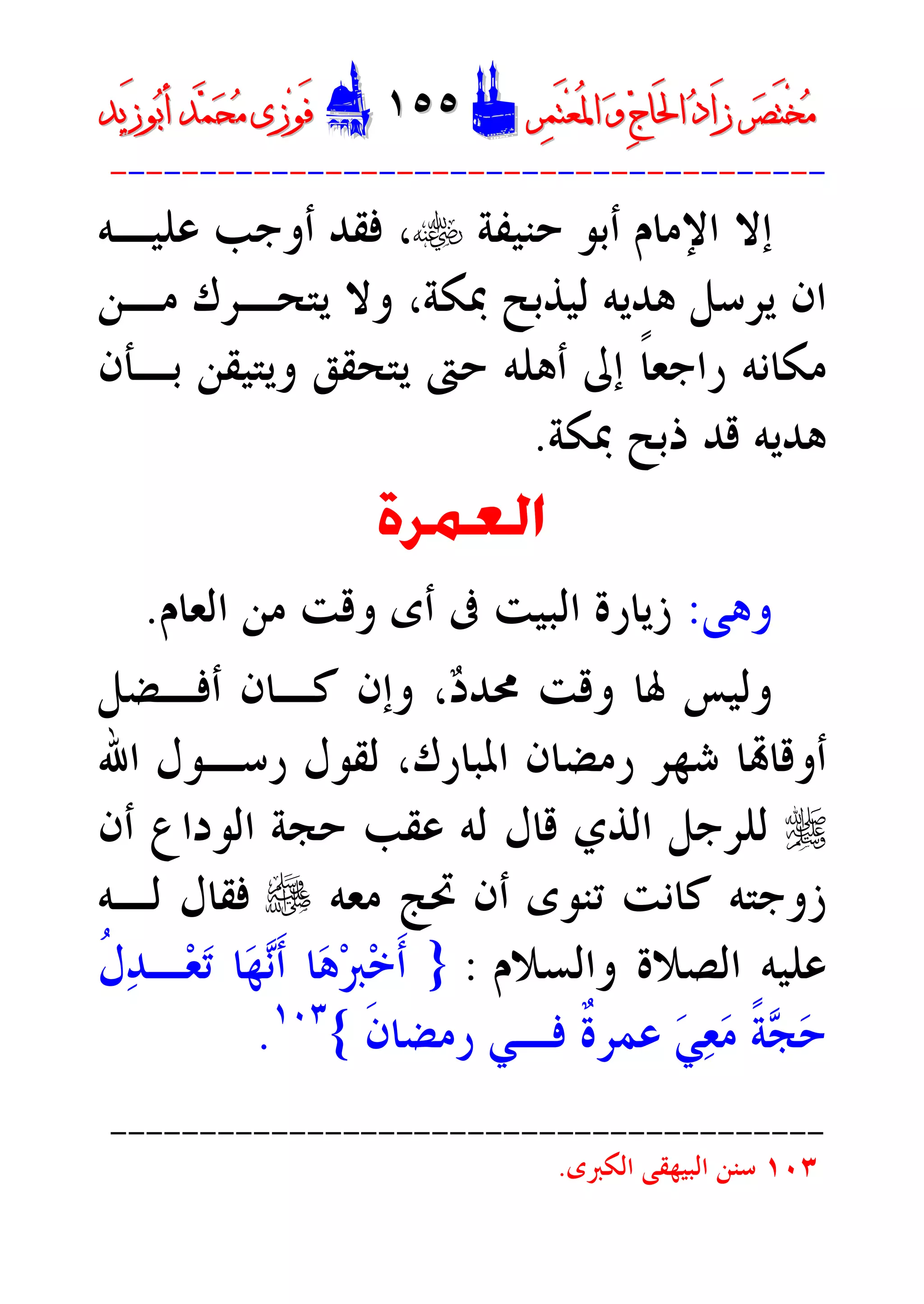 ‫ﺮ‬‫ﺼ‬َ‫ﺘ‬ْ‫ﺨ‬‫ﻣ‬‫ﺮ‬‫ﺼ‬َ‫ﺘ‬ْ‫ﺨ‬‫ﻣ‬‫ﺮ‬‫ﻤ‬َ‫ﺘ‬‫ﻌ‬ُ‫ﳌ‬‫ﺍ‬ ‫ﻭ‬ ‫ﺝ‬‫َﺎ‬‫ﳊ‬‫ﺍ‬ ‫ﺩ‬‫َﺍ‬‫ﺯ‬‫ﺮ‬‫ﻤ‬َ‫ﺘ‬‫ﻌ‬ُ‫ﳌ‬‫ﺍ‬ ‫ﻭ‬ ‫ﺝ‬‫َﺎ‬‫ﳊ‬‫ﺍ‬ ‫ﺩ‬‫َﺍ‬‫ﺯ‬DD١٥٥١٥٥EEَ‫ﻓ‬َ‫ﻓ‬‫ﻮ‬‫ﻮ‬‫ﻣ‬ ‫ﺯﻯ‬‫ﻣ‬ ‫ﺯﻯ‬‫ﺤ‬‫ﺤ‬‫ﻤ‬‫ﻤ‬‫ﺑ‬‫ﺃ‬ ‫ﺪ‬‫ﺑ‬‫ﺃ‬ ‫ﺪ‬َ‫ﺯ‬‫ﻮ‬َ‫ﺯ‬‫ﻮ‬‫ﻳﺪ‬‫ﻳﺪ‬
----------------------------------------
‫ﺍﻹﻣ‬ ‫ﺇﻻ‬‫ﺃﺑﻮ‬ ‫ﺎﻡ‬‫ﺣﻨﻴﻔﺔ‬t‫ﻋﻠﻴـﻪ‬ ‫ﺃﻭﺟﺐ‬ ‫ﻓﻘﺪ‬ ،
‫ﻣـﻦ‬ ‫ﻳﺘﺤـﺮﻙ‬ ‫ﻭﻻ‬ ،‫ﲟﻜﺔ‬ ‫ﻟﻴﺬﺑﺢ‬ ‫ﻫﺪﻳﻪ‬ ‫ﻳﺮﺳﻞ‬ ‫ﺍﻥ‬
‫ﺑـﺄﻥ‬ ‫ﻭﻳﺘﻴﻘﻦ‬ ‫ﻳﺘﺤﻘﻖ‬ ‫ﺣﱴ‬ ‫ﺃﻫﻠﻪ‬ ‫ﺇﱃ‬ ‫ﹰ‬‫ﺎ‬‫ﺭﺍﺟﻌ‬ ‫ﻣﻜﺎﻧﻪ‬
‫ﲟﻜﺔ‬ ‫ﺫﺑﺢ‬ ‫ﻗﺪ‬ ‫ﻫﺪﻳﻪ‬.
‫ﺍﻟﻌﻤﺮﺓ‬
‫ﻭﻫﻰ‬:‫ﺍﻟﻌﺎﻡ‬ ‫ﻣﻦ‬ ‫ﻭﻗﺖ‬ ‫ﺃﻯ‬ ‫ﰱ‬ ‫ﺍﻟﺒﻴﺖ‬ ‫ﺯﻳﺎﺭﺓ‬.
‫ﺩ‬‫ﳏﺪ‬ ‫ﻭﻗﺖ‬ ‫ﳍﺎ‬ ‫ﻭﻟﻴﺲ‬،‫ﺃﻓـﻀﻞ‬ ‫ﻛـﺎﻥ‬ ‫ﻭﺇﻥ‬
‫ﺍﳌﺒﺎﺭﻙ‬ ‫ﺭﻣﻀﺎﻥ‬ ‫ﺷﻬﺮ‬ ‫ﺎ‬‫ﺃﻭﻗﺎ‬،‫ﺍﷲ‬ ‫ﺭﺳـﻮﻝ‬ ‫ﻟﻘﻮﻝ‬
r‫ﻟﻠﺮﺟﻞ‬‫ﺍﻟﻮﺩﺍﻉ‬ ‫ﺣﺠﺔ‬ ‫ﻋﻘﺐ‬ ‫ﻟﻪ‬ ‫ﻗﺎﻝ‬ ‫ﺍﻟﺬﻱ‬‫ﺃﻥ‬
‫ﺯﻭﺟﺘﻪ‬‫ﻣﻌ‬ ‫ﲢﺞ‬ ‫ﺃﻥ‬ ‫ﺗﻨﻮﻯ‬ ‫ﻛﺎﻧﺖ‬‫ﻪ‬e‫ﻟـﻪ‬ ‫ﻓﻘﺎﻝ‬
‫ﻭﺍﻟﺴﻼﻡ‬ ‫ﺍﻟﺼﻼﺓ‬ ‫ﻋﻠﻴﻪ‬:}‫ﹸ‬‫ﻝ‬‫ﺪ‬‫ـ‬‫ﻌ‬‫ﺗ‬ ‫ﺎ‬‫ﻬ‬‫ﻧ‬‫ﹶ‬‫ﺃ‬ ‫ﺎ‬‫ﻫ‬‫ﱪ‬‫ﺧ‬‫ﹶ‬‫ﺃ‬
‫ﹶ‬‫ﻥ‬‫ﺭﻣﻀﺎ‬ ‫ﻓـﻲ‬ ‫ﹲ‬‫ﺓ‬‫ﻋﻤﺮ‬ ‫ﻲ‬‫ﻌ‬‫ﻣ‬ ‫ﹰ‬‫ﺔ‬‫ﺠ‬‫ﺣ‬{١٠٣
.
----------------------------------------
١٠٣‫ﺍﻟﻜﱪﻯ‬ ‫ﺍﻟﺒﻴﻬﻘﻰ‬ ‫ﺳﻨﻦ‬.
 