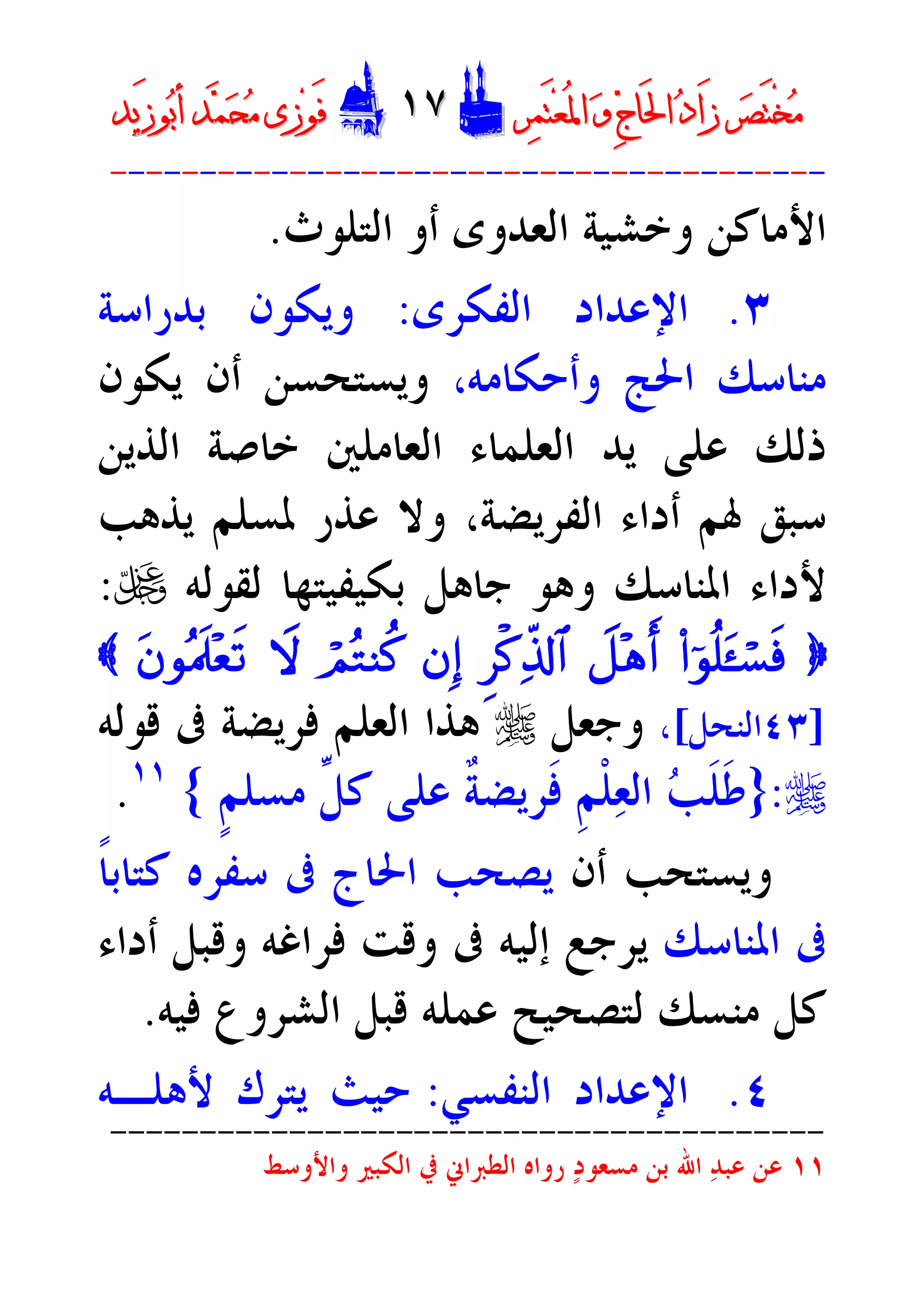 ‫ﺮ‬‫ﺼ‬َ‫ﺘ‬ْ‫ﺨ‬‫ﻣ‬‫ﺮ‬‫ﺼ‬َ‫ﺘ‬ْ‫ﺨ‬‫ﻣ‬‫ﺮ‬‫ﻤ‬َ‫ﺘ‬‫ﻌ‬ُ‫ﳌ‬‫ﺍ‬ ‫ﻭ‬ ‫ﺝ‬‫َﺎ‬‫ﳊ‬‫ﺍ‬ ‫ﺩ‬‫َﺍ‬‫ﺯ‬‫ﺮ‬‫ﻤ‬َ‫ﺘ‬‫ﻌ‬ُ‫ﳌ‬‫ﺍ‬ ‫ﻭ‬ ‫ﺝ‬‫َﺎ‬‫ﳊ‬‫ﺍ‬ ‫ﺩ‬‫َﺍ‬‫ﺯ‬DD١٧١٧EEَ‫ﻓ‬َ‫ﻓ‬‫ﻮ‬‫ﻮ‬‫ﻣ‬ ‫ﺯﻯ‬‫ﻣ‬ ‫ﺯﻯ‬‫ﺤ‬‫ﺤ‬‫ﻤ‬‫ﻤ‬‫ﺑ‬‫ﺃ‬ ‫ﺪ‬‫ﺑ‬‫ﺃ‬ ‫ﺪ‬َ‫ﺯ‬‫ﻮ‬َ‫ﺯ‬‫ﻮ‬‫ﻳﺪ‬‫ﻳﺪ‬
----------------------------------------
‫ﺍﻷﻣﺎﻛﻦ‬‫ﺍﻟﻌﺪﻭﻯ‬ ‫ﻭﺧﺸﻴﺔ‬‫ﺍﻟﺘﻠﻮﺙ‬ ‫ﺃﻭ‬.
٣.‫ﺍﻟﻔﻜﺮﻯ‬ ‫ﺍﻹﻋﺪﺍﺩ‬:‫ﺑﺪﺭﺍﺳﺔ‬ ‫ﻭﻳﻜﻮﻥ‬
،‫ﻭﺃﺣﻜﺎﻣﻪ‬ ‫ﺍﳊﺞ‬ ‫ﻣﻨﺎﺳﻚ‬‫ﻭﻳﺴﺘﺤﺴ‬‫ﻳﻜﻮﻥ‬ ‫ﺃﻥ‬ ‫ﻦ‬
‫ﺍﻟﺬﻳﻦ‬ ‫ﺧﺎﺻﺔ‬ ‫ﺍﻟﻌﺎﻣﻠﲔ‬ ‫ﺍﻟﻌﻠﻤﺎﺀ‬ ‫ﻳﺪ‬ ‫ﻋﻠﻰ‬ ‫ﺫﻟﻚ‬
‫ﻳﺬﻫﺐ‬ ‫ﳌﺴﻠﻢ‬ ‫ﻋﺬﺭ‬ ‫ﻭﻻ‬ ،‫ﺍﻟﻔﺮﻳﻀﺔ‬ ‫ﺃﺩﺍﺀ‬ ‫ﳍﻢ‬ ‫ﺳﺒﻖ‬
‫ﻟﻘﻮﻟﻪ‬ ‫ﺑﻜﻴﻔﻴﺘﻬﺎ‬ ‫ﺟﺎﻫﻞ‬ ‫ﻭﻫﻮ‬ ‫ﺍﳌﻨﺎﺳﻚ‬ ‫ﻷﺩﺍﺀ‬U:
}(#þqè=t«ó¡sùŸ@÷dr&Ì•ø.Ïe%!$#bÎ)óOçGYä.ŸwtbqçHs>÷ès?{
]٤٣‫ﺍﻟﻨﺤﻞ‬[،‫ﻭﺟﻌﻞ‬r‫ﻗﻮﻟﻪ‬ ‫ﰱ‬ ‫ﻓﺮﻳﻀﺔ‬ ‫ﺍﻟﻌﻠﻢ‬ ‫ﻫﺬﺍ‬
r:}‫ﺍ‬ ‫ﺐ‬‫ﹶ‬‫ﻠ‬‫ﹶ‬‫ﻃ‬‫ﹶ‬‫ﻓ‬ ‫ﹺ‬‫ﻢ‬‫ﹾ‬‫ﻠ‬‫ﻌ‬‫ﻟ‬‫ﹴ‬‫ﻢ‬‫ﻣﺴﻠ‬ ‫ﱢ‬‫ﻞ‬‫ﻛ‬ ‫ﻋﻠﻰ‬ ‫ﹲ‬‫ﺔ‬‫ﺮﻳﻀ‬{١١
.
‫ﺃﻥ‬ ‫ﻭﻳﺴﺘﺤﺐ‬‫ﹰ‬‫ﺎ‬‫ﻛﺘﺎﺑ‬ ‫ﺳﻔﺮﻩ‬ ‫ﰱ‬ ‫ﺍﳊﺎﺝ‬ ‫ﻳﺼﺤﺐ‬
‫ﺍﳌﻨﺎﺳﻚ‬ ‫ﰱ‬‫ﺃﺩﺍﺀ‬ ‫ﻭﻗﺒﻞ‬ ‫ﻓﺮﺍﻏﻪ‬ ‫ﻭﻗﺖ‬ ‫ﰱ‬ ‫ﺇﻟﻴﻪ‬ ‫ﻳﺮﺟﻊ‬
‫ﻣﻨﺴﻚ‬ ‫ﻛﻞ‬‫ﻋﻤﻠﻪ‬ ‫ﻟﺘﺼﺤﻴﺢ‬‫ﻓﻴﻪ‬ ‫ﺍﻟﺸﺮﻭﻉ‬ ‫ﻗﺒﻞ‬.
٤.‫ﺍﻟﻨﻔﺴﻲ‬ ‫ﺍﻹﻋﺪﺍﺩ‬:‫ﻷﻫﻠـﻪ‬ ‫ﻳﺘﺮﻙ‬ ‫ﺣﻴﺚ‬
----------------------------------------
١١‫ﺍﻟﻜﺒﲑ‬ ‫ﰲ‬ ‫ﺍﻟﻄﱪﺍﱐ‬ ‫ﺭﻭﺍﻩ‬ ‫ﺩ‬‫ﻣﺴﻌﻮ‬ ‫ﺑﻦ‬ ‫ﺍﷲ‬ ‫ﺪ‬‫ﻋﺒ‬ ‫ﻋﻦ‬‫ﻭﺍﻷﻭﺳﻂ‬
 
