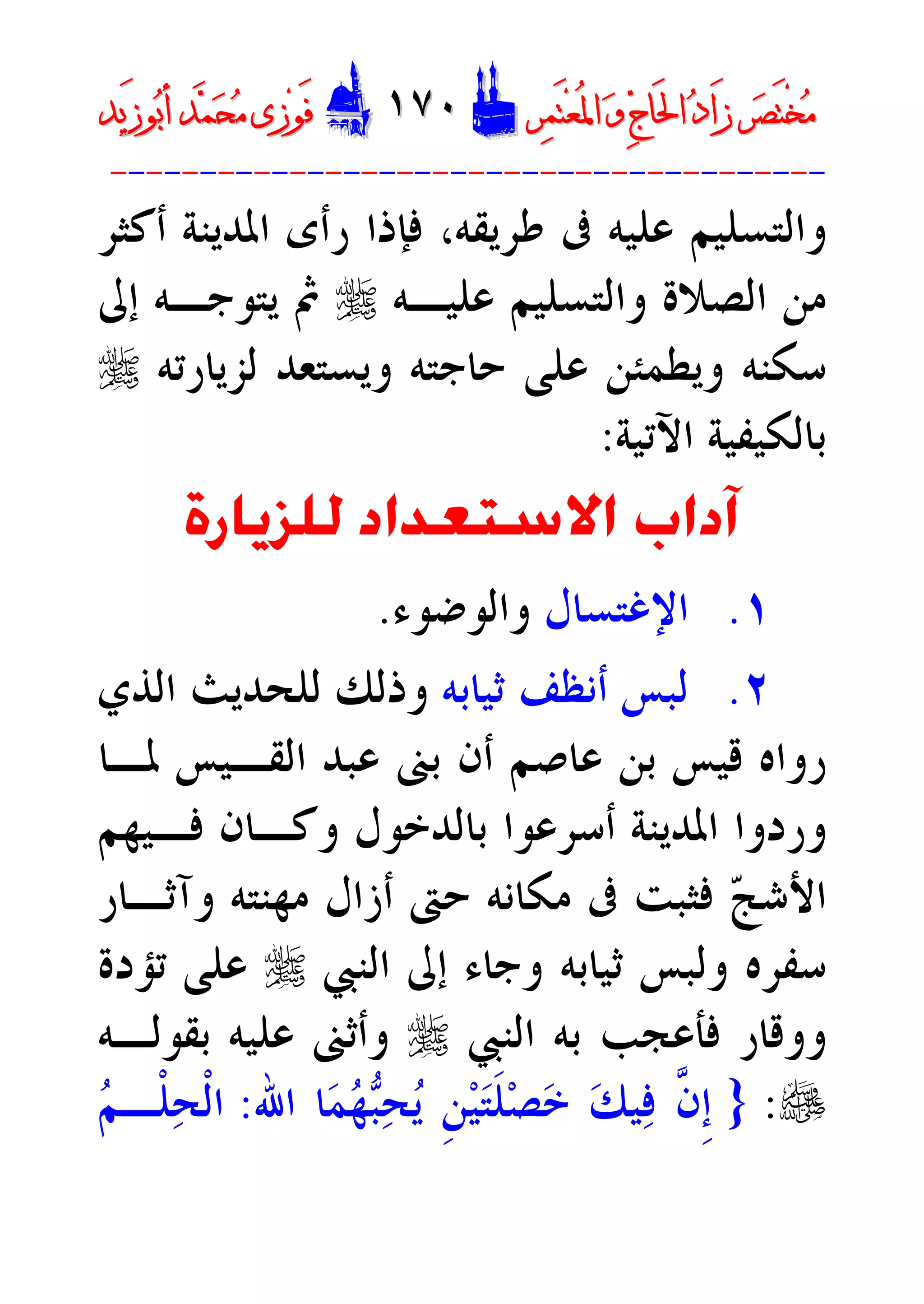 ‫ﺮ‬‫ﺼ‬َ‫ﺘ‬ْ‫ﺨ‬‫ﻣ‬‫ﺮ‬‫ﺼ‬َ‫ﺘ‬ْ‫ﺨ‬‫ﻣ‬‫ﺮ‬‫ﻤ‬َ‫ﺘ‬‫ﻌ‬ُ‫ﳌ‬‫ﺍ‬ ‫ﻭ‬ ‫ﺝ‬‫َﺎ‬‫ﳊ‬‫ﺍ‬ ‫ﺩ‬‫َﺍ‬‫ﺯ‬‫ﺮ‬‫ﻤ‬َ‫ﺘ‬‫ﻌ‬ُ‫ﳌ‬‫ﺍ‬ ‫ﻭ‬ ‫ﺝ‬‫َﺎ‬‫ﳊ‬‫ﺍ‬ ‫ﺩ‬‫َﺍ‬‫ﺯ‬DD١٧٠١٧٠EEَ‫ﻓ‬َ‫ﻓ‬‫ﻮ‬‫ﻮ‬‫ﻣ‬ ‫ﺯﻯ‬‫ﻣ‬ ‫ﺯﻯ‬‫ﺤ‬‫ﺤ‬‫ﻤ‬‫ﻤ‬‫ﺑ‬‫ﺃ‬ ‫ﺪ‬‫ﺑ‬‫ﺃ‬ ‫ﺪ‬َ‫ﺯ‬‫ﻮ‬َ‫ﺯ‬‫ﻮ‬‫ﻳﺪ‬‫ﻳﺪ‬
----------------------------------------
‫ﺃﻛﺜﺮ‬ ‫ﺍﳌﺪﻳﻨﺔ‬ ‫ﺭﺃﻯ‬ ‫ﻓﺈﺫﺍ‬ ،‫ﻃﺮﻳﻘﻪ‬ ‫ﰱ‬ ‫ﻋﻠﻴﻪ‬ ‫ﻭﺍﻟﺘﺴﻠﻴﻢ‬
‫ﻭﺍﻟ‬ ‫ﺍﻟﺼﻼﺓ‬ ‫ﻣﻦ‬‫ﻋﻠﻴـﻪ‬ ‫ﺘﺴﻠﻴﻢ‬r‫ﺇﱃ‬ ‫ﻳﺘﻮﺟـﻪ‬ ‫ﰒ‬
‫ﻟﺰﻳﺎﺭﺗﻪ‬ ‫ﻭﻳﺴﺘﻌﺪ‬ ‫ﺣﺎﺟﺘﻪ‬ ‫ﻋﻠﻰ‬ ‫ﻭﻳﻄﻤﺌﻦ‬ ‫ﺳﻜﻨﻪ‬r
‫ﺍﻵﺗﻴﺔ‬ ‫ﺑﺎﻟﻜﻴﻔﻴﺔ‬:
‫ﻟﻠﺰﻳﺎﺭﺓ‬ ‫ﺍﻻﺳﺘﻌﺪﺍﺩ‬ ‫ﺁﺩﺍﺏ‬
١.‫ﺍﻹﻏﺘﺴﺎﻝ‬‫ﻭﺍﻟﻮﺿﻮﺀ‬.
٢.‫ﺛﻴﺎﺑﻪ‬ ‫ﺃﻧﻈﻒ‬ ‫ﻟﺒﺲ‬‫ﺍﻟﺬﻱ‬ ‫ﻟﻠﺤﺪﻳﺚ‬ ‫ﻭﺫﻟﻚ‬
‫ﳌـﺎ‬ ‫ﺍﻟﻘـﻴﺲ‬ ‫ﻋﺒﺪ‬ ‫ﺑﲎ‬ ‫ﺃﻥ‬ ‫ﻋﺎﺻﻢ‬ ‫ﺑﻦ‬ ‫ﻗﻴﺲ‬ ‫ﺭﻭﺍﻩ‬
‫ﻓـﻴﻬﻢ‬ ‫ﻭﻛـﺎﻥ‬ ‫ﺑﺎﻟﺪﺧﻮﻝ‬ ‫ﺃﺳﺮﻋﻮﺍ‬ ‫ﺍﳌﺪﻳﻨﺔ‬ ‫ﻭﺭﺩﻭﺍ‬
‫ﺣﱴ‬ ‫ﻣﻜﺎﻧﻪ‬ ‫ﰱ‬ ‫ﻓﺜﺒﺖ‬ ‫ﺞ‬‫ﺍﻷﺷ‬‫ﻭﺁﺛـﺎﺭ‬ ‫ﻣﻬﻨﺘﻪ‬ ‫ﺃﺯﺍﻝ‬
‫ﺍﻟﻨﱯ‬ ‫ﺇﱃ‬ ‫ﻭﺟﺎﺀ‬ ‫ﺛﻴﺎﺑﻪ‬ ‫ﻭﻟﺒﺲ‬ ‫ﺳﻔﺮﻩ‬r‫ﺗﺆﺩﺓ‬ ‫ﻋﻠﻰ‬
‫ﺍﻟﻨﱯ‬ ‫ﺑﻪ‬ ‫ﻓﺄﻋﺠﺐ‬ ‫ﻭﻭﻗﺎﺭ‬r‫ﺑﻘﻮﻟـﻪ‬ ‫ﻋﻠﻴﻪ‬ ‫ﻭﺃﺛﲎ‬
e:}‫ﺍﷲ‬ ‫ﺎ‬‫ﻤ‬‫ﻬ‬‫ﺒ‬‫ﺤ‬‫ﻳ‬ ‫ﹺ‬‫ﻦ‬‫ﻴ‬‫ﺘ‬‫ﹶ‬‫ﻠ‬‫ﺼ‬‫ﺧ‬ ‫ﻚ‬‫ﻴ‬‫ﻓ‬ ‫ﱠ‬‫ﻥ‬‫ﹺ‬‫ﺇ‬:‫ﻢ‬‫ﹾـ‬‫ﻠ‬‫ﺤ‬‫ﹾ‬‫ﻟ‬‫ﺍ‬
 