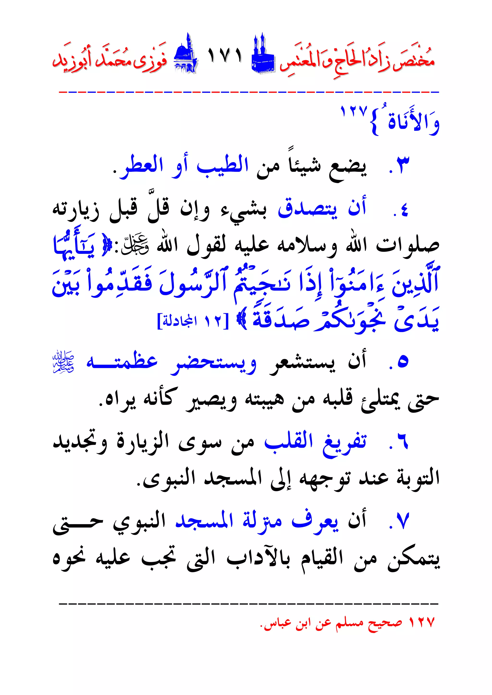 ‫ﺮ‬‫ﺼ‬َ‫ﺘ‬ْ‫ﺨ‬‫ﻣ‬‫ﺮ‬‫ﺼ‬َ‫ﺘ‬ْ‫ﺨ‬‫ﻣ‬‫ﺮ‬‫ﻤ‬َ‫ﺘ‬‫ﻌ‬ُ‫ﳌ‬‫ﺍ‬ ‫ﻭ‬ ‫ﺝ‬‫َﺎ‬‫ﳊ‬‫ﺍ‬ ‫ﺩ‬‫َﺍ‬‫ﺯ‬‫ﺮ‬‫ﻤ‬َ‫ﺘ‬‫ﻌ‬ُ‫ﳌ‬‫ﺍ‬ ‫ﻭ‬ ‫ﺝ‬‫َﺎ‬‫ﳊ‬‫ﺍ‬ ‫ﺩ‬‫َﺍ‬‫ﺯ‬DD١٧١١٧١EEَ‫ﻓ‬َ‫ﻓ‬‫ﻮ‬‫ﻮ‬‫ﻣ‬ ‫ﺯﻯ‬‫ﻣ‬ ‫ﺯﻯ‬‫ﺤ‬‫ﺤ‬‫ﻤ‬‫ﻤ‬‫ﺑ‬‫ﺃ‬ ‫ﺪ‬‫ﺑ‬‫ﺃ‬ ‫ﺪ‬َ‫ﺯ‬‫ﻮ‬َ‫ﺯ‬‫ﻮ‬‫ﻳﺪ‬‫ﻳﺪ‬
----------------------------------------
‫ﺎﺓ‬‫ﻧ‬َ‫ﻷ‬‫ﺍ‬‫ﻭ‬ُ{١٢٧
٣.‫ﻣﻦ‬ ‫ﹰ‬‫ﺎ‬‫ﺷﻴﺌ‬ ‫ﻳﻀﻊ‬‫ﺍﻟﻄﻴﺐ‬‫ﺍﻟﻌﻄﺮ‬ ‫ﺃﻭ‬.
٤.‫ﻳﺘﺼﺪﻕ‬ ‫ﺃﻥ‬‫ﱠ‬‫ﻞ‬‫ﻗ‬ ‫ﻭﺇﻥ‬ ‫ﺑﺸﻲﺀ‬‫ﺯﻳﺎﺭﺗﻪ‬ ‫ﻗﺒﻞ‬
‫ﻋ‬ ‫ﻭﺳﻼﻣﻪ‬ ‫ﺍﷲ‬ ‫ﺻﻠﻮﺍﺕ‬‫ﻠﻴﻪ‬‫ﺍﷲ‬ ‫ﻟﻘﻮﻝ‬U:}$pkš‰r'¯»tƒ
tûïÏ%©!$#(#þqãZtB#uä#sŒÎ)ãLäêø‹yf»tRtAqß™§•9$#(#qãBÏd‰s)sùtû÷üt/
ô“y‰tƒóOä31uqøgwUZps%y‰|¹{]١٢‫ﺎﺩﻟﺔ‬‫ﺍ‬[
٥.‫ﻳﺴﺘﺸﻌﺮ‬ ‫ﺃﻥ‬‫ﻋﻈﻤﺘـﻪ‬ ‫ﻭﻳﺴﺘﺤﻀﺮ‬r
‫ﻳﺮﺍﻩ‬ ‫ﻛﺄﻧﻪ‬ ‫ﻭﻳﺼﲑ‬ ‫ﻫﻴﺒﺘﻪ‬ ‫ﻣﻦ‬ ‫ﻗﻠﺒﻪ‬ ‫ﳝﺘﻠﺊ‬ ‫ﺣﱴ‬.
٦.‫ﺍﻟﻘﻠﺐ‬ ‫ﺗﻔﺮﻳﻎ‬‫ﻭﲡﺪﻳﺪ‬ ‫ﺍﻟﺰﻳﺎﺭﺓ‬ ‫ﺳﻮﻯ‬ ‫ﻣﻦ‬
‫ﻋﻨﺪ‬ ‫ﺍﻟﺘﻮﺑﺔ‬‫ﺍﻟﻨﺒﻮﻯ‬ ‫ﺍﳌﺴﺠﺪ‬ ‫ﺇﱃ‬ ‫ﺗﻮﺟﻬﻪ‬.
٧.‫ﺃﻥ‬‫ﺍﳌﺴﺠﺪ‬ ‫ﻣﱰﻟﺔ‬ ‫ﻳﻌﺮﻑ‬‫ﺣـﱴ‬ ‫ﺍﻟﻨﺒﻮﻱ‬
‫ﳓﻮﻩ‬ ‫ﻋﻠﻴﻪ‬ ‫ﲡﺐ‬ ‫ﺍﻟﱴ‬ ‫ﺑﺎﻵﺩﺍﺏ‬ ‫ﺍﻟﻘﻴﺎﻡ‬ ‫ﻣﻦ‬ ‫ﻳﺘﻤﻜﻦ‬
----------------------------------------
١٢٧‫ﻋﺒﺎﺱ‬ ‫ﺍﺑﻦ‬ ‫ﻋﻦ‬ ‫ﻣﺴﻠﻢ‬ ‫ﺻﺤﻴﺢ‬.
 