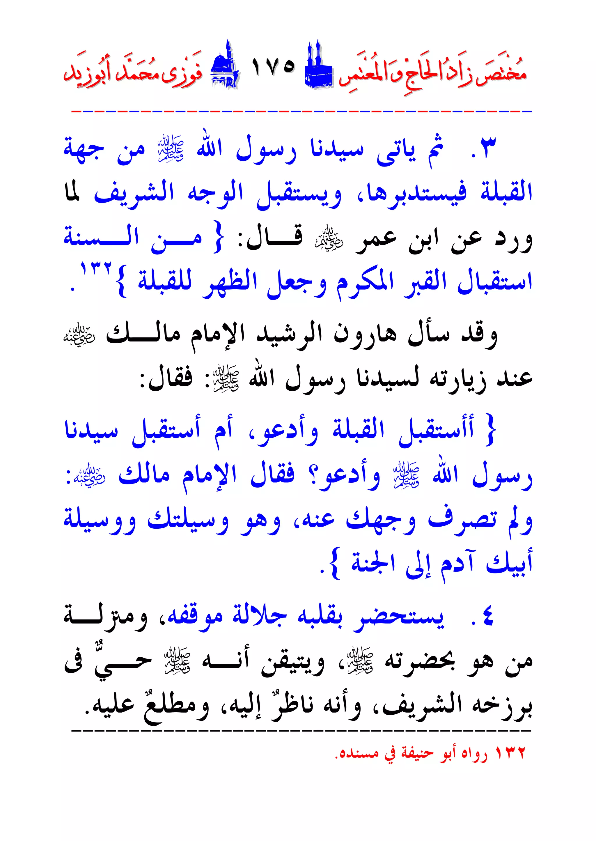 ‫ﺮ‬‫ﺼ‬َ‫ﺘ‬ْ‫ﺨ‬‫ﻣ‬‫ﺮ‬‫ﺼ‬َ‫ﺘ‬ْ‫ﺨ‬‫ﻣ‬‫ﺮ‬‫ﻤ‬َ‫ﺘ‬‫ﻌ‬ُ‫ﳌ‬‫ﺍ‬ ‫ﻭ‬ ‫ﺝ‬‫َﺎ‬‫ﳊ‬‫ﺍ‬ ‫ﺩ‬‫َﺍ‬‫ﺯ‬‫ﺮ‬‫ﻤ‬َ‫ﺘ‬‫ﻌ‬ُ‫ﳌ‬‫ﺍ‬ ‫ﻭ‬ ‫ﺝ‬‫َﺎ‬‫ﳊ‬‫ﺍ‬ ‫ﺩ‬‫َﺍ‬‫ﺯ‬DD١٧٥١٧٥EEَ‫ﻓ‬َ‫ﻓ‬‫ﻮ‬‫ﻮ‬‫ﻣ‬ ‫ﺯﻯ‬‫ﻣ‬ ‫ﺯﻯ‬‫ﺤ‬‫ﺤ‬‫ﻤ‬‫ﻤ‬‫ﺑ‬‫ﺃ‬ ‫ﺪ‬‫ﺑ‬‫ﺃ‬ ‫ﺪ‬َ‫ﺯ‬‫ﻮ‬َ‫ﺯ‬‫ﻮ‬‫ﻳﺪ‬‫ﻳﺪ‬
----------------------------------------
٣.‫ﺍﷲ‬ ‫ﺭﺳﻮﻝ‬ ‫ﺳﻴﺪﻧﺎ‬ ‫ﻳﺎﺗﻰ‬ ‫ﰒ‬r‫ﺟﻬﺔ‬ ‫ﻣﻦ‬
‫ﻓﻴﺴﺘﺪﺑﺮﻫﺎ‬ ‫ﺍﻟﻘﺒﻠﺔ‬،‫ﺍﻟﺸﺮﻳﻒ‬ ‫ﺍﻟﻮﺟﻪ‬ ‫ﻭﻳﺴﺘﻘﺒﻞ‬‫ﳌﺎ‬
‫ﻋﻤﺮ‬ ‫ﺍﺑﻦ‬ ‫ﻋﻦ‬ ‫ﻭﺭﺩ‬y‫ﻗـﺎﻝ‬:}‫ﺍﻟـﺴﻨﺔ‬ ‫ﻣـﻦ‬
‫ﻟﻠﻘﺒﻠﺔ‬ ‫ﺍﻟﻈﻬﺮ‬ ‫ﻭﺟﻌﻞ‬ ‫ﺍﳌﻜﺮﻡ‬ ‫ﺍﻟﻘﱪ‬ ‫ﺍﺳﺘﻘﺒﺎﻝ‬{١٣٢
.
‫ﻣﺎﻟـﻚ‬ ‫ﺍﻹﻣﺎﻡ‬ ‫ﺍﻟﺮﺷﻴﺪ‬ ‫ﻫﺎﺭﻭﻥ‬ ‫ﺳﺄﻝ‬ ‫ﻭﻗﺪ‬t
‫ﺍﷲ‬ ‫ﺭﺳﻮﻝ‬ ‫ﻟﺴﻴﺪﻧﺎ‬ ‫ﺯﻳﺎﺭﺗﻪ‬ ‫ﻋﻨﺪ‬r:‫ﻓﻘﺎﻝ‬:
}‫ﻭﺃﺩﻋﻮ‬ ‫ﺍﻟﻘﺒﻠﺔ‬ ‫ﺃﺃﺳﺘﻘﺒﻞ‬‫ﺳﻴﺪﻧﺎ‬ ‫ﺃﺳﺘﻘﺒﻞ‬ ‫ﺃﻡ‬ ،
‫ﺍﷲ‬ ‫ﺭﺳﻮﻝ‬r‫ﻭﺃﺩﻋﻮ‬‫ﻣﺎﻟﻚ‬ ‫ﺍﻹﻣﺎﻡ‬ ‫ﻓﻘﺎﻝ‬ ‫؟‬t:
‫ﻭﺳ‬ ‫ﻭﻫﻮ‬ ،‫ﻋﻨﻪ‬ ‫ﻭﺟﻬﻚ‬ ‫ﺗﺼﺮﻑ‬ ‫ﻭﱂ‬‫ﻭﻭﺳﻴﻠﺔ‬ ‫ﻴﻠﺘﻚ‬
‫ﺍﳉﻨﺔ‬ ‫ﺇﱃ‬ ‫ﺁﺩﻡ‬ ‫ﺃﺑﻴﻚ‬{.
٤.‫ﻣﻮﻗﻔﻪ‬ ‫ﺟﻼﻟﺔ‬ ‫ﺑﻘﻠﺒﻪ‬ ‫ﻳﺴﺘﺤﻀﺮ‬‫ﻭﻣﱰﻟـﺔ‬ ،
‫ﲝﻀﺮﺗﻪ‬ ‫ﻫﻮ‬ ‫ﻣﻦ‬r‫ﺃﻧـﻪ‬ ‫ﻭﻳﺘﻴﻘﻦ‬ ،r‫ﻲ‬‫ﺣـ‬‫ﰱ‬
‫ﺮ‬‫ﻧﺎﻇ‬ ‫ﻭﺃﻧﻪ‬ ،‫ﺍﻟﺸﺮﻳﻒ‬ ‫ﺑﺮﺯﺧﻪ‬‫ﻊ‬‫ﻭﻣﻄﻠ‬ ،‫ﺇﻟﻴﻪ‬‫ﻋﻠﻴﻪ‬.
----------------------------------------
١٣٢‫ﻣﺴﻨﺪﻩ‬ ‫ﰲ‬ ‫ﺣﻨﻴﻔﺔ‬ ‫ﺃﺑﻮ‬ ‫ﺭﻭﺍﻩ‬.
 