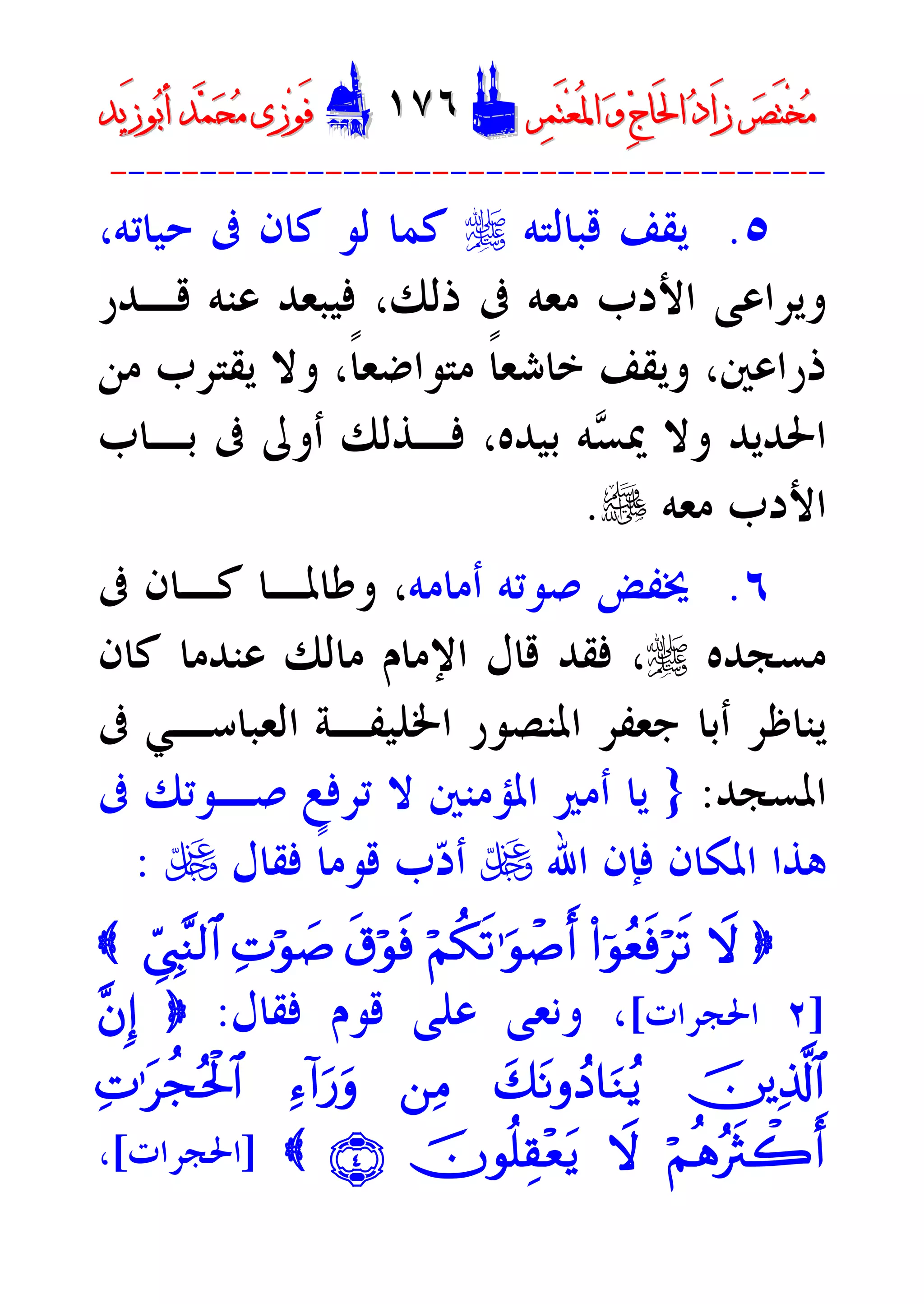 ‫ﺮ‬‫ﺼ‬َ‫ﺘ‬ْ‫ﺨ‬‫ﻣ‬‫ﺮ‬‫ﺼ‬َ‫ﺘ‬ْ‫ﺨ‬‫ﻣ‬‫ﺮ‬‫ﻤ‬َ‫ﺘ‬‫ﻌ‬ُ‫ﳌ‬‫ﺍ‬ ‫ﻭ‬ ‫ﺝ‬‫َﺎ‬‫ﳊ‬‫ﺍ‬ ‫ﺩ‬‫َﺍ‬‫ﺯ‬‫ﺮ‬‫ﻤ‬َ‫ﺘ‬‫ﻌ‬ُ‫ﳌ‬‫ﺍ‬ ‫ﻭ‬ ‫ﺝ‬‫َﺎ‬‫ﳊ‬‫ﺍ‬ ‫ﺩ‬‫َﺍ‬‫ﺯ‬DD١٧٦١٧٦EEَ‫ﻓ‬َ‫ﻓ‬‫ﻮ‬‫ﻮ‬‫ﻣ‬ ‫ﺯﻯ‬‫ﻣ‬ ‫ﺯﻯ‬‫ﺤ‬‫ﺤ‬‫ﻤ‬‫ﻤ‬‫ﺑ‬‫ﺃ‬ ‫ﺪ‬‫ﺑ‬‫ﺃ‬ ‫ﺪ‬َ‫ﺯ‬‫ﻮ‬َ‫ﺯ‬‫ﻮ‬‫ﻳﺪ‬‫ﻳﺪ‬
----------------------------------------
٥.‫ﻗﺒﺎﻟﺘﻪ‬ ‫ﻳﻘﻒ‬r،‫ﺣﻴﺎﺗﻪ‬ ‫ﰱ‬ ‫ﻛﺎﻥ‬ ‫ﻟﻮ‬ ‫ﻛﻤﺎ‬
‫ﻗـﺪﺭ‬ ‫ﻋﻨﻪ‬ ‫ﻓﻴﺒﻌﺪ‬ ،‫ﺫﻟﻚ‬ ‫ﰱ‬ ‫ﻣﻌﻪ‬ ‫ﺍﻷﺩﺏ‬ ‫ﻭﻳﺮﺍﻋﻰ‬
‫ﻣﻦ‬ ‫ﻳﻘﺘﺮﺏ‬ ‫ﻭﻻ‬ ،‫ﹰ‬‫ﺎ‬‫ﻣﺘﻮﺍﺿﻌ‬ ‫ﹰ‬‫ﺎ‬‫ﺧﺎﺷﻌ‬ ‫ﻭﻳﻘﻒ‬ ،‫ﺫﺭﺍﻋﲔ‬
‫ﺴ‬‫ﳝ‬ ‫ﻭﻻ‬ ‫ﺍﳊﺪﻳﺪ‬‫ﺑـﺎﺏ‬ ‫ﰱ‬ ‫ﺃﻭﱃ‬ ‫ﻓـﺬﻟﻚ‬ ،‫ﺑﻴﺪﻩ‬ ‫ﻪ‬
‫ﻣﻌﻪ‬ ‫ﺍﻷﺩﺏ‬e.
٦.‫ﺃﻣﺎﻣﻪ‬ ‫ﺻﻮﺗﻪ‬ ‫ﳜﻔﺾ‬،‫ﻭ‬‫ﰱ‬ ‫ﻛـﺎﻥ‬ ‫ﻃﺎﳌـﺎ‬
‫ﻣﺴﺠﺪﻩ‬r،‫ﻛﺎﻥ‬ ‫ﻋﻨﺪﻣﺎ‬ ‫ﻣﺎﻟﻚ‬ ‫ﺍﻹﻣﺎﻡ‬ ‫ﻗﺎﻝ‬ ‫ﻓﻘﺪ‬
‫ﰱ‬ ‫ﺍﻟﻌﺒﺎﺳـﻲ‬ ‫ﺍﳋﻠﻴﻔـﺔ‬ ‫ﺍﳌﻨﺼﻮﺭ‬ ‫ﺟﻌﻔﺮ‬ ‫ﺃﺑﺎ‬ ‫ﻳﻨﺎﻇﺮ‬
‫ﺍﳌﺴﺠﺪ‬:}‫ﰱ‬ ‫ﺻـﻮﺗﻚ‬ ‫ﺗﺮﻓﻊ‬ ‫ﻻ‬ ‫ﺍﳌﺆﻣﻨﲔ‬ ‫ﺃﻣﲑ‬ ‫ﻳﺎ‬
‫ﺍﷲ‬ ‫ﻓﺈﻥ‬ ‫ﺍﳌﻜﺎﻥ‬ ‫ﻫﺬﺍ‬U‫ﻓﻘﺎﻝ‬ ‫ﹰ‬‫ﺎ‬‫ﻗﻮﻣ‬ ‫ﺏ‬‫ﺩ‬‫ﺃ‬U:
}Ÿw(#þqãèsùö•s?öNä3s?ºuqô¹r&s-öqsùÏNöq|¹ÄcÓÉ<¨Y9$#{
]٢‫ﺍﳊﺠﺮﺍﺕ‬[‫ﻭﻧﻌﻰ‬ ،‫ﻓﻘﺎﻝ‬ ‫ﻗﻮﻡ‬ ‫ﻋﻠﻰ‬:}¨bÎ)
šúïÏ%©!$#y7tRrßŠ$uZãƒ`ÏBÏä!#u‘urÏNºt•àfçtø:$#
öNèdçŽsYò2r&Ÿwšcqè=É)÷ètƒÇÍÈ{]‫ﺍﳊﺠﺮﺍﺕ‬[،
 