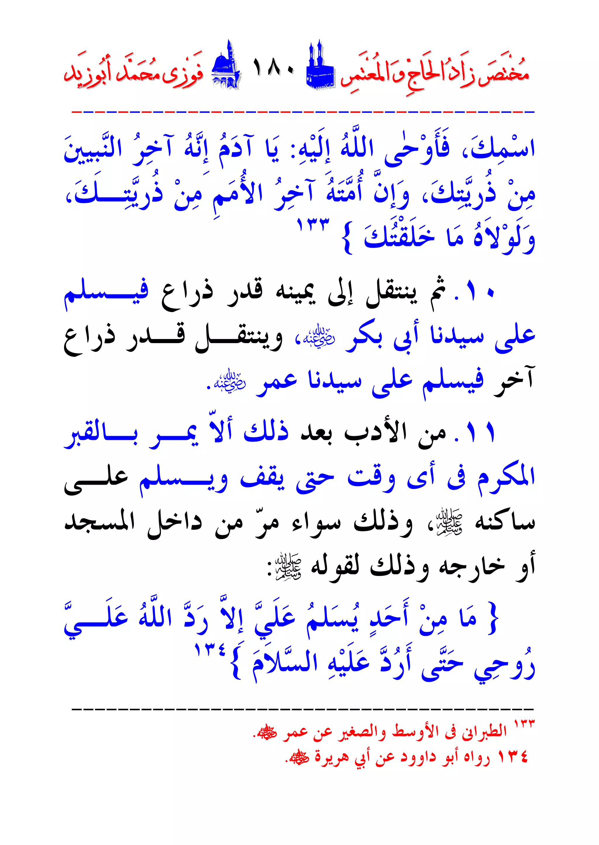 ‫ﺮ‬‫ﺼ‬َ‫ﺘ‬ْ‫ﺨ‬‫ﻣ‬‫ﺮ‬‫ﺼ‬َ‫ﺘ‬ْ‫ﺨ‬‫ﻣ‬‫ﺮ‬‫ﻤ‬َ‫ﺘ‬‫ﻌ‬ُ‫ﳌ‬‫ﺍ‬ ‫ﻭ‬ ‫ﺝ‬‫َﺎ‬‫ﳊ‬‫ﺍ‬ ‫ﺩ‬‫َﺍ‬‫ﺯ‬‫ﺮ‬‫ﻤ‬َ‫ﺘ‬‫ﻌ‬ُ‫ﳌ‬‫ﺍ‬ ‫ﻭ‬ ‫ﺝ‬‫َﺎ‬‫ﳊ‬‫ﺍ‬ ‫ﺩ‬‫َﺍ‬‫ﺯ‬DD١٨٠١٨٠EEَ‫ﻓ‬َ‫ﻓ‬‫ﻮ‬‫ﻮ‬‫ﻣ‬ ‫ﺯﻯ‬‫ﻣ‬ ‫ﺯﻯ‬‫ﺤ‬‫ﺤ‬‫ﻤ‬‫ﻤ‬‫ﺑ‬‫ﺃ‬ ‫ﺪ‬‫ﺑ‬‫ﺃ‬ ‫ﺪ‬َ‫ﺯ‬‫ﻮ‬َ‫ﺯ‬‫ﻮ‬‫ﻳﺪ‬‫ﻳﺪ‬
----------------------------------------
‫ﻪ‬‫ﻴ‬‫ﹶ‬‫ﻟ‬‫ﹺ‬‫ﺇ‬ ‫ﻪ‬‫ﱠ‬‫ﻠ‬‫ﺍﻟ‬ ‫ٰﻰ‬‫ﺣ‬‫ﻭ‬‫ﹶ‬‫ﺄ‬‫ﹶ‬‫ﻓ‬ ،‫ﻚ‬‫ﻤ‬‫ﺳ‬‫ﺍ‬:‫ﲔ‬‫ﹺﻴ‬‫ﺒ‬‫ﻨ‬‫ﺍﻟ‬ ‫ﺮ‬‫ﺧ‬‫ﺁ‬ ‫ﻪ‬‫ﻧ‬‫ﹺ‬‫ﺇ‬ ‫ﻡ‬‫ﺩ‬‫ﺁ‬ ‫ﺎ‬‫ﻳ‬
‫ﹸ‬‫ﺫ‬ ‫ﻦ‬‫ﻣ‬،‫ﻚ‬‫ـ‬‫ﺘ‬‫ﻳ‬‫ﹸﺭ‬‫ﺫ‬ ‫ﻦ‬‫ﻣ‬ ‫ﹺ‬‫ﻢ‬‫ﻣ‬ُ‫ﻷ‬‫ﺍ‬ ‫ﺮ‬‫ﺧ‬‫ﺁ‬ ‫ﻪ‬‫ﺘ‬‫ﻣ‬‫ﹸ‬‫ﺃ‬ ‫ﱠ‬‫ﻥ‬‫ﹺ‬‫ﺇ‬‫ﻭ‬ ،‫ﻚ‬‫ﺘ‬‫ﻳ‬‫ﺭ‬
‫ﻚ‬‫ﺘ‬‫ﹾ‬‫ﻘ‬‫ﹶ‬‫ﻠ‬‫ﺧ‬ ‫ﺎ‬‫ﻣ‬ ‫ﻩ‬‫ﹶ‬‫ﻻ‬‫ﻮ‬‫ﹶ‬‫ﻟ‬‫ﻭ‬{١٣٣
١٠.‫ﺫﺭﺍﻉ‬ ‫ﻗﺪﺭ‬ ‫ﳝﻴﻨﻪ‬ ‫ﺇﱃ‬ ‫ﻳﻨﺘﻘﻞ‬ ‫ﰒ‬‫ﻓﻴـﺴﻠﻢ‬
‫ﺑﻜﺮ‬ ‫ﺃﰉ‬ ‫ﺳﻴﺪﻧﺎ‬ ‫ﻋﻠﻰ‬t،‫ﺫﺭﺍﻉ‬ ‫ﻗـﺪﺭ‬ ‫ﻭﻳﻨﺘﻘـﻞ‬
‫ﺁﺧﺮ‬‫ﻋﻤﺮ‬ ‫ﺳﻴﺪﻧﺎ‬ ‫ﻋﻠﻰ‬ ‫ﻓﻴﺴﻠﻢ‬t.
١١.‫ﺑﻌﺪ‬ ‫ﺍﻷﺩﺏ‬ ‫ﻣﻦ‬‫ﺑـﺎﻟﻘﱪ‬ ‫ﳝـﺮ‬ ‫ﹼ‬‫ﻻ‬‫ﺃ‬ ‫ﺫﻟﻚ‬
‫ﻭﻳـﺴﻠﻢ‬ ‫ﻳﻘﻒ‬ ‫ﺣﱴ‬ ‫ﻭﻗﺖ‬ ‫ﺃﻯ‬ ‫ﰱ‬ ‫ﺍﳌﻜﺮﻡ‬‫ﻋﻠـ‬‫ﻰ‬
‫ﺳﺎﻛﻨﻪ‬r‫ﺮ‬‫ﻣ‬ ‫ﺳﻮﺍﺀ‬ ‫ﻭﺫﻟﻚ‬ ،‫ﺍﳌﺴﺠﺪ‬ ‫ﺩﺍﺧﻞ‬ ‫ﻣﻦ‬
‫ﻟﻘﻮﻟﻪ‬ ‫ﻭﺫﻟﻚ‬ ‫ﺧﺎﺭﺟﻪ‬ ‫ﺃﻭ‬r:
}‫ﻲ‬‫ﹶـ‬‫ﻠ‬‫ﻋ‬ ‫ﻪ‬‫ﱠ‬‫ﻠ‬‫ﺍﻟ‬ ‫ﺩ‬‫ﺭ‬ ‫ﱠ‬‫ﻻ‬‫ﹺ‬‫ﺇ‬ ‫ﻲ‬‫ﹶ‬‫ﻠ‬‫ﻋ‬ ‫ﻢ‬‫ﻠ‬‫ﺴ‬‫ﻳ‬ ‫ﺪ‬‫ﺣ‬‫ﹶ‬‫ﺃ‬ ‫ﻦ‬‫ﻣ‬ ‫ﺎ‬‫ﻣ‬
‫ﻡ‬‫ﹶ‬‫ﻼ‬‫ﺴ‬‫ﺍﻟ‬ ‫ﻪ‬‫ﻴ‬‫ﹶ‬‫ﻠ‬‫ﻋ‬ ‫ﺩ‬‫ﺭ‬‫ﹶ‬‫ﺃ‬ ‫ﻰ‬‫ﺘ‬‫ﺣ‬ ‫ﻲ‬‫ﺣ‬‫ﻭ‬‫ﺭ‬{١٣٤
----------------------------------------
١٣٣
‫ﻭﺍﻟﺼﻐﲑ‬ ‫ﺍﻷﻭﺳﻂ‬ ‫ﰱ‬ ‫ﺍﻟﻄﱪﺍﱏ‬‫ﻋﻤﺮ‬ ‫ﻋﻦ‬t.
١٣٤‫ﻫﺮﻳﺮﺓ‬ ‫ﺃﰊ‬ ‫ﻋﻦ‬ ‫ﺩﺍﻭﻭﺩ‬ ‫ﺃﺑﻮ‬ ‫ﺭﻭﺍﻩ‬t.
 