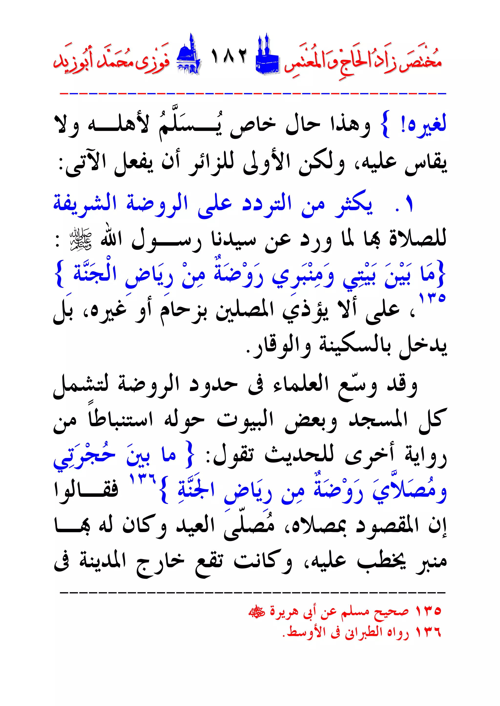 ‫ﺮ‬‫ﺼ‬َ‫ﺘ‬ْ‫ﺨ‬‫ﻣ‬‫ﺮ‬‫ﺼ‬َ‫ﺘ‬ْ‫ﺨ‬‫ﻣ‬‫ﺮ‬‫ﻤ‬َ‫ﺘ‬‫ﻌ‬ُ‫ﳌ‬‫ﺍ‬ ‫ﻭ‬ ‫ﺝ‬‫َﺎ‬‫ﳊ‬‫ﺍ‬ ‫ﺩ‬‫َﺍ‬‫ﺯ‬‫ﺮ‬‫ﻤ‬َ‫ﺘ‬‫ﻌ‬ُ‫ﳌ‬‫ﺍ‬ ‫ﻭ‬ ‫ﺝ‬‫َﺎ‬‫ﳊ‬‫ﺍ‬ ‫ﺩ‬‫َﺍ‬‫ﺯ‬DD١٨٢١٨٢EEَ‫ﻓ‬َ‫ﻓ‬‫ﻮ‬‫ﻮ‬‫ﻣ‬ ‫ﺯﻯ‬‫ﻣ‬ ‫ﺯﻯ‬‫ﺤ‬‫ﺤ‬‫ﻤ‬‫ﻤ‬‫ﺑ‬‫ﺃ‬ ‫ﺪ‬‫ﺑ‬‫ﺃ‬ ‫ﺪ‬َ‫ﺯ‬‫ﻮ‬َ‫ﺯ‬‫ﻮ‬‫ﻳﺪ‬‫ﻳﺪ‬
----------------------------------------
‫ﻟﻐﲑﻩ‬!{‫ـ‬‫ﻳ‬ ‫ﺧﺎﺹ‬ ‫ﺣﺎﻝ‬ ‫ﻭﻫﺬﺍ‬‫ﺴ‬‫ﱠ‬‫ﻠ‬‫ﻢ‬‫ﻭﻻ‬ ‫ﻷﻫﻠـﻪ‬
‫ﻳﻔﻌﻞ‬ ‫ﺃﻥ‬ ‫ﻟﻠﺰﺍﺋﺮ‬ ‫ﺍﻷﻭﱃ‬ ‫ﻭﻟﻜﻦ‬ ،‫ﻋﻠﻴﻪ‬ ‫ﻳﻘﺎﺱ‬‫ﺍﻵﺗﻰ‬:
١.‫ﺍﻟﺸﺮﻳﻔﺔ‬ ‫ﺍﻟﺮﻭﺿﺔ‬ ‫ﻋﻠﻰ‬ ‫ﺍﻟﺘﺮﺩﺩ‬ ‫ﻣﻦ‬ ‫ﻳﻜﺜﺮ‬
 ‫ﻟﻠﺼﻼﺓ‬‫ﺍﷲ‬ ‫ﺭﺳـﻮﻝ‬ ‫ﺳﻴﺪﻧﺎ‬ ‫ﻋﻦ‬ ‫ﻭﺭﺩ‬ ‫ﳌﺎ‬ ‫ﺎ‬r:
}‫ﺔ‬‫ﻨ‬‫ﺠ‬‫ﹾ‬‫ﻟ‬‫ﺍ‬ ‫ﹺ‬‫ﺽ‬‫ﺎ‬‫ﻳ‬‫ﹺ‬‫ﺭ‬ ‫ﻦ‬‫ﻣ‬ ‫ﹲ‬‫ﺔ‬‫ﺿ‬‫ﻭ‬‫ﺭ‬ ‫ﹺﻱ‬‫ﺮ‬‫ﺒ‬‫ﻨ‬‫ﻣ‬‫ﻭ‬ ‫ﻲ‬‫ﺘ‬‫ﻴ‬‫ﺑ‬ ‫ﻦ‬‫ﻴ‬‫ﺑ‬ ‫ﺎ‬‫ﻣ‬ِ{
١٣٥
‫ﺑﻞ‬ ،‫ﻏﲑﻩ‬ ‫ﺃﻭ‬ ‫ﺑﺰﺣﺎﻡ‬ ‫ﺍﳌﺼﻠﲔ‬ ‫ﻳﺆﺫﻱ‬ ‫ﺃﻻ‬ ‫ﻋﻠﻰ‬ ،
‫ﻭﺍﻟﻮﻗﺎﺭ‬ ‫ﺑﺎﻟﺴﻜﻴﻨﺔ‬ ‫ﻳﺪﺧﻞ‬.
‫ﺣﺪ‬ ‫ﰱ‬ ‫ﺍﻟﻌﻠﻤﺎﺀ‬ ‫ﻊ‬‫ﺳ‬‫ﻭ‬ ‫ﻭﻗﺪ‬‫ﻟﺘﺸﻤﻞ‬ ‫ﺍﻟﺮﻭﺿﺔ‬ ‫ﻭﺩ‬
‫ﺍﳌﺴﺠﺪ‬ ‫ﻛﻞ‬‫ﻣﻦ‬ ‫ﹰ‬‫ﺎ‬‫ﺍﺳﺘﻨﺒﺎﻃ‬ ‫ﺣﻮﻟﻪ‬ ‫ﺍﻟﺒﻴﻮﺕ‬ ‫ﻭﺑﻌﺾ‬
‫ﻟ‬ ‫ﺃﺧﺮﻯ‬ ‫ﺭﻭﺍﻳﺔ‬‫ﺗﻘﻮﻝ‬ ‫ﻠﺤﺪﻳﺚ‬:}‫ﻲ‬‫ﺗ‬‫ﺮ‬‫ﺠ‬‫ﺣ‬ ‫ﲔ‬‫ﺑ‬ ‫ﻣﺎ‬
‫ﺔ‬‫ﻨ‬‫ﹶ‬‫ﳉ‬‫ﺍ‬ ‫ﹺ‬‫ﺽ‬‫ﺎ‬‫ﻳ‬‫ﹺ‬‫ﺭ‬ ‫ﻦ‬‫ﻣ‬ ‫ﹲ‬‫ﺔ‬‫ﺿ‬‫ﻭ‬‫ﺭ‬ ‫ﻱ‬‫ﱠ‬‫ﻼ‬‫ﺼ‬‫ﻣ‬‫ﻭ‬{١٣٦
‫ﻓﻘـﺎﻟﻮﺍ‬
‫ـﺎ‬ ‫ﻟﻪ‬ ‫ﻭﻛﺎﻥ‬ ‫ﺍﻟﻌﻴﺪ‬ ‫ﹼﻰ‬‫ﻠ‬‫ﺼ‬‫ﻣ‬ ،‫ﲟﺼﻼﻩ‬ ‫ﺍﳌﻘﺼﻮﺩ‬ ‫ﺇﻥ‬
‫ﰱ‬ ‫ﺍﳌﺪﻳﻨﺔ‬ ‫ﺧﺎﺭﺝ‬ ‫ﺗﻘﻊ‬ ‫ﻭﻛﺎﻧﺖ‬ ،‫ﻋﻠﻴﻪ‬ ‫ﳜﻄﺐ‬ ‫ﻣﻨﱪ‬
----------------------------------------
١٣٥‫ﻫﺮﻳﺮﺓ‬ ‫ﺃﰉ‬ ‫ﻋﻦ‬ ‫ﻣﺴﻠﻢ‬ ‫ﺻﺤﻴﺢ‬t
١٣٦‫ﺍﻷﻭﺳﻂ‬ ‫ﰱ‬ ‫ﺍﻟﻄﱪﺍﱏ‬ ‫ﺭﻭﺍﻩ‬.
 