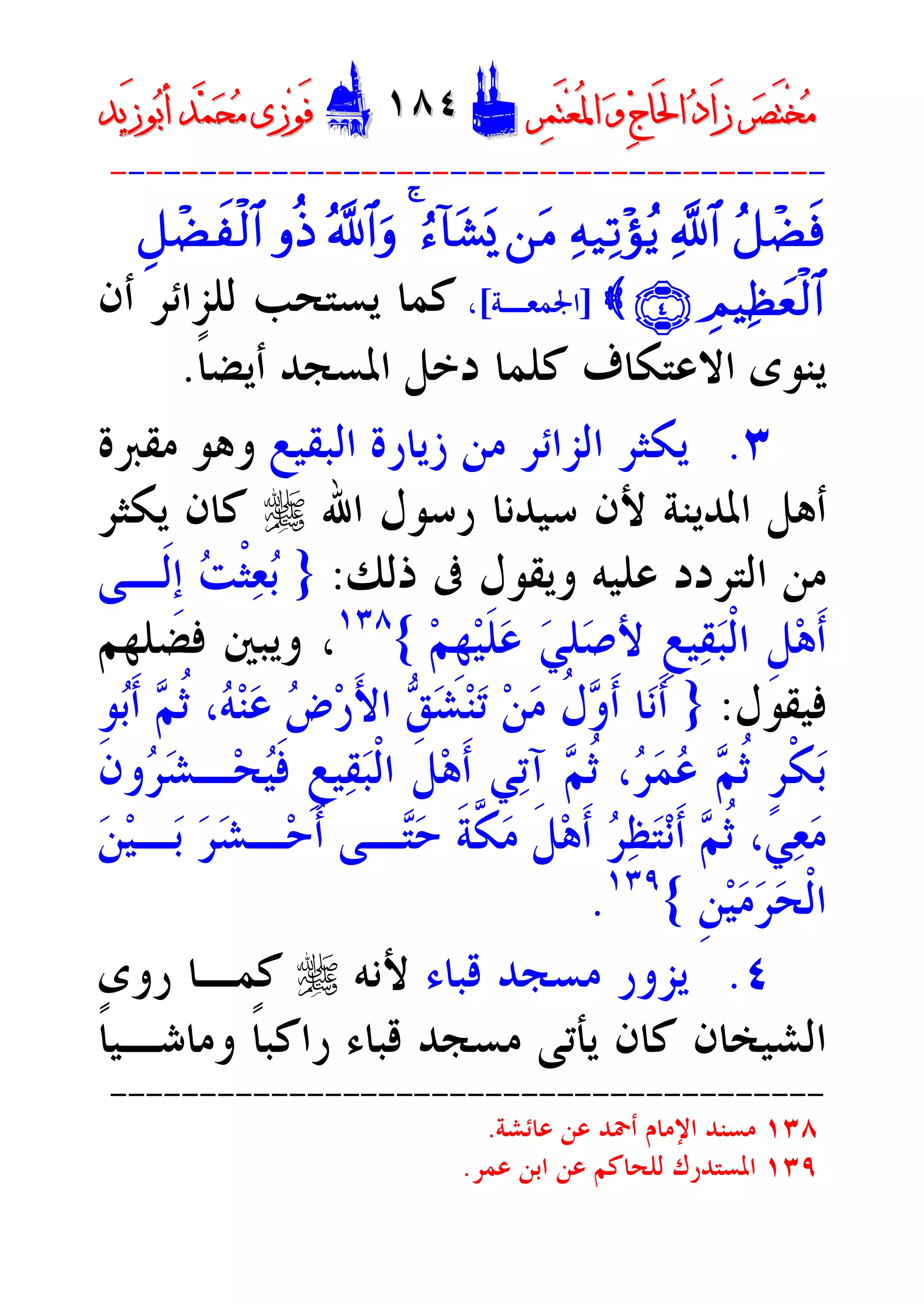 ‫ﺮ‬‫ﺼ‬َ‫ﺘ‬ْ‫ﺨ‬‫ﻣ‬‫ﺮ‬‫ﺼ‬َ‫ﺘ‬ْ‫ﺨ‬‫ﻣ‬‫ﺮ‬‫ﻤ‬َ‫ﺘ‬‫ﻌ‬ُ‫ﳌ‬‫ﺍ‬ ‫ﻭ‬ ‫ﺝ‬‫َﺎ‬‫ﳊ‬‫ﺍ‬ ‫ﺩ‬‫َﺍ‬‫ﺯ‬‫ﺮ‬‫ﻤ‬َ‫ﺘ‬‫ﻌ‬ُ‫ﳌ‬‫ﺍ‬ ‫ﻭ‬ ‫ﺝ‬‫َﺎ‬‫ﳊ‬‫ﺍ‬ ‫ﺩ‬‫َﺍ‬‫ﺯ‬DD١٨٤١٨٤EEَ‫ﻓ‬َ‫ﻓ‬‫ﻮ‬‫ﻮ‬‫ﻣ‬ ‫ﺯﻯ‬‫ﻣ‬ ‫ﺯﻯ‬‫ﺤ‬‫ﺤ‬‫ﻤ‬‫ﻤ‬‫ﺑ‬‫ﺃ‬ ‫ﺪ‬‫ﺑ‬‫ﺃ‬ ‫ﺪ‬َ‫ﺯ‬‫ﻮ‬َ‫ﺯ‬‫ﻮ‬‫ﻳﺪ‬‫ﻳﺪ‬
----------------------------------------
ã@ôÒsù«!$#Ïm‹Ï?÷sãƒ`tBâä!$t±o„4ª!$#urrèŒÈ@ôÒxÿø9$#
ÉOŠÏàyèø9$#ÇÍÈ{]‫ﺍﳉﻤﻌـﺔ‬[،‫ﻛﻤﺎ‬‫ﻟﻠﺰﺍﺋﺮ‬ ‫ﻳﺴﺘﺤﺐ‬‫ﺃﻥ‬
‫ﺍﻻﻋﺘ‬ ‫ﻳﻨﻮﻯ‬‫ﹰ‬‫ﺎ‬‫ﺃﻳﻀ‬ ‫ﺍﳌﺴﺠﺪ‬ ‫ﺩﺧﻞ‬ ‫ﻛﻠﻤﺎ‬ ‫ﻜﺎﻑ‬.
٣.‫ﺍﻟﺒﻘﻴﻊ‬ ‫ﺯﻳﺎﺭﺓ‬ ‫ﻣﻦ‬ ‫ﺍﻟﺰﺍﺋﺮ‬ ‫ﻳﻜﺜﺮ‬‫ﻣﻘﱪﺓ‬ ‫ﻭﻫﻮ‬
‫ﺍﷲ‬ ‫ﺭﺳﻮﻝ‬ ‫ﺳﻴﺪﻧﺎ‬ ‫ﻷﻥ‬ ‫ﺍﳌﺪﻳﻨﺔ‬ ‫ﺃﻫﻞ‬r‫ﻳﻜﺜﺮ‬ ‫ﻛﺎﻥ‬
‫ﺫﻟﻚ‬ ‫ﰱ‬ ‫ﻭﻳﻘﻮﻝ‬ ‫ﻋﻠﻴﻪ‬ ‫ﺍﻟﺘﺮﺩﺩ‬ ‫ﻣﻦ‬:}‫ﹶـﻰ‬‫ﻟ‬‫ﹺ‬‫ﺇ‬ ‫ﺖ‬‫ﹾ‬‫ﺜ‬‫ﻌ‬‫ﺑ‬
‫ﹶ‬‫ﻠ‬‫ﻋ‬ ‫ﻲ‬‫ﻠ‬‫ﺻ‬‫ﻷ‬ ‫ﹺ‬‫ﻊ‬‫ﻴ‬‫ﻘ‬‫ﺒ‬‫ﹾ‬‫ﻟ‬‫ﺍ‬ ‫ﹺ‬‫ﻞ‬‫ﻫ‬‫ﹶ‬‫ﺃ‬‫ﻢ‬‫ﹺ‬‫ﻬ‬‫ﻴ‬{١٣٨
‫ﻓﻀﻠﻬﻢ‬ ‫ﻭﻳﺒﲔ‬ ،
‫ﻓﻴﻘﻮﻝ‬:}‫ﻮ‬‫ﺑ‬‫ﹶ‬‫ﺃ‬ ‫ﻢ‬‫ﹸ‬‫ﺛ‬ ،‫ﻪ‬‫ﻨ‬‫ﻋ‬ ‫ﺽ‬‫ﺭ‬َ‫ﻷ‬‫ﺍ‬ ‫ﻖ‬‫ﺸ‬‫ﻨ‬‫ﺗ‬ ‫ﻦ‬‫ﻣ‬ ‫ﹸ‬‫ﻝ‬‫ﻭ‬‫ﹶ‬‫ﺃ‬ ‫ﺎ‬‫ﻧ‬‫ﹶ‬‫ﺃ‬
‫ﹶ‬‫ﻥ‬‫ﻭ‬‫ﺮ‬‫ﺸ‬‫ـ‬‫ﺤ‬‫ﻴ‬‫ﹶ‬‫ﻓ‬ ‫ﹺ‬‫ﻊ‬‫ﻴ‬‫ﻘ‬‫ﺒ‬‫ﹾ‬‫ﻟ‬‫ﺍ‬ ‫ﹶ‬‫ﻞ‬‫ﻫ‬‫ﹶ‬‫ﺃ‬ ‫ﻲ‬‫ﺗ‬‫ﺁ‬ ‫ﻢ‬‫ﹸ‬‫ﺛ‬ ،‫ﺮ‬‫ﻤ‬‫ﻋ‬ ‫ﻢ‬‫ﹸ‬‫ﺛ‬ ‫ﹴ‬‫ﺮ‬‫ﹾ‬‫ﻜ‬‫ﺑ‬
‫ﻦ‬‫ﻴ‬‫ـ‬‫ﺑ‬ ‫ﺮ‬‫ﺸ‬‫ـ‬‫ﺣ‬‫ﹸ‬‫ﺃ‬ ‫ـﻰ‬‫ﺘ‬‫ﺣ‬ ‫ﹶ‬‫ﺔ‬‫ﱠ‬‫ﻜ‬‫ﻣ‬ ‫ﹶ‬‫ﻞ‬‫ﻫ‬‫ﹶ‬‫ﺃ‬ ‫ﺮ‬‫ﻈ‬‫ﺘ‬‫ﻧ‬‫ﹶ‬‫ﺃ‬ ‫ﻢ‬‫ﹸ‬‫ﺛ‬ ،‫ﻲ‬‫ﻌ‬‫ﻣ‬
‫ﹺ‬‫ﻦ‬‫ﻴ‬‫ﻣ‬‫ﺮ‬‫ﺤ‬‫ﹾ‬‫ﻟ‬‫ﺍ‬{١٣٩
.
٤.‫ﻗﺒﺎﺀ‬ ‫ﻣﺴﺠﺪ‬ ‫ﻳﺰﻭﺭ‬‫ﻷﻧﻪ‬r‫ﺭﻭﻯ‬ ‫ﻛﻤـﺎ‬
‫ﺍﻟﺸﻴﺨ‬‫ﺎ‬‫ﹰ‬‫ﺎ‬‫ﻭﻣﺎﺷـﻴ‬ ‫ﹰ‬‫ﺎ‬‫ﺭﺍﻛﺒ‬ ‫ﻗﺒﺎﺀ‬ ‫ﻣﺴﺠﺪ‬ ‫ﻳﺄﺗﻰ‬ ‫ﻛﺎﻥ‬ ‫ﻥ‬
----------------------------------------
١٣٨‫ﻋﺎﺋﺸﺔ‬ ‫ﻋﻦ‬ ‫ﺃﲪﺪ‬ ‫ﺍﻹﻣﺎﻡ‬ ‫ﻣﺴﻨﺪ‬.
١٣٩‫ﻋﻤﺮ‬ ‫ﺍﺑﻦ‬ ‫ﻋﻦ‬ ‫ﻟﻠﺤﺎﻛﻢ‬ ‫ﺍﳌﺴﺘﺪﺭﻙ‬.
 
