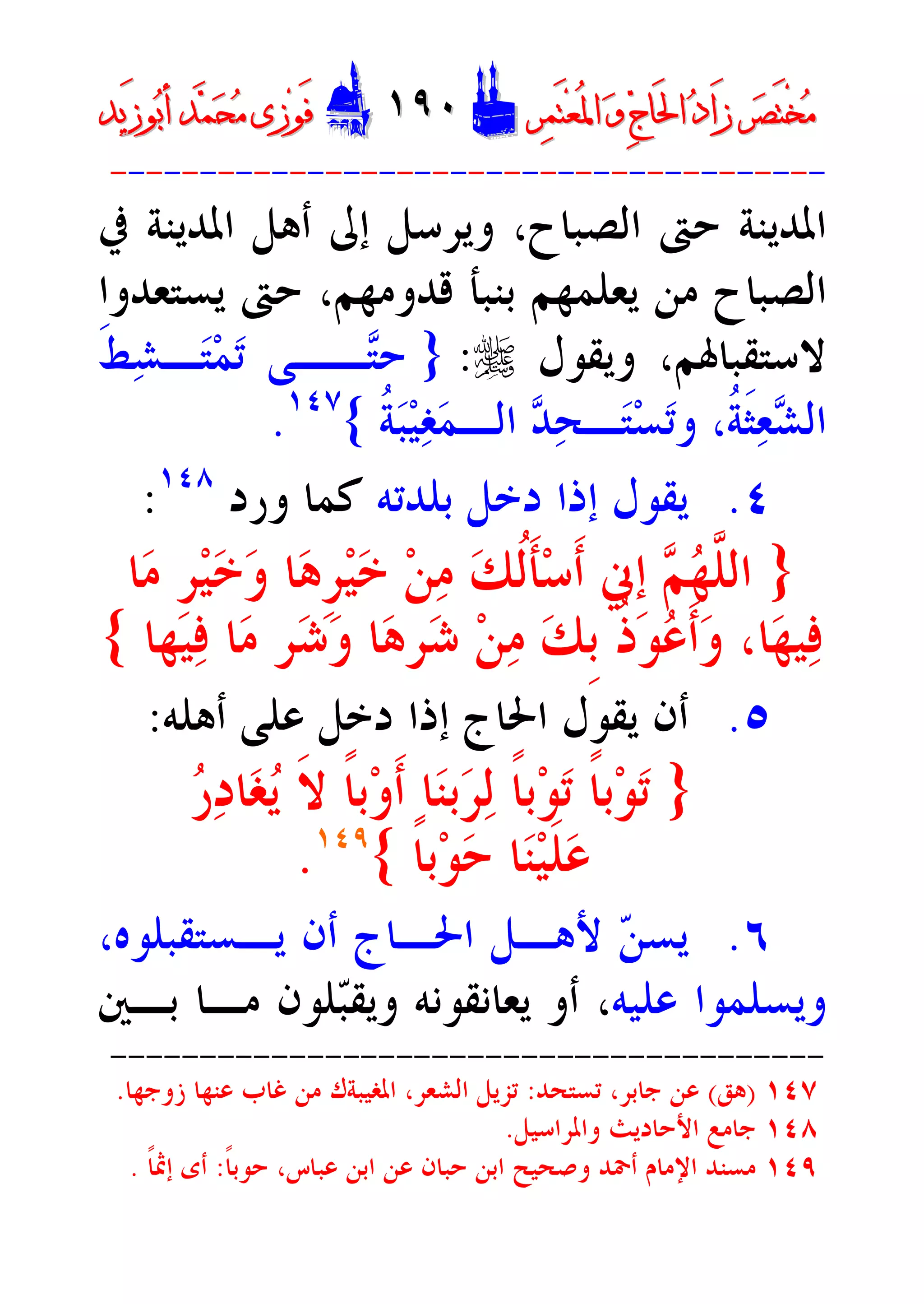 ‫ﺮ‬‫ﺼ‬َ‫ﺘ‬ْ‫ﺨ‬‫ﻣ‬‫ﺮ‬‫ﺼ‬َ‫ﺘ‬ْ‫ﺨ‬‫ﻣ‬‫ﺮ‬‫ﻤ‬َ‫ﺘ‬‫ﻌ‬ُ‫ﳌ‬‫ﺍ‬ ‫ﻭ‬ ‫ﺝ‬‫َﺎ‬‫ﳊ‬‫ﺍ‬ ‫ﺩ‬‫َﺍ‬‫ﺯ‬‫ﺮ‬‫ﻤ‬َ‫ﺘ‬‫ﻌ‬ُ‫ﳌ‬‫ﺍ‬ ‫ﻭ‬ ‫ﺝ‬‫َﺎ‬‫ﳊ‬‫ﺍ‬ ‫ﺩ‬‫َﺍ‬‫ﺯ‬DD١٩٠١٩٠EEَ‫ﻓ‬َ‫ﻓ‬‫ﻮ‬‫ﻮ‬‫ﻣ‬ ‫ﺯﻯ‬‫ﻣ‬ ‫ﺯﻯ‬‫ﺤ‬‫ﺤ‬‫ﻤ‬‫ﻤ‬‫ﺑ‬‫ﺃ‬ ‫ﺪ‬‫ﺑ‬‫ﺃ‬ ‫ﺪ‬َ‫ﺯ‬‫ﻮ‬َ‫ﺯ‬‫ﻮ‬‫ﻳﺪ‬‫ﻳﺪ‬
----------------------------------------
‫ﺍﻟﺼﺒﺎﺡ‬ ‫ﺣﱴ‬ ‫ﺍﳌﺪﻳﻨﺔ‬،‫ﰲ‬ ‫ﺍﳌﺪﻳﻨﺔ‬ ‫ﺃﻫﻞ‬ ‫ﺇﱃ‬ ‫ﻭﻳﺮﺳﻞ‬
‫ﻳﺴﺘﻌﺪﻭ‬ ‫ﺣﱴ‬ ،‫ﻗﺪﻭﻣﻬﻢ‬ ‫ﺑﻨﺒﺄ‬ ‫ﻳﻌﻠﻤﻬﻢ‬ ‫ﻣﻦ‬ ‫ﺍﻟﺼﺒﺎﺡ‬‫ﺍ‬
‫ﻭﻳﻘﻮﻝ‬ ،‫ﻻﺳﺘﻘﺒﺎﳍﻢ‬r:}‫ﹶ‬‫ﻂ‬‫ﺸ‬‫ـ‬‫ﺘ‬‫ﻤ‬‫ﺗ‬ ‫ــﻰ‬‫ﺘ‬‫ﺣ‬
‫ﹸ‬‫ﺔ‬‫ﺒ‬‫ﻴ‬‫ﻐ‬‫ﻤ‬‫ﺍﻟـ‬ ‫ﺪ‬‫ﺤ‬‫ـ‬‫ﺘ‬‫ﺴ‬‫ﺗ‬‫ﻭ‬ ،‫ﹸ‬‫ﺔ‬‫ﹶ‬‫ﺜ‬‫ﻌ‬‫ﺸ‬‫ﺍﻟ‬{١٤٧
.
٤.‫ﺑﻠﺪﺗﻪ‬ ‫ﺩﺧﻞ‬ ‫ﺇﺫﺍ‬ ‫ﻳﻘﻮﻝ‬‫ﻭﺭﺩ‬ ‫ﻛﻤﺎ‬١٤٨
:
}‫ﺎ‬‫ﻣ‬ ‫ﹺ‬‫ﺮ‬‫ﻴ‬‫ﺧ‬‫ﻭ‬ ‫ﺎ‬‫ﻫ‬‫ﹺ‬‫ﺮ‬‫ﻴ‬‫ﺧ‬ ‫ﻦ‬‫ﻣ‬ ‫ﻚ‬‫ﹸ‬‫ﻟ‬‫ﹶ‬‫ﺄ‬‫ﺳ‬‫ﹶ‬‫ﺃ‬ ‫ﹺﱐ‬‫ﺇ‬ ‫ﻢ‬‫ﻬ‬‫ﱠ‬‫ﻠ‬‫ﺍﻟ‬
‫ﻴﻬ‬‫ﻓ‬ ‫ﺎ‬‫ﻣ‬ ‫ﺮ‬‫ﺷ‬‫ﻭ‬ ‫ﺎ‬‫ﻫ‬‫ﺮ‬‫ﺷ‬ ‫ﻦ‬‫ﻣ‬ ‫ﻚ‬‫ﹺ‬‫ﺑ‬ ‫ﹸ‬‫ﺫ‬‫ﻮ‬‫ﻋ‬‫ﹶ‬‫ﺃ‬‫ﻭ‬ ،‫ﺎ‬‫ﻬ‬‫ﻴ‬‫ﻓ‬‫ﺎ‬{
٥.‫ﺃﻫ‬ ‫ﻋﻠﻰ‬ ‫ﺩﺧﻞ‬ ‫ﺇﺫﺍ‬ ‫ﺍﳊﺎﺝ‬ ‫ﻳﻘﻮﻝ‬ ‫ﺃﻥ‬‫ﻠﻪ‬:
}‫ﹰ‬‫ﺎ‬‫ﺑ‬‫ﻮ‬‫ﺗ‬ ‫ﹰ‬‫ﺎ‬‫ﺑ‬‫ﻮ‬‫ﺗ‬‫ﺭ‬‫ﺩ‬‫ﺎ‬‫ﻐ‬‫ﻳ‬ ‫ﹶ‬‫ﻻ‬ ‫ﹰ‬‫ﺎ‬‫ﺑ‬‫ﻭ‬‫ﹶ‬‫ﺃ‬ ‫ﺎ‬‫ﻨ‬‫ﺑ‬‫ﺮ‬‫ﻟ‬
‫ﹰ‬‫ﺎ‬‫ﺑ‬‫ﻮ‬‫ﺣ‬ ‫ﺎ‬‫ﻨ‬‫ﻴ‬‫ﹶ‬‫ﻠ‬‫ﻋ‬{١٤٩
.
٦.،‫ﻳـﺴﺘﻘﺒﻠﻮﻩ‬ ‫ﺃﻥ‬ ‫ﺍﳊـﺎﺝ‬ ‫ﻷﻫـﻞ‬ ‫ﻦ‬‫ﻳﺴ‬
‫ﻋﻠﻴﻪ‬ ‫ﻭﻳﺴﻠﻤﻮﺍ‬‫ﺑـﲔ‬ ‫ﻣـﺎ‬ ‫ﻠﻮﻥ‬‫ﺒ‬‫ﻭﻳﻘ‬ ‫ﻳﻌﺎﻧﻘﻮﻧﻪ‬ ‫ﺃﻭ‬ ،
----------------------------------------
١٤٧)‫ﻫﻖ‬(‫ﺗﺴﺘﺤﺪ‬ ،‫ﺟﺎﺑﺮ‬ ‫ﻋﻦ‬:‫ﺯﻭﺟﻬﺎ‬ ‫ﻋﻨﻬﺎ‬ ‫ﻏﺎﺏ‬ ‫ﻣﻦ‬ ‫ﺍﳌﻐﻴﺒﺔﻙ‬ ،‫ﺍﻟﺸﻌﺮ‬ ‫ﺗﺰﻳﻞ‬.
١٤٨‫ﻭﺍﳌﺮﺍﺳﻴﻞ‬ ‫ﺍﻷﺣﺎﺩﻳﺚ‬ ‫ﺟﺎﻣﻊ‬.
١٤٩‫ﻭﺻ‬ ‫ﺃﲪﺪ‬ ‫ﺍﻹﻣﺎﻡ‬ ‫ﻣﺴﻨﺪ‬‫ﹰ‬‫ﺎ‬‫ﺣﻮﺑ‬ ،‫ﻋﺒﺎﺱ‬ ‫ﺍﺑﻦ‬ ‫ﻋﻦ‬ ‫ﺣﺒﺎﻥ‬ ‫ﺍﺑﻦ‬ ‫ﺤﻴﺢ‬:‫ﹰ‬‫ﺎ‬‫ﺇﲦ‬ ‫ﺃﻯ‬.
 