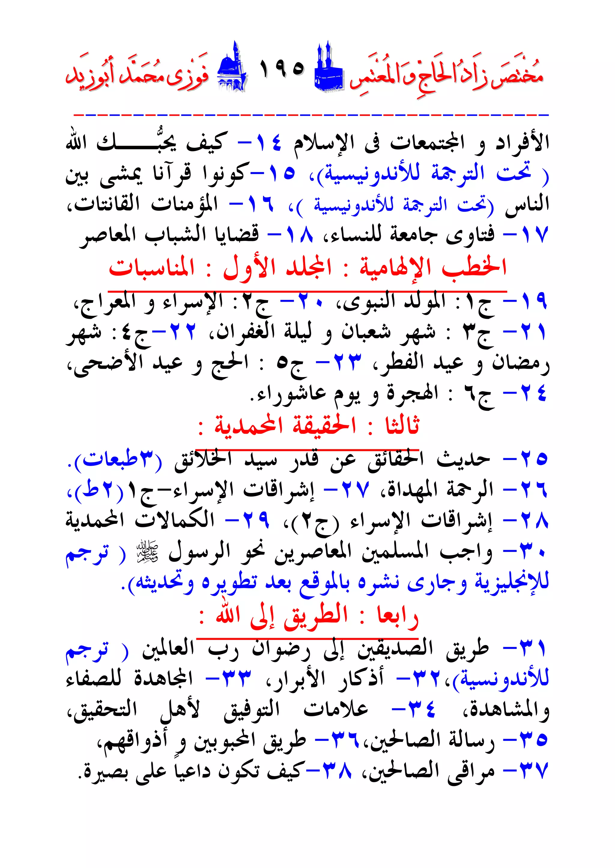 ‫ﺮ‬‫ﺼ‬َ‫ﺘ‬ْ‫ﺨ‬‫ﻣ‬‫ﺮ‬‫ﺼ‬َ‫ﺘ‬ْ‫ﺨ‬‫ﻣ‬‫ﺮ‬‫ﻤ‬َ‫ﺘ‬‫ﻌ‬ُ‫ﳌ‬‫ﺍ‬ ‫ﻭ‬ ‫ﺝ‬‫َﺎ‬‫ﳊ‬‫ﺍ‬ ‫ﺩ‬‫َﺍ‬‫ﺯ‬‫ﺮ‬‫ﻤ‬َ‫ﺘ‬‫ﻌ‬ُ‫ﳌ‬‫ﺍ‬ ‫ﻭ‬ ‫ﺝ‬‫َﺎ‬‫ﳊ‬‫ﺍ‬ ‫ﺩ‬‫َﺍ‬‫ﺯ‬DD١٩٥١٩٥EEَ‫ﻓ‬َ‫ﻓ‬‫ﻮ‬‫ﻮ‬‫ﻣ‬ ‫ﺯﻯ‬‫ﻣ‬ ‫ﺯﻯ‬‫ﺤ‬‫ﺤ‬‫ﻤ‬‫ﻤ‬‫ﺑ‬‫ﺃ‬ ‫ﺪ‬‫ﺑ‬‫ﺃ‬ ‫ﺪ‬َ‫ﺯ‬‫ﻮ‬َ‫ﺯ‬‫ﻮ‬‫ﻳﺪ‬‫ﻳﺪ‬
----------------------------------------
‫ﺍﻹﺳﻼﻡ‬ ‫ﰱ‬ ‫ﺘﻤﻌﺎﺕ‬‫ﺍ‬ ‫ﻭ‬ ‫ﺍﻷﻓﺮﺍﺩ‬١٤-‫ﺍﷲ‬ ‫ــﻚ‬‫ﺒ‬‫ﳛ‬ ‫ﻛﻴﻒ‬
)‫ﻟﻸﻧﺪﻭﻧﻴﺴﻴﺔ‬ ‫ﺍﻟﺘﺮﲨﺔ‬ ‫ﲢﺖ‬(،١٥-‫ﺑﲔ‬ ‫ﳝﺸﻰ‬ ‫ﻗﺮﺁﻧﺎ‬ ‫ﻛﻮﻧﻮﺍ‬
‫ﺍﻟﻨﺎﺱ‬)‫ﺍ‬ ‫ﲢﺖ‬‫ﻟﻸﻧﺪﻭﻧﻴﺴﻴﺔ‬ ‫ﻟﺘﺮﲨﺔ‬(،١٦-،‫ﺍﻟﻘﺎﻧﺘﺎﺕ‬ ‫ﺍﳌﺆﻣﻨﺎﺕ‬
١٧-‫ﻟﻠﻨﺴﺎﺀ‬ ‫ﺟﺎﻣﻌﺔ‬ ‫ﻓﺘﺎﻭﻯ‬،١٨-‫ﺍﳌﻌﺎﺻﺮ‬ ‫ﺍﻟﺸﺒﺎﺏ‬ ‫ﻗﻀﺎﻳﺎ‬
‫ﺍﻹﳍﺎﻣﻴﺔ‬ ‫ﺍﳋﻄﺐ‬:‫ﺍﻷﻭﻝ‬ ‫ﻠﺪ‬‫ﺍ‬:‫ﺍﳌﻨﺎﺳﺒﺎﺕ‬
١٩-‫ﺝ‬١:،‫ﺍﻟﻨﺒﻮﻯ‬ ‫ﺍﳌﻮﻟﺪ‬٢٠-‫ﺝ‬٢:،‫ﺍﳌﻌﺮﺍﺝ‬ ‫ﻭ‬ ‫ﺍﻹﺳﺮﺍﺀ‬
٢١-‫ﺝ‬٣:،‫ﺍﻟﻐﻔﺮﺍﻥ‬ ‫ﻟﻴﻠﺔ‬ ‫ﻭ‬ ‫ﺷﻌﺒﺎﻥ‬ ‫ﺷﻬﺮ‬٢٢-‫ﺝ‬٤:‫ﺷﻬﺮ‬
،‫ﺍﻟﻔﻄﺮ‬ ‫ﻋﻴﺪ‬ ‫ﻭ‬ ‫ﺭﻣﻀﺎﻥ‬٢٣-‫ﺝ‬٥:،‫ﺍﻷﺿﺤﻰ‬ ‫ﻋﻴﺪ‬ ‫ﻭ‬ ‫ﺍﳊﺞ‬
٢٤-‫ﺝ‬٦:‫ﻋﺎﺷﻮﺭﺍﺀ‬ ‫ﻳﻮﻡ‬ ‫ﻭ‬ ‫ﺍﳍﺠﺮﺓ‬.
‫ﺛﺎﻟﺜﺎ‬:‫ﺍﶈﻤﺪﻳﺔ‬ ‫ﺍﳊﻘﻴﻘﺔ‬:
٢٥-‫ﺍﳋﻼﺋﻖ‬ ‫ﺳﻴﺪ‬ ‫ﻗﺪﺭ‬ ‫ﻋﻦ‬ ‫ﺍﳊﻘﺎﺋﻖ‬ ‫ﺣﺪﻳﺚ‬)٣‫ﻃﺒﻌﺎﺕ‬.(
٢٦-،‫ﺍﳌﻬﺪﺍﺓ‬ ‫ﺍﻟﺮﲪﺔ‬٢٧-‫ﺍﻹﺳﺮﺍﺀ‬ ‫ﺇﺷﺮﺍﻗﺎﺕ‬-‫ﺝ‬١)٢‫ﻁ‬(،
٢٨-‫ﺍﻹﺳﺮﺍﺀ‬ ‫ﺇﺷﺮﺍﻗﺎﺕ‬)‫ﺝ‬٢(،٢٩-‫ﺍﶈﻤﺪﻳﺔ‬ ‫ﺍﻟﻜﻤﺎﻻﺕ‬
٣٠-‫ﳓ‬ ‫ﺍﳌﻌﺎﺻﺮﻳﻦ‬ ‫ﺍﳌﺴﻠﻤﲔ‬ ‫ﻭﺍﺟﺐ‬‫ﺍﻟﺮﺳﻮﻝ‬ ‫ﻮ‬r)‫ﺗﺮﺟﻢ‬
‫ﻭﲢﺪﻳﺜﻪ‬ ‫ﺗﻄﻮﻳﺮﻩ‬ ‫ﺑﻌﺪ‬ ‫ﺑﺎﳌﻮﻗﻊ‬ ‫ﻧﺸﺮﻩ‬ ‫ﻭﺟﺎﺭﻯ‬ ‫ﻟﻺﳒﻠﻴﺰﻳﺔ‬.(
‫ﺭﺍﺑﻌﺎ‬:‫ﺍﷲ‬ ‫ﺇﱃ‬ ‫ﺍﻟﻄﺮﻳﻖ‬:
٣١-‫ﺍﻟﻌﺎﳌﲔ‬ ‫ﺭﺏ‬ ‫ﺭﺿﻮﺍﻥ‬ ‫ﺇﱃ‬ ‫ﺍﻟﺼﺪﻳﻘﲔ‬ ‫ﻃﺮﻳﻖ‬)‫ﺗﺮﺟﻢ‬
‫ﻟﻸﻧﺪﻭﻧﺴﻴﺔ‬(،٣٢-،‫ﺍﻷﺑﺮﺍﺭ‬ ‫ﺃﺫﻛﺎﺭ‬٣٣-‫ﻟﻠﺼﻔﺎﺀ‬ ‫ﺎﻫﺪﺓ‬‫ﺍ‬
،‫ﻭﺍﳌﺸﺎﻫﺪﺓ‬٣٤-،‫ﺍﻟﺘﺤﻘﻴﻖ‬ ‫ﻷﻫﻞ‬ ‫ﺍﻟﺘﻮﻓﻴﻖ‬ ‫ﻋﻼﻣﺎﺕ‬
٣٥-،‫ﺍﻟﺼﺎﳊﲔ‬ ‫ﺭﺳﺎﻟﺔ‬٣٦-‫ﺃﺫﻭﺍﻗﻬﻢ‬ ‫ﻭ‬ ‫ﺍﶈﺒﻮﺑﲔ‬ ‫ﻃﺮﻳﻖ‬،
٣٧-‫ﺍﻟﺼﺎﳊﲔ‬ ‫ﻣﺮﺍﻗﻰ‬،٣٨-‫ﺑﺼﲑﺓ‬ ‫ﻋﻠﻰ‬ ‫ﹰ‬‫ﺎ‬‫ﺩﺍﻋﻴ‬ ‫ﺗﻜﻮﻥ‬ ‫ﻛﻴﻒ‬.
 