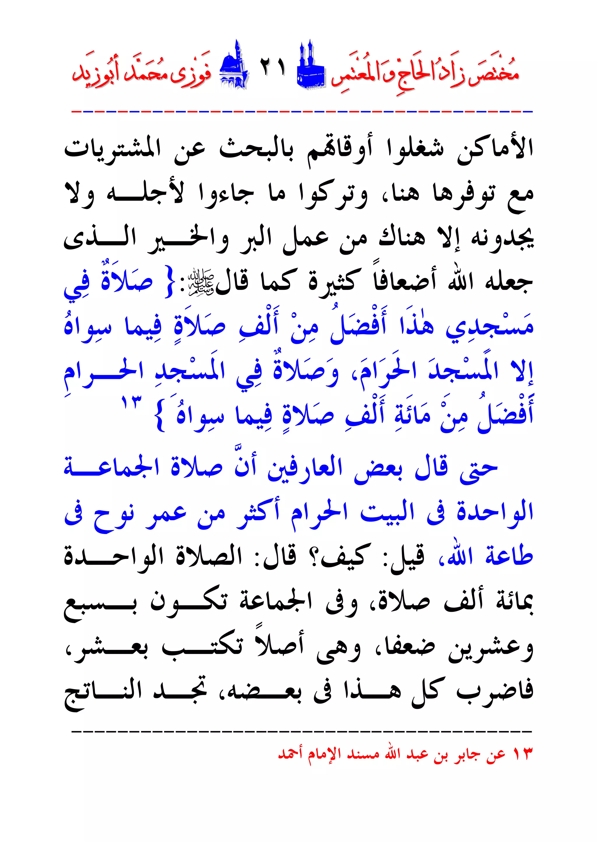 ‫ﺮ‬‫ﺼ‬َ‫ﺘ‬ْ‫ﺨ‬‫ﻣ‬‫ﺮ‬‫ﺼ‬َ‫ﺘ‬ْ‫ﺨ‬‫ﻣ‬‫ﺮ‬‫ﻤ‬َ‫ﺘ‬‫ﻌ‬ُ‫ﳌ‬‫ﺍ‬ ‫ﻭ‬ ‫ﺝ‬‫َﺎ‬‫ﳊ‬‫ﺍ‬ ‫ﺩ‬‫َﺍ‬‫ﺯ‬‫ﺮ‬‫ﻤ‬َ‫ﺘ‬‫ﻌ‬ُ‫ﳌ‬‫ﺍ‬ ‫ﻭ‬ ‫ﺝ‬‫َﺎ‬‫ﳊ‬‫ﺍ‬ ‫ﺩ‬‫َﺍ‬‫ﺯ‬DD٢١٢١EEَ‫ﻓ‬َ‫ﻓ‬‫ﻮ‬‫ﻮ‬‫ﻣ‬ ‫ﺯﻯ‬‫ﻣ‬ ‫ﺯﻯ‬‫ﺤ‬‫ﺤ‬‫ﻤ‬‫ﻤ‬‫ﺑ‬‫ﺃ‬ ‫ﺪ‬‫ﺑ‬‫ﺃ‬ ‫ﺪ‬َ‫ﺯ‬‫ﻮ‬َ‫ﺯ‬‫ﻮ‬‫ﻳﺪ‬‫ﻳﺪ‬
----------------------------------------
‫ﺍﳌﺸﺘﺮﻳﺎﺕ‬ ‫ﻋﻦ‬ ‫ﺑﺎﻟﺒﺤﺚ‬ ‫ﻢ‬‫ﺃﻭﻗﺎ‬ ‫ﺷﻐﻠﻮﺍ‬ ‫ﺍﻷﻣﺎﻛﻦ‬
‫ﺗﻮﻓﺮ‬ ‫ﻣﻊ‬‫ﻫﺎ‬‫ﻭﺗﺮﻛﻮﺍ‬ ،‫ﻫﻨﺎ‬‫ﻷﺟﻠـﻪ‬ ‫ﺟﺎﺀﻭﺍ‬ ‫ﻣﺎ‬‫ﻭﻻ‬
‫ﻫﻨﺎﻙ‬ ‫ﺇﻻ‬ ‫ﳚﺪﻭﻧﻪ‬‫ﻣﻦ‬‫ﻭﺍﳋـﲑ‬ ‫ﺍﻟﱪ‬ ‫ﻋﻤﻞ‬‫ﺍﻟـﺬﻯ‬
‫ﺟﻌﻠﻪ‬‫ﺍﷲ‬‫ﻛﺜﲑﺓ‬ ‫ﹰ‬‫ﺎ‬‫ﺃﺿﻌﺎﻓ‬‫ﻗﺎﻝ‬ ‫ﻛﻤﺎ‬r:}‫ﻲ‬‫ﻓ‬ ‫ﹲ‬‫ﺓ‬‫ﹶ‬‫ﻼ‬‫ﺻ‬
‫ﻩ‬‫ﻮﺍ‬‫ﺳ‬ ‫ﻴﻤﺎ‬‫ﻓ‬ ‫ﺓ‬‫ﹶ‬‫ﻼ‬‫ﺻ‬ ‫ﻒ‬‫ﹾ‬‫ﻟ‬‫ﹶ‬‫ﺃ‬ ‫ﻦ‬‫ﻣ‬ ‫ﹸ‬‫ﻞ‬‫ﻀ‬‫ﹾ‬‫ﻓ‬‫ﹶ‬‫ﺃ‬ ‫ﹶﺍ‬‫ﺬ‬ٰ‫ﻫ‬ ‫ﻱ‬‫ﺪ‬‫ﹺ‬‫ﺠ‬‫ﺴ‬‫ﻣ‬
‫ﹺ‬‫ﻡ‬‫ﺍﳊـﺮﺍ‬ ‫ﺪ‬‫ﹺ‬‫ﺠ‬‫ﺴ‬‫ﹶ‬‫ﳌ‬‫ﺍ‬ ‫ﻲ‬‫ﻓ‬ ‫ﹲ‬‫ﺓ‬‫ﻼ‬‫ﺻ‬‫ﻭ‬ ،‫ﻡ‬‫ﺍ‬‫ﺮ‬‫ﹶ‬‫ﳊ‬‫ﺍ‬ ‫ﺪ‬‫ﹺ‬‫ﺠ‬‫ﺴ‬‫ﹶ‬‫ﳌ‬‫ﺍ‬ ‫ﹺﻻ‬‫ﺇ‬
‫ﹶ‬‫ﺋ‬‫ﺎ‬‫ﻣ‬ ‫ﻦ‬‫ﻣ‬ ‫ﹸ‬‫ﻞ‬‫ﻀ‬‫ﹾ‬‫ﻓ‬‫ﹶ‬‫ﺃ‬‫ﻴﻤﺎ‬‫ﻓ‬ ‫ﺓ‬‫ﻼ‬‫ﺻ‬ ‫ﻒ‬‫ﹾ‬‫ﻟ‬‫ﹶ‬‫ﺃ‬ ‫ﺔ‬‫ﻩ‬‫ﻮﺍ‬‫ﺳ‬{١٣
‫ﱠ‬‫ﻥ‬‫ﺃ‬ ‫ﺍﻟﻌﺎﺭﻓﲔ‬ ‫ﺑﻌﺾ‬ ‫ﻗﺎﻝ‬ ‫ﺣﱴ‬‫ﺻﻼﺓ‬‫ﺍﳉﻤﺎﻋـﺔ‬
‫ﺍﻟﻮﺍﺣﺪﺓ‬‫ﰱ‬‫ﺍﻟﺒﻴﺖ‬‫ﺍﳊﺮﺍﻡ‬‫ﰱ‬ ‫ﻧﻮﺡ‬ ‫ﻋﻤﺮ‬ ‫ﻣﻦ‬ ‫ﺃﻛﺜﺮ‬
‫ﺍﷲ‬ ‫ﻃﺎﻋﺔ‬،‫ﻗﻴﻞ‬:‫ﻛﻴﻒ‬‫ﻗﺎﻝ‬ ‫؟‬:‫ﺍﻟﻮﺍﺣـﺪﺓ‬ ‫ﺍﻟﺼﻼﺓ‬
‫ﺻﻼﺓ‬ ‫ﺃﻟﻒ‬ ‫ﲟﺎﺋﺔ‬،‫ﺍﳉ‬ ‫ﻭﰱ‬‫ﺗ‬ ‫ﻤﺎﻋﺔ‬‫ﺑـ‬ ‫ﻜـﻮﻥ‬‫ﺴﺒﻊ‬
‫ﻭﻋﺸﺮﻳﻦ‬‫ﻭﻫﻰ‬ ،‫ﺿﻌﻔﺎ‬‫ﹰ‬‫ﻼ‬‫ﺃﺻ‬،‫ﺑﻌـﺸﺮ‬ ‫ﺗﻜﺘـﺐ‬
‫ﻫـﺬ‬ ‫ﻛﻞ‬ ‫ﻓﺎﺿﺮﺏ‬‫ﺑﻌـﻀﻪ‬ ‫ﰱ‬ ‫ﺍ‬‫ﲡـﺪ‬ ،‫ﺍﻟﻨـﺎﺗﺞ‬
----------------------------------------
١٣‫ﺍﷲ‬ ‫ﻋﺒﺪ‬ ‫ﺑﻦ‬ ‫ﺟﺎﺑﺮ‬ ‫ﻋﻦ‬‫ﺃﲪﺪ‬ ‫ﺍﻹﻣﺎﻡ‬ ‫ﻣﺴﻨﺪ‬
 