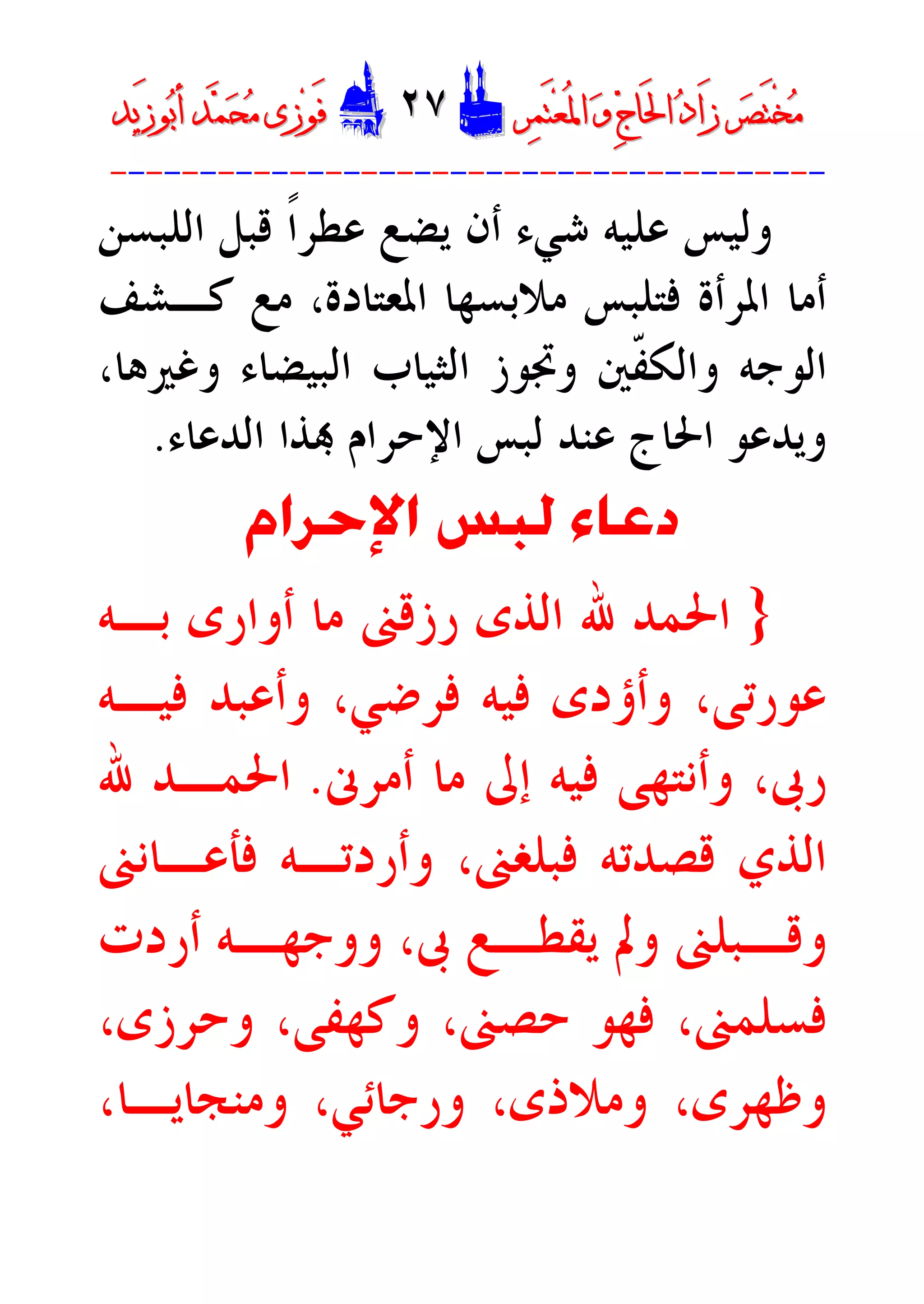 ‫ﺮ‬‫ﺼ‬َ‫ﺘ‬ْ‫ﺨ‬‫ﻣ‬‫ﺮ‬‫ﺼ‬َ‫ﺘ‬ْ‫ﺨ‬‫ﻣ‬‫ﺮ‬‫ﻤ‬َ‫ﺘ‬‫ﻌ‬ُ‫ﳌ‬‫ﺍ‬ ‫ﻭ‬ ‫ﺝ‬‫َﺎ‬‫ﳊ‬‫ﺍ‬ ‫ﺩ‬‫َﺍ‬‫ﺯ‬‫ﺮ‬‫ﻤ‬َ‫ﺘ‬‫ﻌ‬ُ‫ﳌ‬‫ﺍ‬ ‫ﻭ‬ ‫ﺝ‬‫َﺎ‬‫ﳊ‬‫ﺍ‬ ‫ﺩ‬‫َﺍ‬‫ﺯ‬DD٢٧٢٧EEَ‫ﻓ‬َ‫ﻓ‬‫ﻮ‬‫ﻮ‬‫ﻣ‬ ‫ﺯﻯ‬‫ﻣ‬ ‫ﺯﻯ‬‫ﺤ‬‫ﺤ‬‫ﻤ‬‫ﻤ‬‫ﺑ‬‫ﺃ‬ ‫ﺪ‬‫ﺑ‬‫ﺃ‬ ‫ﺪ‬َ‫ﺯ‬‫ﻮ‬َ‫ﺯ‬‫ﻮ‬‫ﻳﺪ‬‫ﻳﺪ‬
----------------------------------------
‫ﻗﺒﻞ‬ ‫ﹰ‬‫ﺍ‬‫ﻋﻄﺮ‬ ‫ﻳﻀﻊ‬ ‫ﺃﻥ‬ ‫ﺷﻲﺀ‬ ‫ﻋﻠﻴﻪ‬ ‫ﻭﻟﻴﺲ‬‫ﺍﻟ‬‫ﻠﺒﺴ‬‫ﻦ‬
‫ﺍﳌﻌﺘﺎﺩﺓ‬ ‫ﻣﻼﺑﺴﻬﺎ‬ ‫ﻓﺘﻠﺒﺲ‬ ‫ﺍﳌﺮﺃﺓ‬ ‫ﺃﻣﺎ‬‫ﻛـﺸﻒ‬ ‫ﻣﻊ‬ ،
‫ﻭﻏﲑﻫﺎ‬ ‫ﺍﻟﺒﻴﻀﺎﺀ‬ ‫ﺍﻟﺜﻴﺎﺏ‬ ‫ﻭﲡﻮﺯ‬ ‫ﹼﲔ‬‫ﻔ‬‫ﻭﺍﻟﻜ‬ ‫ﺍﻟﻮﺟﻪ‬،
‫ﺍﻟﺪﻋﺎﺀ‬ ‫ﺬﺍ‬ ‫ﺍﻹﺣﺮﺍﻡ‬ ‫ﻟﺒﺲ‬ ‫ﻋﻨﺪ‬ ‫ﺍﳊﺎﺝ‬ ‫ﻭﻳﺪﻋﻮ‬.
‫ﺩﻋﺎﺀ‬‫ﺍﻹﺣﺮﺍﻡ‬ ‫ﻟﺒﺲ‬
}‫ﺑـﻪ‬ ‫ﺃﻭﺍﺭﻯ‬ ‫ﻣﺎ‬ ‫ﺭﺯﻗﲎ‬ ‫ﺍﻟﺬﻯ‬ ‫ﷲ‬ ‫ﺍﳊﻤﺪ‬
‫ﻓﻴـﻪ‬ ‫ﻭﺃﻋﺒﺪ‬ ،‫ﻓﺮﺿﻲ‬ ‫ﻓﻴﻪ‬ ‫ﻭﺃﺅﺩﻯ‬ ،‫ﻋﻮﺭﺗﻰ‬
‫ﺃﻣﺮﱏ‬ ‫ﻣﺎ‬ ‫ﺇﱃ‬ ‫ﻓﻴﻪ‬ ‫ﻭﺃﻧﺘﻬﻰ‬ ،‫ﺭﰉ‬.‫ﷲ‬ ‫ﺍﳊﻤـﺪ‬
‫ﻓﺄﻋـﺎﻧﲎ‬ ‫ﻭﺃﺭﺩﺗـﻪ‬ ،‫ﻓﺒﻠﻐﲎ‬ ‫ﻗﺼﺪﺗﻪ‬ ‫ﺍﻟﺬﻱ‬
‫ﺃﺭﺩﺕ‬ ‫ـﻪ‬‫ـ‬‫ﻭﻭﺟﻬ‬ ،‫ﰉ‬ ‫ـﻊ‬‫ـ‬‫ﻳﻘﻄ‬ ‫ﻭﱂ‬ ‫ـﺒﻠﲎ‬‫ـ‬‫ﻭﻗ‬
،‫ﻭﺣﺮﺯﻯ‬ ،‫ﻭﻛﻬﻔﻰ‬ ،‫ﺣﺼﲎ‬ ‫ﻓﻬﻮ‬ ،‫ﻓﺴﻠﻤﲎ‬
‫ﻭﻣﻨﺠﺎﻳـﺎ‬ ،‫ﻭﺭﺟﺎﺋﻲ‬ ،‫ﻭﻣﻼﺫﻯ‬ ،‫ﻭﻇﻬﺮﻯ‬،
 