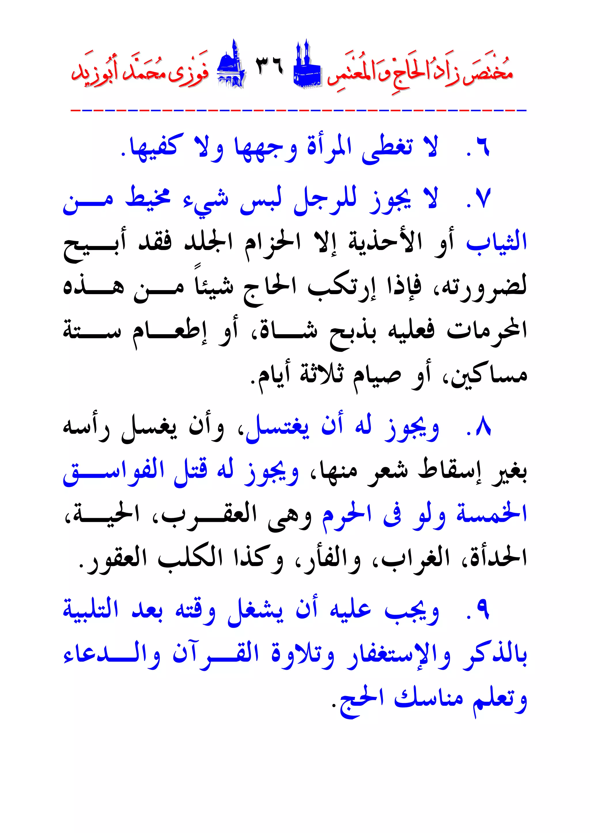 ‫ﺮ‬‫ﺼ‬َ‫ﺘ‬ْ‫ﺨ‬‫ﻣ‬‫ﺮ‬‫ﺼ‬َ‫ﺘ‬ْ‫ﺨ‬‫ﻣ‬‫ﺮ‬‫ﻤ‬َ‫ﺘ‬‫ﻌ‬ُ‫ﳌ‬‫ﺍ‬ ‫ﻭ‬ ‫ﺝ‬‫َﺎ‬‫ﳊ‬‫ﺍ‬ ‫ﺩ‬‫َﺍ‬‫ﺯ‬‫ﺮ‬‫ﻤ‬َ‫ﺘ‬‫ﻌ‬ُ‫ﳌ‬‫ﺍ‬ ‫ﻭ‬ ‫ﺝ‬‫َﺎ‬‫ﳊ‬‫ﺍ‬ ‫ﺩ‬‫َﺍ‬‫ﺯ‬DD٣٦٣٦EEَ‫ﻓ‬َ‫ﻓ‬‫ﻮ‬‫ﻮ‬‫ﻣ‬ ‫ﺯﻯ‬‫ﻣ‬ ‫ﺯﻯ‬‫ﺤ‬‫ﺤ‬‫ﻤ‬‫ﻤ‬‫ﺑ‬‫ﺃ‬ ‫ﺪ‬‫ﺑ‬‫ﺃ‬ ‫ﺪ‬َ‫ﺯ‬‫ﻮ‬َ‫ﺯ‬‫ﻮ‬‫ﻳﺪ‬‫ﻳﺪ‬
----------------------------------------
٦.‫ﻛﻔﻴﻬﺎ‬ ‫ﻭﻻ‬ ‫ﻭﺟﻬﻬﺎ‬ ‫ﺍﳌﺮﺃﺓ‬ ‫ﺗﻐﻄﻰ‬ ‫ﻻ‬.
٧.‫ﻟﻠﺮﺟﻞ‬ ‫ﳚﻮﺯ‬ ‫ﻻ‬‫ﳐﻴﻂ‬ ‫ﺷﻲﺀ‬ ‫ﻟﺒﺲ‬‫ﻣـﻦ‬
‫ﺍﻟﺜﻴﺎﺏ‬‫ﺃﻭ‬‫ﺍﻷﺣﺬﻳﺔ‬‫ﺃﺑـﻴﺢ‬ ‫ﻓﻘﺪ‬ ‫ﺍﳉﻠﺪ‬ ‫ﺍﳊﺰﺍﻡ‬ ‫ﺇﻻ‬
‫ﻫـﺬﻩ‬ ‫ﻣـﻦ‬ ‫ﹰ‬‫ﺎ‬‫ﺷﻴﺌ‬ ‫ﺍﳊﺎﺝ‬ ‫ﺇﺭﺗﻜﺐ‬ ‫ﻓﺈﺫﺍ‬ ،‫ﻟﻀﺮﻭﺭﺗﻪ‬
‫ﺷـﺎﺓ‬ ‫ﺑﺬﺑﺢ‬ ‫ﻓﻌﻠﻴﻪ‬ ‫ﺍﶈﺮﻣﺎﺕ‬،‫ﺳـﺘﺔ‬ ‫ﺇﻃﻌـﺎﻡ‬ ‫ﺃﻭ‬
‫ﻣﺴﺎﻛﲔ‬،‫ﺃﻳﺎﻡ‬ ‫ﺛﻼﺛﺔ‬ ‫ﺻﻴﺎﻡ‬ ‫ﺃﻭ‬.
٨.‫ﻳﻐﺘﺴﻞ‬ ‫ﺃﻥ‬ ‫ﻟﻪ‬ ‫ﻭﳚﻮﺯ‬،‫ﺭﺃﺳﻪ‬ ‫ﻳﻐﺴﻞ‬ ‫ﻭﺃﻥ‬
،‫ﻣﻨﻬﺎ‬ ‫ﺷﻌﺮ‬ ‫ﺇﺳﻘﺎﻁ‬ ‫ﺑﻐﲑ‬‫ﻗﺘﻞ‬ ‫ﻟﻪ‬ ‫ﻭﳚﻮﺯ‬‫ﺍﻟﻔﻮﺍﺳـﻖ‬
‫ﺍﳊﺮﻡ‬ ‫ﰱ‬ ‫ﻭﻟﻮ‬ ‫ﺍﳋﻤﺴﺔ‬‫ﻭﻫﻰ‬‫ﺍﻟﻌﻘـﺮ‬،‫ﺍﳊﻴـﺔ‬ ،‫ﺏ‬
‫ﺍﻟﻌﻘﻮﺭ‬ ‫ﺍﻟﻜﻠﺐ‬ ‫ﻭﻛﺬﺍ‬ ،‫ﻭﺍﻟﻔﺄﺭ‬ ،‫ﺍﻟﻐﺮﺍﺏ‬ ،‫ﺍﳊﺪﺃﺓ‬.
٩.‫ﺍﻟﺘﻠﺒﻴﺔ‬ ‫ﺑﻌﺪ‬ ‫ﻭﻗﺘﻪ‬ ‫ﻳﺸﻐﻞ‬ ‫ﺃﻥ‬ ‫ﻋﻠﻴﻪ‬ ‫ﻭﳚﺐ‬
‫ﻭﺍﻟـﺪﻋﺎﺀ‬ ‫ﺍﻟﻘـﺮﺁﻥ‬ ‫ﻭﺗﻼﻭﺓ‬ ‫ﻭﺍﻹﺳﺘﻐﻔﺎﺭ‬ ‫ﺑﺎﻟﺬﻛﺮ‬
‫ﺍﳊﺞ‬ ‫ﻣﻨﺎﺳﻚ‬ ‫ﻭﺗﻌﻠﻢ‬.
 