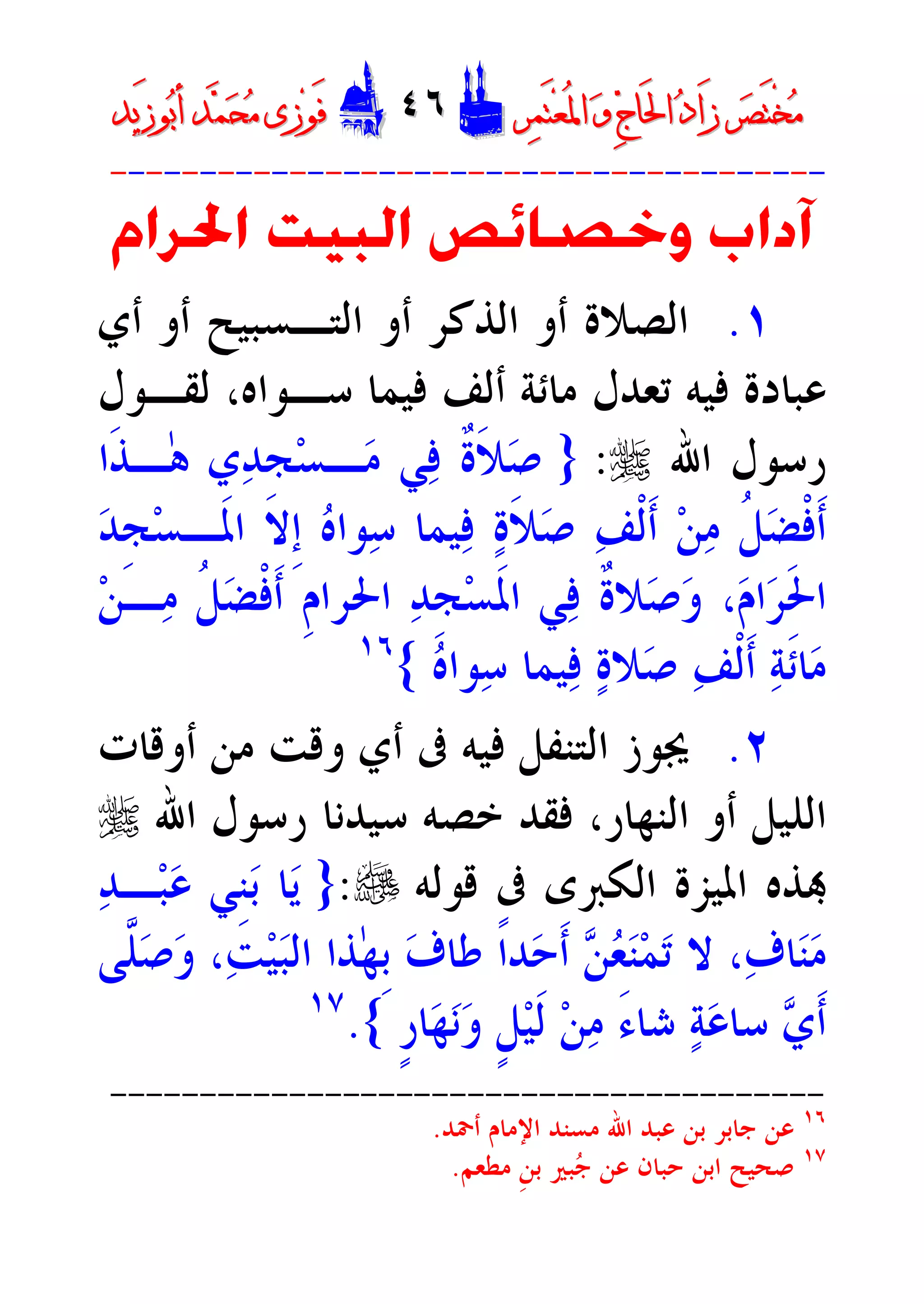 ‫ﺮ‬‫ﺼ‬َ‫ﺘ‬ْ‫ﺨ‬‫ﻣ‬‫ﺮ‬‫ﺼ‬َ‫ﺘ‬ْ‫ﺨ‬‫ﻣ‬‫ﺮ‬‫ﻤ‬َ‫ﺘ‬‫ﻌ‬ُ‫ﳌ‬‫ﺍ‬ ‫ﻭ‬ ‫ﺝ‬‫َﺎ‬‫ﳊ‬‫ﺍ‬ ‫ﺩ‬‫َﺍ‬‫ﺯ‬‫ﺮ‬‫ﻤ‬َ‫ﺘ‬‫ﻌ‬ُ‫ﳌ‬‫ﺍ‬ ‫ﻭ‬ ‫ﺝ‬‫َﺎ‬‫ﳊ‬‫ﺍ‬ ‫ﺩ‬‫َﺍ‬‫ﺯ‬DD٤٦٤٦EEَ‫ﻓ‬َ‫ﻓ‬‫ﻮ‬‫ﻮ‬‫ﻣ‬ ‫ﺯﻯ‬‫ﻣ‬ ‫ﺯﻯ‬‫ﺤ‬‫ﺤ‬‫ﻤ‬‫ﻤ‬‫ﺑ‬‫ﺃ‬ ‫ﺪ‬‫ﺑ‬‫ﺃ‬ ‫ﺪ‬َ‫ﺯ‬‫ﻮ‬َ‫ﺯ‬‫ﻮ‬‫ﻳﺪ‬‫ﻳﺪ‬
----------------------------------------
‫ﺍﳊﺮﺍﻡ‬ ‫ﺍﻟﺒﻴﺖ‬ ‫ﻭﺧﺼﺎﺋﺺ‬ ‫ﺁﺩﺍﺏ‬
١.‫ﺃﻱ‬ ‫ﺃﻭ‬ ‫ﺍﻟﺘـﺴﺒﻴﺢ‬ ‫ﺃﻭ‬ ‫ﺍﻟﺬﻛﺮ‬ ‫ﺃﻭ‬ ‫ﺍﻟﺼﻼﺓ‬
‫ﻟﻘـﻮﻝ‬ ،‫ﺳـﻮﺍﻩ‬ ‫ﻓﻴﻤﺎ‬ ‫ﺃﻟﻒ‬ ‫ﻣﺎﺋﺔ‬ ‫ﺗﻌﺪﻝ‬ ‫ﻓﻴﻪ‬ ‫ﻋﺒﺎﺩﺓ‬
‫ﺍﷲ‬ ‫ﺭﺳﻮﻝ‬r:}‫ﹶﺍ‬‫ﺬ‬‫ٰـ‬‫ﻫ‬ ‫ﻱ‬‫ﺪ‬‫ﹺ‬‫ﺠ‬‫ﺴ‬‫ـ‬‫ﻣ‬ ‫ﻲ‬‫ﻓ‬ ‫ﹲ‬‫ﺓ‬‫ﹶ‬‫ﻼ‬‫ﺻ‬
‫ﹶـ‬‫ﳌ‬‫ﺍ‬ ‫ﹺﻻ‬‫ﺇ‬ ‫ﻩ‬‫ﻮﺍ‬‫ﺳ‬ ‫ﻴﻤﺎ‬‫ﻓ‬ ‫ﺓ‬‫ﹶ‬‫ﻼ‬‫ﺻ‬ ‫ﻒ‬‫ﹾ‬‫ﻟ‬‫ﹶ‬‫ﺃ‬ ‫ﻦ‬‫ﻣ‬ ‫ﹸ‬‫ﻞ‬‫ﻀ‬‫ﹾ‬‫ﻓ‬‫ﹶ‬‫ﺃ‬‫ﺪ‬‫ﹺ‬‫ﺠ‬‫ﺴ‬
‫ﻦ‬‫ـ‬‫ﻣ‬ ‫ﹸ‬‫ﻞ‬‫ﻀ‬‫ﹾ‬‫ﻓ‬‫ﹶ‬‫ﺃ‬ ‫ﹺ‬‫ﻡ‬‫ﺍﳊﺮﺍ‬ ‫ﺪ‬‫ﹺ‬‫ﺠ‬‫ﺴ‬‫ﹶ‬‫ﳌ‬‫ﺍ‬ ‫ﻲ‬‫ﻓ‬ ‫ﹲ‬‫ﺓ‬‫ﻼ‬‫ﺻ‬‫ﻭ‬ ،‫ﻡ‬‫ﺍ‬‫ﺮ‬‫ﹶ‬‫ﳊ‬‫ﺍ‬
‫ﺎ‬‫ﻣ‬‫ﻩ‬‫ﻮﺍ‬‫ﺳ‬ ‫ﻴﻤﺎ‬‫ﻓ‬ ‫ﺓ‬‫ﻼ‬‫ﺻ‬ ‫ﻒ‬‫ﹾ‬‫ﻟ‬‫ﹶ‬‫ﺃ‬ ‫ﺔ‬‫ﹶ‬‫ﺋ‬{١٦
٢.‫ﺃﻭﻗﺎﺕ‬ ‫ﻣﻦ‬ ‫ﻭﻗﺖ‬ ‫ﺃﻱ‬ ‫ﰱ‬ ‫ﻓﻴﻪ‬ ‫ﺍﻟﺘﻨﻔﻞ‬ ‫ﳚﻮﺯ‬
‫ﺍﷲ‬ ‫ﺭﺳﻮﻝ‬ ‫ﺳﻴﺪﻧﺎ‬ ‫ﺧﺼﻪ‬ ‫ﻓﻘﺪ‬ ،‫ﺍﻟﻨﻬﺎﺭ‬ ‫ﺃﻭ‬ ‫ﺍﻟﻠﻴﻞ‬r
‫ﻗﻮﻟﻪ‬ ‫ﰱ‬ ‫ﺍﻟﻜﱪﻯ‬ ‫ﺍﳌﻴﺰﺓ‬ ‫ﺬﻩ‬e:}‫ﺪ‬‫ـ‬‫ﺒ‬‫ﻋ‬ ‫ﹺﻲ‬‫ﻨ‬‫ﺑ‬ ‫ﺎ‬‫ﻳ‬
‫ﹶ‬‫ﺃ‬ ‫ﻦ‬‫ﻌ‬‫ﻨ‬‫ﻤ‬‫ﺗ‬ ‫ﻻ‬ ،‫ﻑ‬‫ﺎ‬‫ﻨ‬‫ﻣ‬‫ﱠﻰ‬‫ﻠ‬‫ﺻ‬‫ﻭ‬ ،‫ﺖ‬‫ﻴ‬‫ﺒ‬‫ﺍﻟ‬ ‫ٰﺬﺍ‬‫ﻬ‬‫ﹺ‬‫ﺑ‬ ‫ﻑ‬‫ﻃﺎ‬ ‫ﹰ‬‫ﺍ‬‫ﺪ‬‫ﺣ‬
‫ﺳﺎ‬ ‫ﻱ‬‫ﹶ‬‫ﺃ‬‫ﹴ‬‫ﺭ‬‫ﺎ‬‫ﻬ‬‫ﻧ‬‫ﻭ‬ ‫ﹴ‬‫ﻞ‬‫ﻴ‬‫ﹶ‬‫ﻟ‬ ‫ﻦ‬‫ﻣ‬ َ‫ﺀ‬‫ﺷﺎ‬ ‫ﺔ‬‫ﻋ‬{.١٧
----------------------------------------
١٦
‫ﺍﷲ‬ ‫ﻋﺒﺪ‬ ‫ﺑﻦ‬ ‫ﺟﺎﺑﺮ‬ ‫ﻋﻦ‬‫ﻣﺴﻨﺪ‬‫ﺃﲪﺪ‬ ‫ﺍﻹﻣﺎﻡ‬.
١٧
‫ﺣﺒﺎﻥ‬ ‫ﺍﺑﻦ‬ ‫ﺻﺤﻴﺢ‬‫ﻣﻄﻌﻢ‬ ‫ﹺ‬‫ﻦ‬‫ﺑ‬ ‫ﺒﲑ‬‫ﺟ‬ ‫ﻋﻦ‬.
 