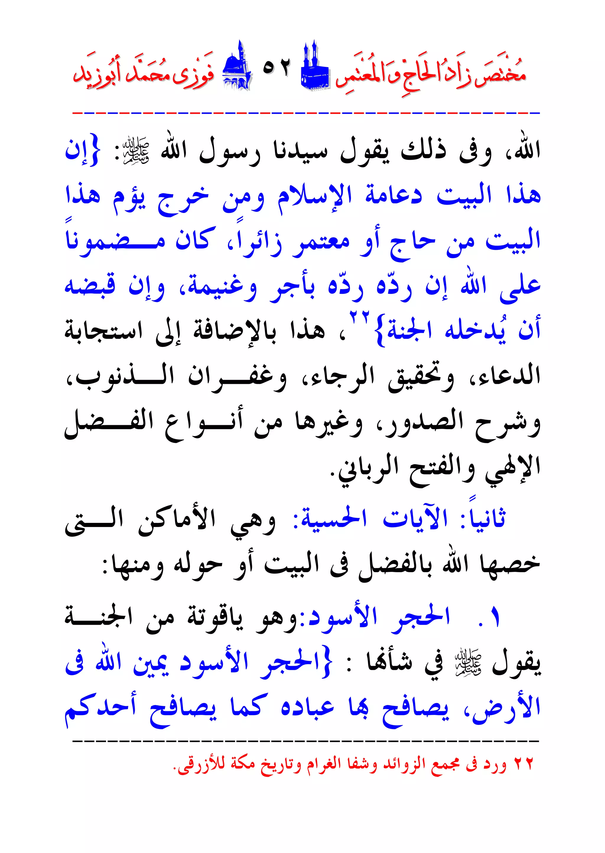 ‫ﺮ‬‫ﺼ‬َ‫ﺘ‬ْ‫ﺨ‬‫ﻣ‬‫ﺮ‬‫ﺼ‬َ‫ﺘ‬ْ‫ﺨ‬‫ﻣ‬‫ﺮ‬‫ﻤ‬َ‫ﺘ‬‫ﻌ‬ُ‫ﳌ‬‫ﺍ‬ ‫ﻭ‬ ‫ﺝ‬‫َﺎ‬‫ﳊ‬‫ﺍ‬ ‫ﺩ‬‫َﺍ‬‫ﺯ‬‫ﺮ‬‫ﻤ‬َ‫ﺘ‬‫ﻌ‬ُ‫ﳌ‬‫ﺍ‬ ‫ﻭ‬ ‫ﺝ‬‫َﺎ‬‫ﳊ‬‫ﺍ‬ ‫ﺩ‬‫َﺍ‬‫ﺯ‬DD٥٢٥٢EEَ‫ﻓ‬َ‫ﻓ‬‫ﻮ‬‫ﻮ‬‫ﻣ‬ ‫ﺯﻯ‬‫ﻣ‬ ‫ﺯﻯ‬‫ﺤ‬‫ﺤ‬‫ﻤ‬‫ﻤ‬‫ﺑ‬‫ﺃ‬ ‫ﺪ‬‫ﺑ‬‫ﺃ‬ ‫ﺪ‬َ‫ﺯ‬‫ﻮ‬َ‫ﺯ‬‫ﻮ‬‫ﻳﺪ‬‫ﻳﺪ‬
----------------------------------------
‫ﺍﷲ‬ ‫ﺭﺳﻮﻝ‬ ‫ﺳﻴﺪﻧﺎ‬ ‫ﻳﻘﻮﻝ‬ ‫ﺫﻟﻚ‬ ‫ﻭﰱ‬ ،‫ﺍﷲ‬r:}‫ﺇﻥ‬
‫ﻫﺬﺍ‬ ‫ﻳﺆﻡ‬ ‫ﺧﺮﺝ‬ ‫ﻭﻣﻦ‬ ‫ﺍﻹﺳﻼﻡ‬ ‫ﺩﻋﺎﻣﺔ‬ ‫ﺍﻟﺒﻴﺖ‬ ‫ﻫﺬﺍ‬
‫ﻣـﻀﻤ‬ ‫ﻛﺎﻥ‬ ،‫ﹰ‬‫ﺍ‬‫ﺯﺍﺋﺮ‬ ‫ﻣﻌﺘﻤﺮ‬ ‫ﺃﻭ‬ ‫ﺣﺎﺝ‬ ‫ﻣﻦ‬ ‫ﺍﻟﺒﻴﺖ‬‫ﹰ‬‫ﺎ‬‫ﻮﻧ‬
‫ﻗﺒﻀﻪ‬ ‫ﻭﺇﻥ‬ ،‫ﻭﻏﻨﻴﻤﺔ‬ ‫ﺑﺄﺟﺮ‬ ‫ﻩ‬‫ﺩ‬‫ﺭ‬ ‫ﻩ‬‫ﺩ‬‫ﺭ‬ ‫ﺇﻥ‬ ‫ﺍﷲ‬ ‫ﻋﻠﻰ‬
‫ﺍﳉﻨﺔ‬ ‫ﺪﺧﻠﻪ‬‫ﻳ‬ ‫ﺃﻥ‬{٢٢
‫ﺍﺳﺘﺠﺎﺑﺔ‬ ‫ﺇﱃ‬ ‫ﺑﺎﻹﺿﺎﻓﺔ‬ ‫ﻫﺬﺍ‬ ،
‫ﺍﻟﺪﻋﺎﺀ‬،‫ﺍﻟﺮﺟﺎﺀ‬ ‫ﻭﲢﻘﻴﻖ‬،‫ﺍﻟـﺬﻧﻮﺏ‬ ‫ﻭﻏﻔـﺮﺍﻥ‬،
‫ﺍﻟﺼﺪﻭﺭ‬ ‫ﻭﺷﺮﺡ‬،‫ﺍﻟﻔـﻀﻞ‬ ‫ﺃﻧـﻮﺍﻉ‬ ‫ﻣﻦ‬ ‫ﻭﻏﲑﻫﺎ‬
‫ﺍﻟﺮﺑﺎﱐ‬ ‫ﻭﺍﻟﻔﺘﺢ‬ ‫ﺍﻹﳍﻲ‬.
‫ﹰ‬‫ﺎ‬‫ﺛﺎﻧﻴ‬:‫ﺍﳊﺴﻴﺔ‬ ‫ﺍﻵﻳﺎﺕ‬:‫ﺍﻟـﱴ‬ ‫ﺍﻷﻣﺎﻛﻦ‬ ‫ﻭﻫﻲ‬
‫ﺃ‬ ‫ﺍﻟﺒﻴﺖ‬ ‫ﰱ‬ ‫ﺑﺎﻟﻔﻀﻞ‬ ‫ﺍﷲ‬ ‫ﺧﺼﻬﺎ‬‫ﻭﻣﻨﻬﺎ‬ ‫ﺣﻮﻟﻪ‬ ‫ﻭ‬:
١.‫ﺍﻷﺳﻮﺩ‬ ‫ﺍﳊﺠﺮ‬:‫ﺍﳉﻨـﺔ‬ ‫ﻣﻦ‬ ‫ﻳﺎﻗﻮﺗﺔ‬ ‫ﻭﻫﻮ‬
‫ﻳﻘﻮﻝ‬r‫ﺎ‬‫ﺷﺄ‬ ‫ﰲ‬:}‫ﰱ‬ ‫ﺍﷲ‬ ‫ﳝﲔ‬ ‫ﺍﻷﺳﻮﺩ‬ ‫ﺍﳊﺠﺮ‬
‫ﺃﺣﺪﻛﻢ‬ ‫ﻳﺼﺎﻓﺢ‬ ‫ﻛﻤﺎ‬ ‫ﻋﺒﺎﺩﻩ‬ ‫ﺎ‬ ‫ﻳﺼﺎﻓﺢ‬ ،‫ﺍﻷﺭﺽ‬
----------------------------------------
٢٢‫ﻭﺗﺎﺭﻳﺦ‬ ‫ﺍﻟﻐﺮﺍﻡ‬ ‫ﻭﺷﻔﺎ‬ ‫ﺍﻟﺰﻭﺍﺋﺪ‬ ‫ﳎﻤﻊ‬ ‫ﰱ‬ ‫ﻭﺭﺩ‬‫ﻟ‬ ‫ﻣﻜﺔ‬‫ﻸﺯﺭﻗﻰ‬.
 