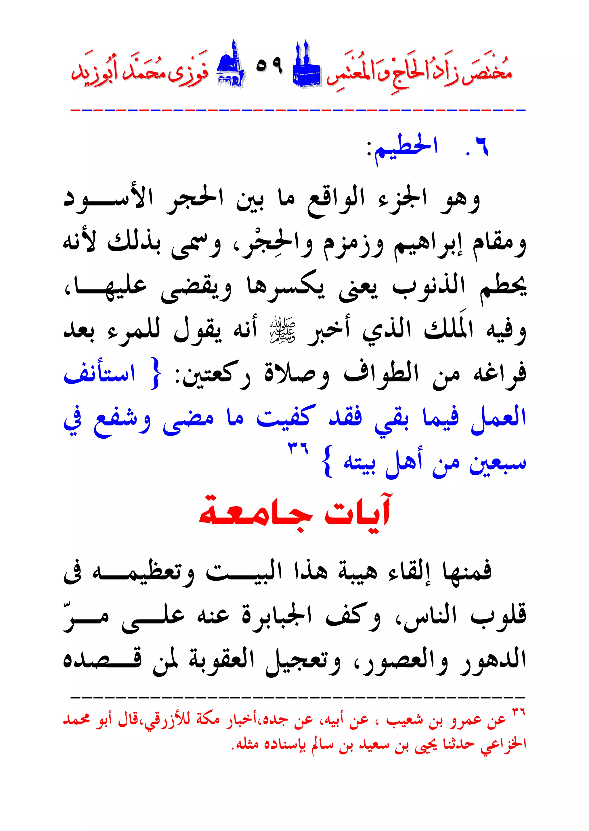 ‫ﺮ‬‫ﺼ‬َ‫ﺘ‬ْ‫ﺨ‬‫ﻣ‬‫ﺮ‬‫ﺼ‬َ‫ﺘ‬ْ‫ﺨ‬‫ﻣ‬‫ﺮ‬‫ﻤ‬َ‫ﺘ‬‫ﻌ‬ُ‫ﳌ‬‫ﺍ‬ ‫ﻭ‬ ‫ﺝ‬‫َﺎ‬‫ﳊ‬‫ﺍ‬ ‫ﺩ‬‫َﺍ‬‫ﺯ‬‫ﺮ‬‫ﻤ‬َ‫ﺘ‬‫ﻌ‬ُ‫ﳌ‬‫ﺍ‬ ‫ﻭ‬ ‫ﺝ‬‫َﺎ‬‫ﳊ‬‫ﺍ‬ ‫ﺩ‬‫َﺍ‬‫ﺯ‬DD٥٩٥٩EEَ‫ﻓ‬َ‫ﻓ‬‫ﻮ‬‫ﻮ‬‫ﻣ‬ ‫ﺯﻯ‬‫ﻣ‬ ‫ﺯﻯ‬‫ﺤ‬‫ﺤ‬‫ﻤ‬‫ﻤ‬‫ﺑ‬‫ﺃ‬ ‫ﺪ‬‫ﺑ‬‫ﺃ‬ ‫ﺪ‬َ‫ﺯ‬‫ﻮ‬َ‫ﺯ‬‫ﻮ‬‫ﻳﺪ‬‫ﻳﺪ‬
----------------------------------------
٦.‫ﺍﳊﻄﻴﻢ‬:
‫ﺍﻷﺳـﻮﺩ‬ ‫ﺍﳊﺠﺮ‬ ‫ﺑﲔ‬ ‫ﻣﺎ‬ ‫ﺍﻟﻮﺍﻗﻊ‬ ‫ﺍﳉﺰﺀ‬ ‫ﻭﻫﻮ‬
‫ﺮ‬‫ﺠ‬‫ﳊ‬‫ﻭﺍ‬ ‫ﻭﺯﻣﺰﻡ‬ ‫ﺇﺑﺮﺍﻫﻴﻢ‬ ‫ﻭﻣﻘﺎﻡ‬،‫ﻷﻧﻪ‬ ‫ﺑﺬﻟﻚ‬ ‫ﻭﲰﻰ‬
‫ﻋ‬ ‫ﻭﻳﻘﻀﻰ‬ ‫ﻳﻜﺴﺮﻫﺎ‬ ‫ﻳﻌﲎ‬ ‫ﺍﻟﺬﻧﻮﺏ‬ ‫ﳛﻄﻢ‬،‫ﻠﻴﻬـﺎ‬
‫ﺃﺧﱪ‬ ‫ﺍﻟﺬﻱ‬ ‫ﹶﻠﻚ‬‫ﳌ‬‫ﺍ‬ ‫ﻭﻓﻴﻪ‬r‫ﺑﻌﺪ‬ ‫ﻟﻠﻤﺮﺀ‬ ‫ﻳﻘﻮﻝ‬ ‫ﺃﻧﻪ‬
‫ﺭﻛﻌﺘﲔ‬ ‫ﻭﺻﻼﺓ‬ ‫ﺍﻟﻄﻮﺍﻑ‬ ‫ﻣﻦ‬ ‫ﻓﺮﺍﻏﻪ‬:}‫ﺍﺳﺘﺄﻧﻒ‬
‫ﰲ‬ ‫ﻭﺷﻔﻊ‬ ‫ﻣﻀﻰ‬ ‫ﻣﺎ‬ ‫ﻛﻔﻴﺖ‬ ‫ﻓﻘﺪ‬ ‫ﺑﻘﻲ‬ ‫ﻓﻴﻤﺎ‬ ‫ﺍﻟﻌﻤﻞ‬
‫ﺑﻴﺘﻪ‬ ‫ﺃﻫﻞ‬ ‫ﻣﻦ‬ ‫ﺳﺒﻌﲔ‬{٣٦
‫ﺟﺎﻣﻌﺔ‬ ‫ﺁﻳﺎﺕ‬
‫ﰱ‬ ‫ﻭﺗﻌﻈﻴﻤـﻪ‬ ‫ﺍﻟﺒﻴـﺖ‬ ‫ﻫﺬﺍ‬ ‫ﻫﻴﺒﺔ‬ ‫ﺇﻟﻘﺎﺀ‬ ‫ﻓﻤﻨﻬﺎ‬
‫ﺍﻟﻨﺎﺱ‬ ‫ﻗﻠﻮﺏ‬،‫ﺮ‬‫ﻣـ‬ ‫ﻋﻠـﻰ‬ ‫ﻋﻨﻪ‬ ‫ﺍﳉﺒﺎﺑﺮﺓ‬ ‫ﻭﻛﻒ‬
‫ﺍﻟﺪﻫﻮﺭ‬‫ﻭﺍﻟ‬‫ﻌﺼ‬‫ﻮ‬‫ﻭﺗﻌﺠﻴ‬ ،‫ﺭ‬‫ﻗـﺼﺪﻩ‬ ‫ﳌﻦ‬ ‫ﺍﻟﻌﻘﻮﺑﺔ‬ ‫ﻞ‬
----------------------------------------
٣٦
‫ﺟﺪﻩ‬ ‫ﻋﻦ‬ ،‫ﺃﺑﻴﻪ‬ ‫ﻋﻦ‬ ، ‫ﺷﻌﻴﺐ‬ ‫ﺑﻦ‬ ‫ﻋﻤﺮﻭ‬ ‫ﻋﻦ‬‫،ﺃ‬‫ﻟﻸﺯﺭﻗﻲ‬ ‫ﻣﻜﺔ‬ ‫ﺧﺒﺎﺭ‬،‫ﳏﻤﺪ‬ ‫ﺃﺑﻮ‬ ‫ﻗﺎﻝ‬
‫ﳛ‬ ‫ﺣﺪﺛﻨﺎ‬ ‫ﺍﳋﺰﺍﻋﻲ‬‫ﺑﻦ‬ ‫ﲕ‬‫ﻣﺜﻠﻪ‬ ‫ﺑﺈﺳﻨﺎﺩﻩ‬ ‫ﺳﺎﱂ‬ ‫ﺑﻦ‬ ‫ﺳﻌﻴﺪ‬.
 