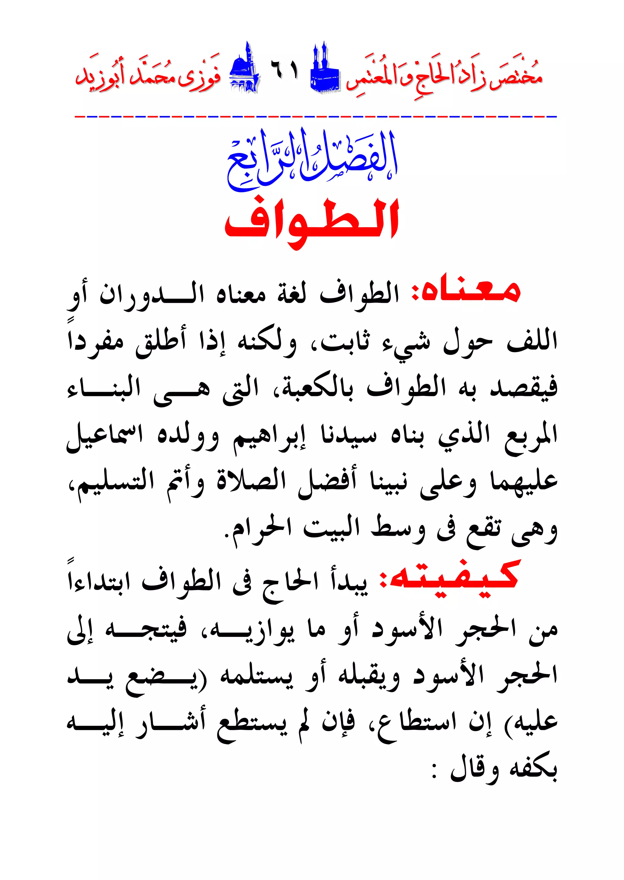 ‫ﺮ‬‫ﺼ‬َ‫ﺘ‬ْ‫ﺨ‬‫ﻣ‬‫ﺮ‬‫ﺼ‬َ‫ﺘ‬ْ‫ﺨ‬‫ﻣ‬‫ﺮ‬‫ﻤ‬َ‫ﺘ‬‫ﻌ‬ُ‫ﳌ‬‫ﺍ‬ ‫ﻭ‬ ‫ﺝ‬‫َﺎ‬‫ﳊ‬‫ﺍ‬ ‫ﺩ‬‫َﺍ‬‫ﺯ‬‫ﺮ‬‫ﻤ‬َ‫ﺘ‬‫ﻌ‬ُ‫ﳌ‬‫ﺍ‬ ‫ﻭ‬ ‫ﺝ‬‫َﺎ‬‫ﳊ‬‫ﺍ‬ ‫ﺩ‬‫َﺍ‬‫ﺯ‬DD٦١٦١EEَ‫ﻓ‬َ‫ﻓ‬‫ﻮ‬‫ﻮ‬‫ﻣ‬ ‫ﺯﻯ‬‫ﻣ‬ ‫ﺯﻯ‬‫ﺤ‬‫ﺤ‬‫ﻤ‬‫ﻤ‬‫ﺑ‬‫ﺃ‬ ‫ﺪ‬‫ﺑ‬‫ﺃ‬ ‫ﺪ‬َ‫ﺯ‬‫ﻮ‬َ‫ﺯ‬‫ﻮ‬‫ﻳﺪ‬‫ﻳﺪ‬
----------------------------------------

‫ﺍﻟﻄﻮﺍﻑ‬
‫ﻣﻌﻨﺎﻩ‬:‫ﺃﻭ‬ ‫ﺍﻟـﺪﻭﺭﺍﻥ‬ ‫ﻣﻌﻨﺎﻩ‬ ‫ﻟﻐﺔ‬ ‫ﺍﻟﻄﻮﺍﻑ‬
‫ﺃﻃﻠﻖ‬ ‫ﺇﺫﺍ‬ ‫ﻭﻟﻜﻨﻪ‬ ،‫ﺛﺎﺑﺖ‬ ‫ﺷﻲﺀ‬ ‫ﺣﻮﻝ‬ ‫ﺍﻟﻠﻒ‬‫ﹰ‬‫ﺍ‬‫ﻣﻔﺮﺩ‬
‫ﻓﻴﻘ‬‫ﺑﻪ‬ ‫ﺼﺪ‬،‫ﺑﺎﻟﻜﻌﺒﺔ‬ ‫ﺍﻟﻄﻮﺍﻑ‬‫ﺍﻟﱴ‬‫ﺍﻟﺒﻨـﺎﺀ‬ ‫ﻫـﻰ‬
‫ﺇﺑﺮﺍﻫﻴﻢ‬ ‫ﺳﻴﺪﻧﺎ‬ ‫ﺑﻨﺎﻩ‬ ‫ﺍﻟﺬﻱ‬ ‫ﺍﳌﺮﺑﻊ‬‫ﺍﲰﺎﻋﻴﻞ‬ ‫ﻭﻭﻟﺪﻩ‬
‫ﺍﻟﺘﺴﻠﻴﻢ‬ ‫ﻭﺃﰎ‬ ‫ﺍﻟﺼﻼﺓ‬ ‫ﺃﻓﻀﻞ‬ ‫ﻧﺒﻴﻨﺎ‬ ‫ﻭﻋﻠﻰ‬ ‫ﻋﻠﻴﻬﻤﺎ‬،
‫ﻭ‬‫ﺗ‬ ‫ﻫﻰ‬‫ﺍﳊﺮﺍﻡ‬ ‫ﺍﻟﺒﻴﺖ‬ ‫ﻭﺳﻂ‬ ‫ﰱ‬ ‫ﻘﻊ‬.
‫ﻛﻴﻔﻴﺘﻪ‬:‫ﹰ‬‫ﺍ‬‫ﺍﺑﺘﺪﺍﺀ‬ ‫ﺍﻟﻄﻮﺍﻑ‬ ‫ﰱ‬ ‫ﺍﳊﺎﺝ‬ ‫ﻳﺒﺪﺃ‬
‫ﺇﱃ‬ ‫ﻓﻴﺘﺠـﻪ‬ ،‫ﻳﻮﺍﺯﻳـﻪ‬ ‫ﻣﺎ‬ ‫ﺃﻭ‬ ‫ﺍﻷﺳﻮﺩ‬ ‫ﺍﳊﺠﺮ‬ ‫ﻣﻦ‬
‫ﺃﻭ‬ ‫ﻭﻳﻘﺒﻠﻪ‬ ‫ﺍﻷﺳﻮﺩ‬ ‫ﺍﳊﺠﺮ‬‫ﻳﺴﺘﻠﻤﻪ‬)‫ﻳـﺪ‬ ‫ﻳـﻀﻊ‬
‫ﻋﻠﻴﻪ‬(‫ﺇﻟﻴـﻪ‬ ‫ﺃﺷـﺎﺭ‬ ‫ﻳﺴﺘﻄﻊ‬ ‫ﱂ‬ ‫ﻓﺈﻥ‬ ،‫ﺍﺳﺘﻄﺎﻉ‬ ‫ﺇﻥ‬
‫ﻭﻗﺎﻝ‬ ‫ﺑﻜﻔﻪ‬:
 
