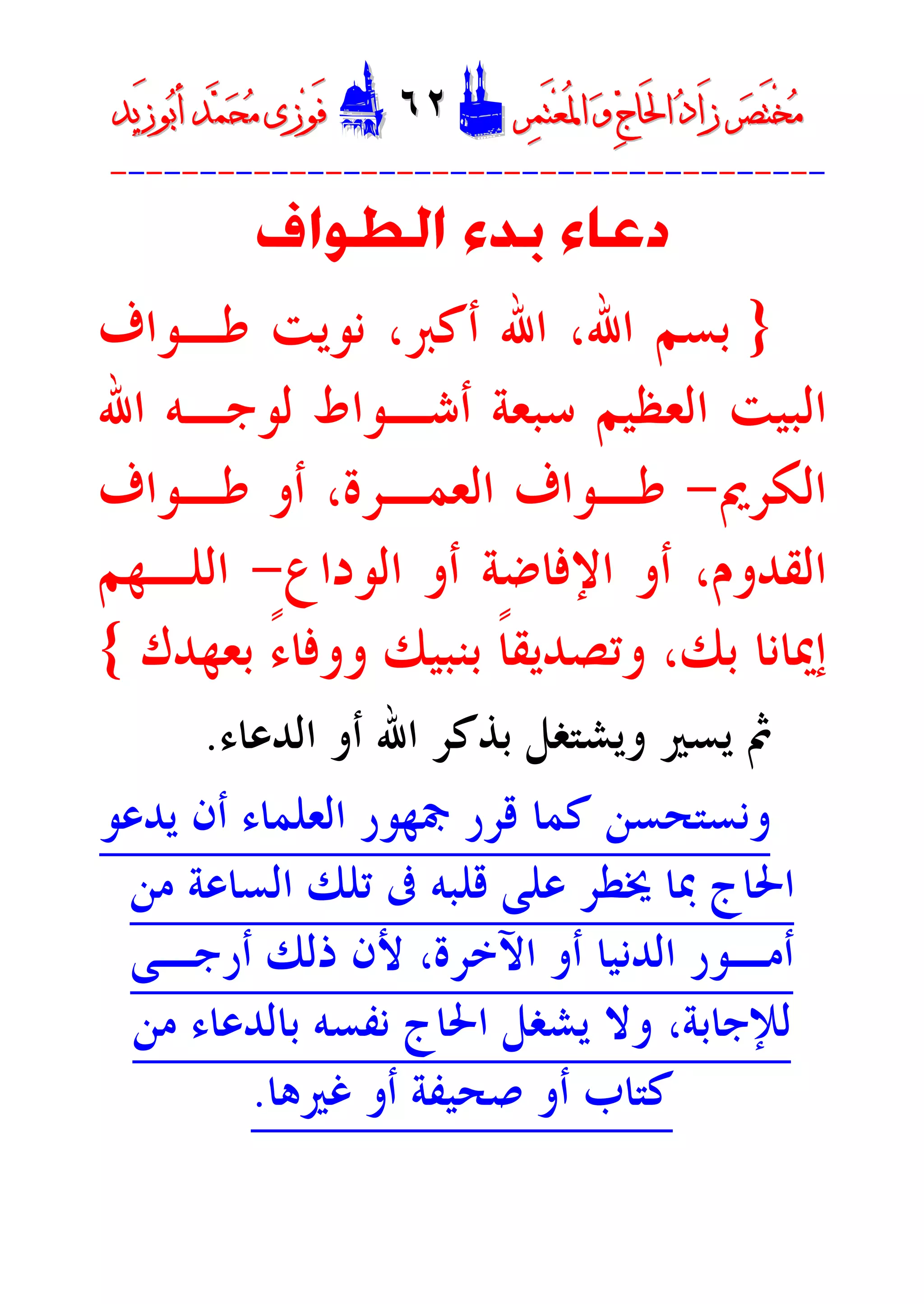 ‫ﺮ‬‫ﺼ‬َ‫ﺘ‬ْ‫ﺨ‬‫ﻣ‬‫ﺮ‬‫ﺼ‬َ‫ﺘ‬ْ‫ﺨ‬‫ﻣ‬‫ﺮ‬‫ﻤ‬َ‫ﺘ‬‫ﻌ‬ُ‫ﳌ‬‫ﺍ‬ ‫ﻭ‬ ‫ﺝ‬‫َﺎ‬‫ﳊ‬‫ﺍ‬ ‫ﺩ‬‫َﺍ‬‫ﺯ‬‫ﺮ‬‫ﻤ‬َ‫ﺘ‬‫ﻌ‬ُ‫ﳌ‬‫ﺍ‬ ‫ﻭ‬ ‫ﺝ‬‫َﺎ‬‫ﳊ‬‫ﺍ‬ ‫ﺩ‬‫َﺍ‬‫ﺯ‬DD٦٢٦٢EEَ‫ﻓ‬َ‫ﻓ‬‫ﻮ‬‫ﻮ‬‫ﻣ‬ ‫ﺯﻯ‬‫ﻣ‬ ‫ﺯﻯ‬‫ﺤ‬‫ﺤ‬‫ﻤ‬‫ﻤ‬‫ﺑ‬‫ﺃ‬ ‫ﺪ‬‫ﺑ‬‫ﺃ‬ ‫ﺪ‬َ‫ﺯ‬‫ﻮ‬َ‫ﺯ‬‫ﻮ‬‫ﻳﺪ‬‫ﻳﺪ‬
----------------------------------------
‫ﺍﻟﻄﻮﺍﻑ‬ ‫ﺑﺪﺀ‬ ‫ﺩﻋﺎﺀ‬
}‫ﻃـﻮﺍﻑ‬ ‫ﻧﻮﻳﺖ‬ ،‫ﺃﻛﱪ‬ ‫ﺍﷲ‬ ،‫ﺍﷲ‬ ‫ﺑﺴﻢ‬
‫ﺍﷲ‬ ‫ﻟﻮﺟـﻪ‬ ‫ﺃﺷـﻮﺍﻁ‬ ‫ﺳﺒﻌﺔ‬ ‫ﺍﻟﻌﻈﻴﻢ‬ ‫ﺍﻟﺒﻴﺖ‬
‫ﺍﻟﻜﺮﱘ‬-‫ﻃـﻮ‬ ‫ﺃﻭ‬ ،‫ﺍﻟﻌﻤـﺮﺓ‬ ‫ﻃـﻮﺍﻑ‬‫ﺍﻑ‬
‫ﺍﻟﻮﺩﺍﻉ‬ ‫ﺃﻭ‬ ‫ﺍﻹﻓﺎﺿﺔ‬ ‫ﺃﻭ‬ ،‫ﺍﻟﻘﺪﻭﻡ‬-‫ﺍﻟﻠـﻬﻢ‬
‫ﺑ‬ ‫ﺇﳝﺎﻧﺎ‬‫ﺑﻨﺒﻴﻚ‬ ‫ﹰ‬‫ﺎ‬‫ﻭﺗﺼﺪﻳﻘ‬ ،‫ﻚ‬‫ﺑﻌﻬﺪﻙ‬ ً‫ﺀ‬‫ﻭﻭﻓﺎ‬{
‫ﺍﻟﺪﻋﺎﺀ‬ ‫ﺃﻭ‬ ‫ﺍﷲ‬ ‫ﺑﺬﻛﺮ‬ ‫ﻭﻳﺸﺘﻐﻞ‬ ‫ﻳﺴﲑ‬ ‫ﰒ‬.
‫ﻳﺪﻋﻮ‬ ‫ﺃﻥ‬ ‫ﺍﻟﻌﻠﻤﺎﺀ‬ ‫ﲨﻬﻮﺭ‬ ‫ﻗﺮﺭ‬ ‫ﻛﻤﺎ‬ ‫ﻭﻧﺴﺘﺤﺴﻦ‬
‫ﻣﻦ‬ ‫ﺍﻟﺴﺎﻋﺔ‬ ‫ﺗﻠﻚ‬ ‫ﰱ‬ ‫ﻗﻠﺒﻪ‬ ‫ﻋﻠﻰ‬ ‫ﳜﻄﺮ‬ ‫ﲟﺎ‬ ‫ﺍﳊﺎﺝ‬
‫ﺃﻣ‬‫ـ‬‫ﺃﺭﺟ‬ ‫ﺫﻟﻚ‬ ‫ﻷﻥ‬ ،‫ﺍﻵﺧﺮﺓ‬ ‫ﺃﻭ‬ ‫ﺍﻟﺪﻧﻴﺎ‬ ‫ﻮﺭ‬‫ـ‬‫ﻰ‬
‫ﻣﻦ‬ ‫ﺑﺎﻟﺪﻋﺎﺀ‬ ‫ﻧﻔﺴﻪ‬ ‫ﺍﳊﺎﺝ‬ ‫ﻳﺸﻐﻞ‬ ‫ﻭﻻ‬ ،‫ﻟﻺﺟﺎﺑﺔ‬
‫ﻏﲑﻫﺎ‬ ‫ﺃﻭ‬ ‫ﺻﺤﻴﻔﺔ‬ ‫ﺃﻭ‬ ‫ﻛﺘﺎﺏ‬.
 