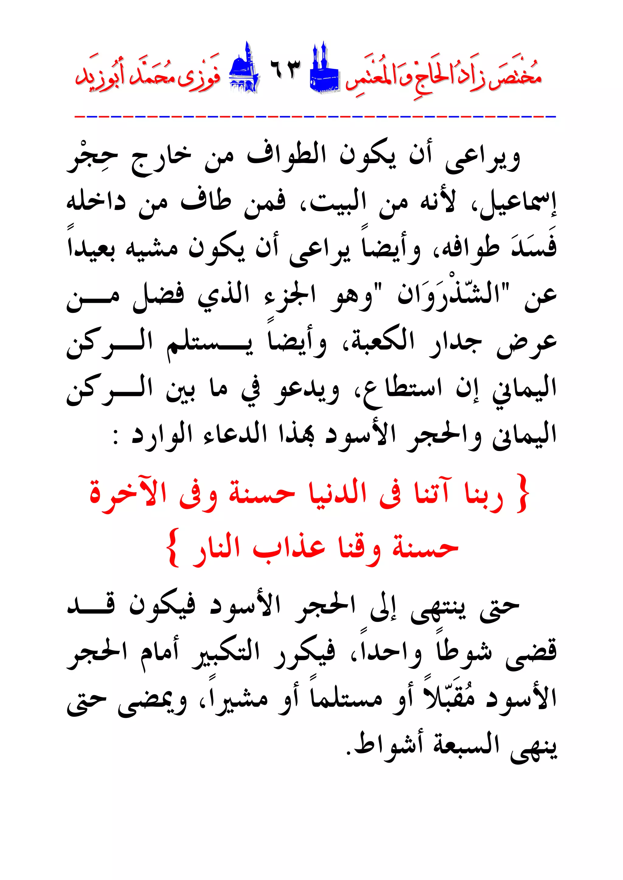 ‫ﺮ‬‫ﺼ‬َ‫ﺘ‬ْ‫ﺨ‬‫ﻣ‬‫ﺮ‬‫ﺼ‬َ‫ﺘ‬ْ‫ﺨ‬‫ﻣ‬‫ﺮ‬‫ﻤ‬َ‫ﺘ‬‫ﻌ‬ُ‫ﳌ‬‫ﺍ‬ ‫ﻭ‬ ‫ﺝ‬‫َﺎ‬‫ﳊ‬‫ﺍ‬ ‫ﺩ‬‫َﺍ‬‫ﺯ‬‫ﺮ‬‫ﻤ‬َ‫ﺘ‬‫ﻌ‬ُ‫ﳌ‬‫ﺍ‬ ‫ﻭ‬ ‫ﺝ‬‫َﺎ‬‫ﳊ‬‫ﺍ‬ ‫ﺩ‬‫َﺍ‬‫ﺯ‬DD٦٣٦٣EEَ‫ﻓ‬َ‫ﻓ‬‫ﻮ‬‫ﻮ‬‫ﻣ‬ ‫ﺯﻯ‬‫ﻣ‬ ‫ﺯﻯ‬‫ﺤ‬‫ﺤ‬‫ﻤ‬‫ﻤ‬‫ﺑ‬‫ﺃ‬ ‫ﺪ‬‫ﺑ‬‫ﺃ‬ ‫ﺪ‬َ‫ﺯ‬‫ﻮ‬َ‫ﺯ‬‫ﻮ‬‫ﻳﺪ‬‫ﻳﺪ‬
----------------------------------------
‫ﺧﺎﺭﺝ‬ ‫ﻣﻦ‬ ‫ﺍﻟﻄﻮﺍﻑ‬ ‫ﻳﻜﻮﻥ‬ ‫ﺃﻥ‬ ‫ﻭﻳﺮﺍﻋﻰ‬‫ﺮ‬‫ﺠ‬‫ﺣ‬
‫ﺇﲰ‬،‫ﺎﻋﻴﻞ‬‫ﻷﻧ‬‫ﻪ‬‫ﺩﺍﺧﻠﻪ‬ ‫ﻣﻦ‬ ‫ﻃﺎﻑ‬ ‫ﻓﻤﻦ‬ ،‫ﺍﻟﺒﻴﺖ‬ ‫ﻣﻦ‬
‫ﹰ‬‫ﺍ‬‫ﺑﻌﻴﺪ‬ ‫ﻣﺸﻴﻪ‬ ‫ﻳﻜﻮﻥ‬ ‫ﺃﻥ‬ ‫ﻳﺮﺍﻋﻰ‬ ‫ﹰ‬‫ﺎ‬‫ﻭﺃﻳﻀ‬ ،‫ﻃﻮﺍﻓﻪ‬ ‫ﺪ‬‫ﺴ‬‫ﹶ‬‫ﻓ‬
‫ﻋﻦ‬"‫ﺍﻥ‬‫ﻭ‬‫ﺭ‬‫ﹾ‬‫ﺬ‬‫ﺸ‬‫ﺍﻟ‬"‫ﺍﳉ‬ ‫ﻭﻫﻮ‬‫ﻣـﻦ‬ ‫ﻓﻀﻞ‬ ‫ﺍﻟﺬﻱ‬ ‫ﺰﺀ‬
‫ﺍﻟﻜﻌﺒﺔ‬ ‫ﺟﺪﺍﺭ‬ ‫ﻋﺮﺽ‬،‫ﺍﻟـﺮﻛﻦ‬ ‫ﻳـﺴﺘﻠﻢ‬ ‫ﹰ‬‫ﺎ‬‫ﻭﺃﻳﻀ‬
‫ﺍﻟـﺮﻛﻦ‬ ‫ﺑﲔ‬ ‫ﻣﺎ‬ ‫ﰲ‬ ‫ﻭﻳﺪﻋﻮ‬ ،‫ﺍﺳﺘﻄﺎﻉ‬ ‫ﺇﻥ‬ ‫ﺍﻟﻴﻤﺎﱐ‬
 ‫ﺍﻷﺳﻮﺩ‬ ‫ﻭﺍﳊﺠﺮ‬ ‫ﺍﻟﻴﻤﺎﱏ‬‫ﺬﺍ‬‫ﺍﻟﻮﺍﺭﺩ‬ ‫ﺍﻟﺪﻋﺎﺀ‬:
}‫ﺁﺗﻨﺎ‬ ‫ﺭﺑﻨﺎ‬‫ﺣﺴﻨﺔ‬ ‫ﺍﻟﺪﻧﻴﺎ‬ ‫ﰱ‬‫ﺍﻵﺧﺮﺓ‬ ‫ﻭﰱ‬
‫ﺍﻟﻨﺎﺭ‬ ‫ﻋﺬﺍﺏ‬ ‫ﻭﻗﻨﺎ‬ ‫ﺣﺴﻨﺔ‬{
‫ﻗـﺪ‬ ‫ﻓﻴﻜﻮﻥ‬ ‫ﺍﻷﺳﻮﺩ‬ ‫ﺍﳊﺠﺮ‬ ‫ﺇﱃ‬ ‫ﻳﻨﺘﻬﻰ‬ ‫ﺣﱴ‬
‫ﹰ‬‫ﺎ‬‫ﺷﻮﻃ‬ ‫ﻗﻀﻰ‬،‫ﹰ‬‫ﺍ‬‫ﻭﺍﺣﺪ‬‫ﺍﳊﺠﺮ‬ ‫ﺃﻣﺎﻡ‬ ‫ﺍﻟﺘﻜﺒﲑ‬ ‫ﻓﻴﻜﺮﺭ‬
‫ﺣﱴ‬ ‫ﻭﳝﻀﻰ‬ ،‫ﹰ‬‫ﺍ‬‫ﻣﺸﲑ‬ ‫ﺃﻭ‬ ‫ﹰ‬‫ﺎ‬‫ﻣﺴﺘﻠﻤ‬ ‫ﺃﻭ‬ ‫ﹰ‬‫ﻼ‬‫ﺒ‬‫ﹶ‬‫ﻘ‬‫ﻣ‬ ‫ﺍﻷﺳﻮﺩ‬
‫ﻳﻨﻬﻰ‬‫ﺍﻟ‬‫ﺃﺷﻮﺍﻁ‬ ‫ﺴﺒﻌﺔ‬.
 