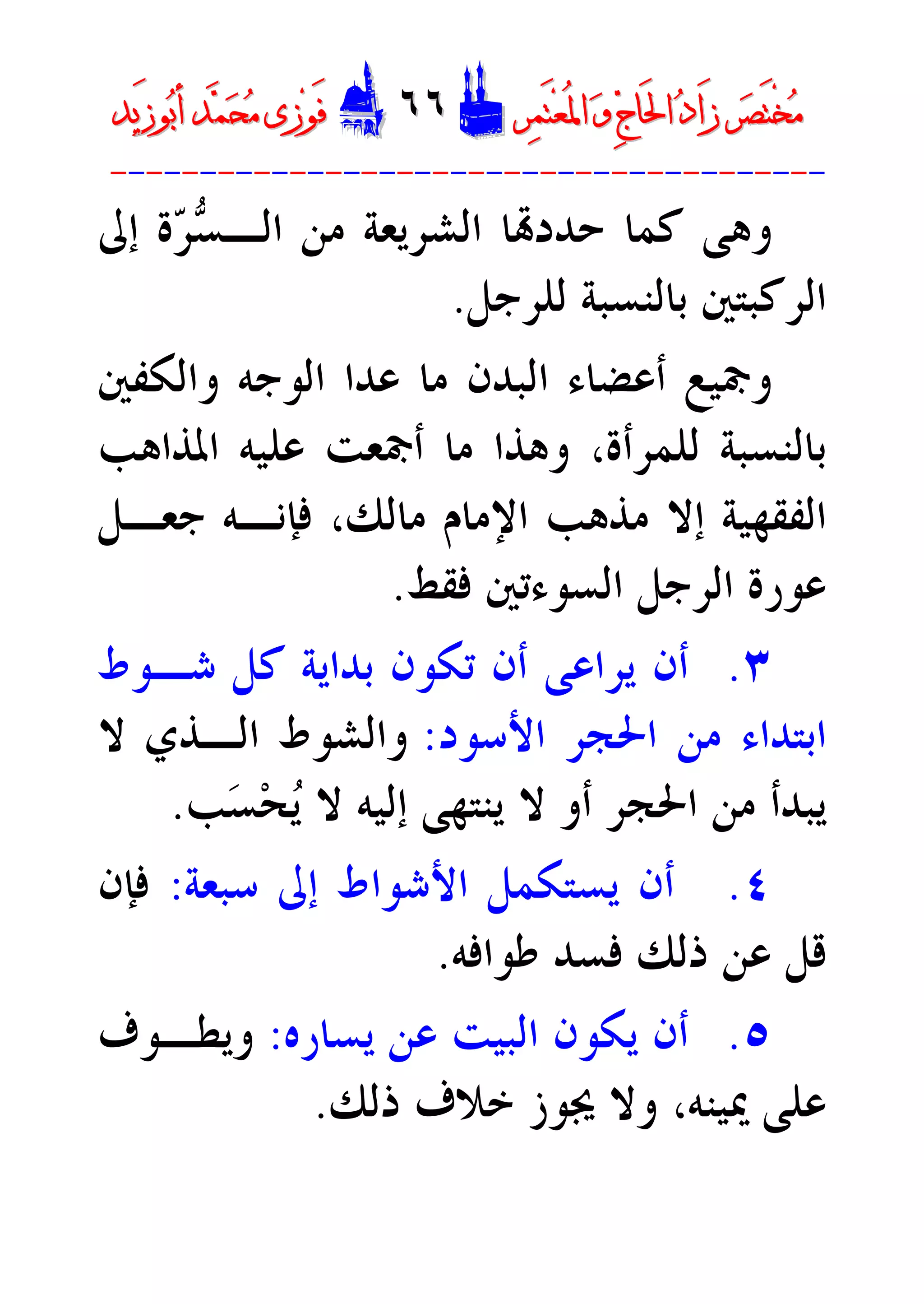 ‫ﺮ‬‫ﺼ‬َ‫ﺘ‬ْ‫ﺨ‬‫ﻣ‬‫ﺮ‬‫ﺼ‬َ‫ﺘ‬ْ‫ﺨ‬‫ﻣ‬‫ﺮ‬‫ﻤ‬َ‫ﺘ‬‫ﻌ‬ُ‫ﳌ‬‫ﺍ‬ ‫ﻭ‬ ‫ﺝ‬‫َﺎ‬‫ﳊ‬‫ﺍ‬ ‫ﺩ‬‫َﺍ‬‫ﺯ‬‫ﺮ‬‫ﻤ‬َ‫ﺘ‬‫ﻌ‬ُ‫ﳌ‬‫ﺍ‬ ‫ﻭ‬ ‫ﺝ‬‫َﺎ‬‫ﳊ‬‫ﺍ‬ ‫ﺩ‬‫َﺍ‬‫ﺯ‬DD٦٦٦٦EEَ‫ﻓ‬َ‫ﻓ‬‫ﻮ‬‫ﻮ‬‫ﻣ‬ ‫ﺯﻯ‬‫ﻣ‬ ‫ﺯﻯ‬‫ﺤ‬‫ﺤ‬‫ﻤ‬‫ﻤ‬‫ﺑ‬‫ﺃ‬ ‫ﺪ‬‫ﺑ‬‫ﺃ‬ ‫ﺪ‬َ‫ﺯ‬‫ﻮ‬َ‫ﺯ‬‫ﻮ‬‫ﻳﺪ‬‫ﻳﺪ‬
----------------------------------------
‫ﺎ‬‫ﺣﺪﺩ‬ ‫ﻛﻤﺎ‬ ‫ﻭﻫﻰ‬‫ﺇﱃ‬ ‫ﺓ‬‫ﺮ‬‫ﺴ‬‫ﺍﻟـ‬ ‫ﻣﻦ‬ ‫ﺍﻟﺸﺮﻳﻌﺔ‬
‫ﻟﻠﺮﺟﻞ‬ ‫ﺑﺎﻟﻨﺴﺒﺔ‬ ‫ﺍﻟﺮﻛﺒﺘﲔ‬.
‫ﻭﺍﻟﻜﻔﲔ‬ ‫ﺍﻟﻮﺟﻪ‬ ‫ﻋﺪﺍ‬ ‫ﻣﺎ‬ ‫ﺍﻟﺒﺪﻥ‬ ‫ﺃﻋﻀﺎﺀ‬ ‫ﻭﲨﻴﻊ‬
‫ﺍﳌﺬﺍﻫﺐ‬ ‫ﻋﻠﻴﻪ‬ ‫ﺃﲨﻌﺖ‬ ‫ﻣﺎ‬ ‫ﻭﻫﺬﺍ‬ ،‫ﻟﻠﻤﺮﺃﺓ‬ ‫ﺑﺎﻟﻨﺴﺒﺔ‬
‫ﺟﻌـﻞ‬ ‫ﻓﺈﻧـﻪ‬ ،‫ﻣﺎﻟﻚ‬ ‫ﺍﻹﻣﺎﻡ‬ ‫ﻣﺬﻫﺐ‬ ‫ﺇﻻ‬ ‫ﺍﻟﻔﻘﻬﻴﺔ‬
‫ﻓﻘ‬ ‫ﺍﻟﺴﻮﺀﺗﲔ‬ ‫ﺍﻟﺮﺟﻞ‬ ‫ﻋﻮﺭﺓ‬‫ﻂ‬.
٣.‫ﺃﻥ‬‫ﺷـﻮﻁ‬ ‫ﻛﻞ‬ ‫ﺑﺪﺍﻳﺔ‬ ‫ﺗﻜﻮﻥ‬ ‫ﺃﻥ‬ ‫ﻳﺮﺍﻋﻰ‬
‫ﺍﻷﺳﻮﺩ‬ ‫ﺍﳊﺠﺮ‬ ‫ﻣﻦ‬ ‫ﺍﺑﺘﺪﺍﺀ‬:‫ﻻ‬ ‫ﺍﻟـﺬﻱ‬ ‫ﻭﺍﻟﺸﻮﻁ‬
‫ﻳﺒﺪﺃ‬‫ﻳﻨﺘﻬ‬ ‫ﻻ‬ ‫ﺃﻭ‬ ‫ﺍﳊﺠﺮ‬ ‫ﻣﻦ‬‫ﺐ‬‫ﺴ‬‫ﺤ‬‫ﻳ‬ ‫ﻻ‬ ‫ﺇﻟﻴﻪ‬ ‫ﻰ‬.
٤.‫ﺳﺒﻌﺔ‬ ‫ﺇﱃ‬ ‫ﺍﻷﺷﻮﺍﻁ‬ ‫ﻳﺴﺘﻜﻤﻞ‬ ‫ﺃﻥ‬:‫ﻓﺈﻥ‬
‫ﻃﻮﺍﻓﻪ‬ ‫ﻓﺴﺪ‬ ‫ﺫﻟﻚ‬ ‫ﻋﻦ‬ ‫ﻗﻞ‬.
٥.‫ﻳﺴﺎﺭﻩ‬ ‫ﻋﻦ‬ ‫ﺍﻟﺒﻴﺖ‬ ‫ﻳﻜﻮﻥ‬ ‫ﺃﻥ‬:‫ﻭﻳﻄـﻮﻑ‬
‫ﺫﻟﻚ‬ ‫ﺧﻼﻑ‬ ‫ﳚﻮﺯ‬ ‫ﻭﻻ‬ ،‫ﳝﻴﻨﻪ‬ ‫ﻋﻠﻰ‬.
 