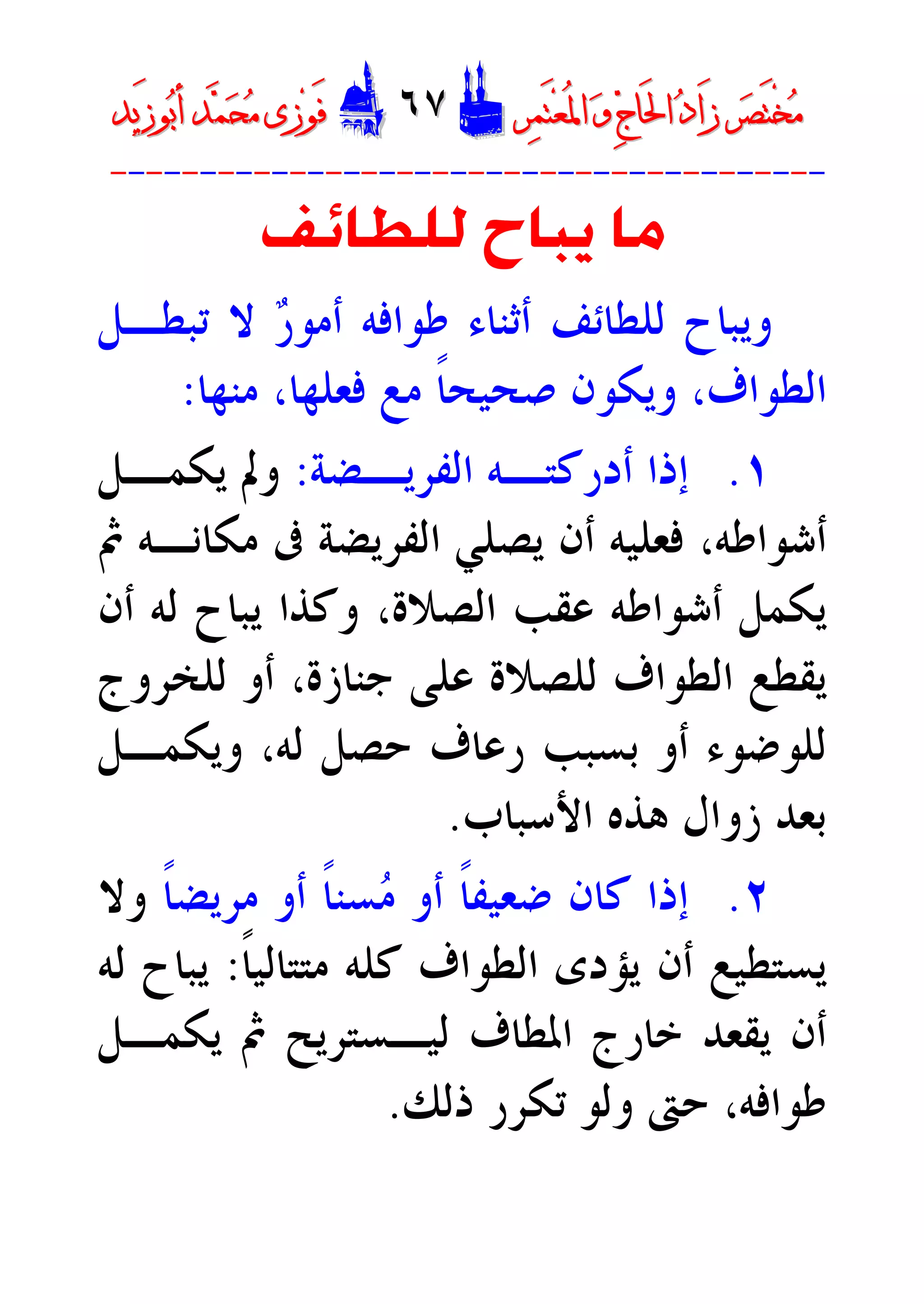 ‫ﺮ‬‫ﺼ‬َ‫ﺘ‬ْ‫ﺨ‬‫ﻣ‬‫ﺮ‬‫ﺼ‬َ‫ﺘ‬ْ‫ﺨ‬‫ﻣ‬‫ﺮ‬‫ﻤ‬َ‫ﺘ‬‫ﻌ‬ُ‫ﳌ‬‫ﺍ‬ ‫ﻭ‬ ‫ﺝ‬‫َﺎ‬‫ﳊ‬‫ﺍ‬ ‫ﺩ‬‫َﺍ‬‫ﺯ‬‫ﺮ‬‫ﻤ‬َ‫ﺘ‬‫ﻌ‬ُ‫ﳌ‬‫ﺍ‬ ‫ﻭ‬ ‫ﺝ‬‫َﺎ‬‫ﳊ‬‫ﺍ‬ ‫ﺩ‬‫َﺍ‬‫ﺯ‬DD٦٧٦٧EEَ‫ﻓ‬َ‫ﻓ‬‫ﻮ‬‫ﻮ‬‫ﻣ‬ ‫ﺯﻯ‬‫ﻣ‬ ‫ﺯﻯ‬‫ﺤ‬‫ﺤ‬‫ﻤ‬‫ﻤ‬‫ﺑ‬‫ﺃ‬ ‫ﺪ‬‫ﺑ‬‫ﺃ‬ ‫ﺪ‬َ‫ﺯ‬‫ﻮ‬َ‫ﺯ‬‫ﻮ‬‫ﻳﺪ‬‫ﻳﺪ‬
----------------------------------------
‫ﻟﻠﻄﺎﺋﻒ‬ ‫ﻳﺒﺎﺡ‬ ‫ﻣﺎ‬
‫ﻟﻠﻄﺎﺋﻒ‬ ‫ﻭﻳﺒﺎﺡ‬‫ﺭ‬‫ﺃﻣﻮ‬ ‫ﻃﻮﺍﻓﻪ‬ ‫ﺃﺛﻨﺎﺀ‬‫ﺗﺒﻄـﻞ‬ ‫ﻻ‬
‫ﺍﻟﻄﻮﺍﻑ‬،‫ﻣﻨﻬﺎ‬ ،‫ﻓﻌﻠﻬﺎ‬ ‫ﻣﻊ‬ ‫ﹰ‬‫ﺎ‬‫ﺻﺤﻴﺤ‬ ‫ﻭﻳﻜﻮﻥ‬:
١.‫ـﻪ‬‫ـ‬‫ﺃﺩﺭﻛﺘ‬ ‫ﺇﺫﺍ‬‫ـﻀﺔ‬‫ـ‬‫ﺍﻟﻔﺮﻳ‬:‫ـﻞ‬‫ـ‬‫ﻳﻜﻤ‬ ‫ﻭﱂ‬
‫ﰒ‬ ‫ﻣﻜﺎﻧـﻪ‬ ‫ﰱ‬ ‫ﺍﻟﻔﺮﻳﻀﺔ‬ ‫ﻳﺼﻠﻲ‬ ‫ﺃﻥ‬ ‫ﻓﻌﻠﻴﻪ‬ ،‫ﺃﺷﻮﺍﻃﻪ‬
‫ﺃﻥ‬ ‫ﻟﻪ‬ ‫ﻳﺒﺎﺡ‬ ‫ﻭﻛﺬﺍ‬ ،‫ﺍﻟﺼﻼﺓ‬ ‫ﻋﻘﺐ‬ ‫ﺃﺷﻮﺍﻃﻪ‬ ‫ﻳﻜﻤﻞ‬
‫ﻟﻠﺨﺮﻭﺝ‬ ‫ﺃﻭ‬ ،‫ﺟﻨﺎﺯﺓ‬ ‫ﻋﻠﻰ‬ ‫ﻟﻠﺼﻼﺓ‬ ‫ﺍﻟﻄﻮﺍﻑ‬ ‫ﻳﻘﻄﻊ‬
‫ﻭﻳﻜﻤـﻞ‬ ،‫ﻟﻪ‬ ‫ﺣﺼﻞ‬ ‫ﺭﻋﺎﻑ‬ ‫ﺑﺴﺒﺐ‬ ‫ﺃﻭ‬ ‫ﻟﻠﻮﺿﻮﺀ‬
‫ﺯﻭﺍ‬ ‫ﺑﻌﺪ‬‫ﺍﻷﺳﺒﺎﺏ‬ ‫ﻫﺬﻩ‬ ‫ﻝ‬.
٢.‫ﹰ‬‫ﺎ‬‫ﻣﺮﻳﻀ‬ ‫ﺃﻭ‬ ‫ﹰ‬‫ﺎ‬‫ﺴﻨ‬‫ﻣ‬ ‫ﺃﻭ‬ ‫ﹰ‬‫ﺎ‬‫ﺿﻌﻴﻔ‬ ‫ﻛﺎﻥ‬ ‫ﺇﺫﺍ‬‫ﻭﻻ‬
‫ﹰ‬‫ﺎ‬‫ﻣﺘﺘﺎﻟﻴ‬ ‫ﻛﻠﻪ‬ ‫ﺍﻟﻄﻮﺍﻑ‬ ‫ﻳﺆﺩﻯ‬ ‫ﺃﻥ‬ ‫ﻳﺴﺘﻄﻴﻊ‬:‫ﻟﻪ‬ ‫ﻳﺒﺎﺡ‬
‫ﻳﻜﻤـﻞ‬ ‫ﰒ‬ ‫ﻟﻴـﺴﺘﺮﻳﺢ‬ ‫ﺍﳌﻄﺎﻑ‬ ‫ﺧﺎﺭﺝ‬ ‫ﻳﻘﻌﺪ‬ ‫ﺃﻥ‬
‫ﺫﻟﻚ‬ ‫ﺗﻜﺮﺭ‬ ‫ﻭﻟﻮ‬ ‫ﺣﱴ‬ ،‫ﻃﻮﺍﻓﻪ‬.
 