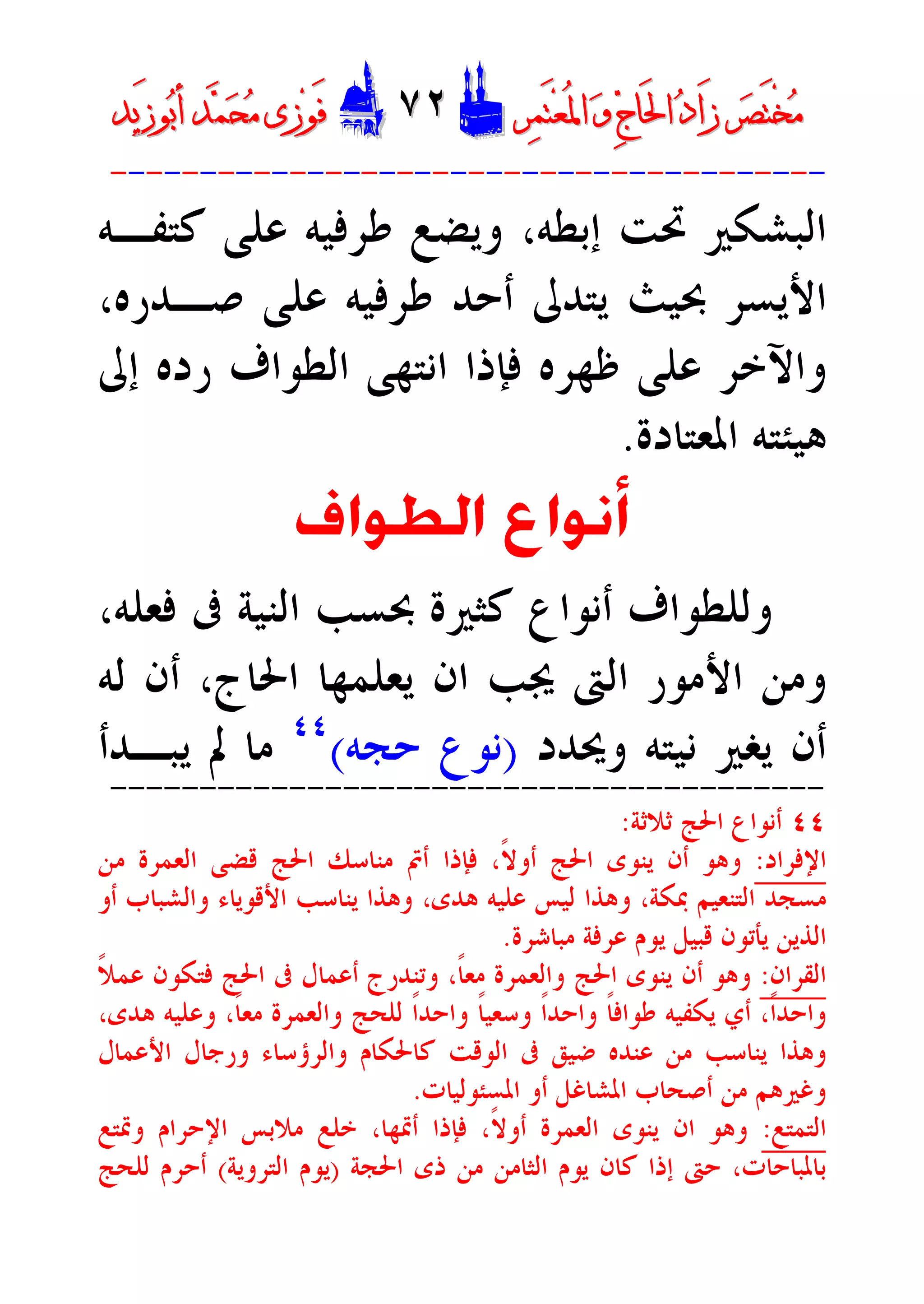 ‫ﺮ‬‫ﺼ‬َ‫ﺘ‬ْ‫ﺨ‬‫ﻣ‬‫ﺮ‬‫ﺼ‬َ‫ﺘ‬ْ‫ﺨ‬‫ﻣ‬‫ﺮ‬‫ﻤ‬َ‫ﺘ‬‫ﻌ‬ُ‫ﳌ‬‫ﺍ‬ ‫ﻭ‬ ‫ﺝ‬‫َﺎ‬‫ﳊ‬‫ﺍ‬ ‫ﺩ‬‫َﺍ‬‫ﺯ‬‫ﺮ‬‫ﻤ‬َ‫ﺘ‬‫ﻌ‬ُ‫ﳌ‬‫ﺍ‬ ‫ﻭ‬ ‫ﺝ‬‫َﺎ‬‫ﳊ‬‫ﺍ‬ ‫ﺩ‬‫َﺍ‬‫ﺯ‬DD٧٢٧٢EEَ‫ﻓ‬َ‫ﻓ‬‫ﻮ‬‫ﻮ‬‫ﻣ‬ ‫ﺯﻯ‬‫ﻣ‬ ‫ﺯﻯ‬‫ﺤ‬‫ﺤ‬‫ﻤ‬‫ﻤ‬‫ﺑ‬‫ﺃ‬ ‫ﺪ‬‫ﺑ‬‫ﺃ‬ ‫ﺪ‬َ‫ﺯ‬‫ﻮ‬َ‫ﺯ‬‫ﻮ‬‫ﻳﺪ‬‫ﻳﺪ‬
----------------------------------------
‫ﻛﺘﻔـﻪ‬ ‫ﻋﻠﻰ‬ ‫ﻃﺮﻓﻴﻪ‬ ‫ﻭﻳﻀﻊ‬ ،‫ﺇﺑﻄﻪ‬ ‫ﲢﺖ‬ ‫ﺍﻟﺒﺸﻜﲑ‬
،‫ﺻـﺪﺭﻩ‬ ‫ﻋﻠﻰ‬ ‫ﻃﺮﻓﻴﻪ‬ ‫ﺃﺣﺪ‬ ‫ﻳﺘﺪﱃ‬ ‫ﲝﻴﺚ‬ ‫ﺍﻷﻳﺴﺮ‬
‫ﺇﱃ‬ ‫ﺭﺩﻩ‬ ‫ﺍﻟﻄﻮﺍﻑ‬ ‫ﺍﻧﺘﻬﻰ‬ ‫ﻓﺈﺫﺍ‬ ‫ﻇﻬﺮﻩ‬ ‫ﻋﻠﻰ‬ ‫ﻭﺍﻵﺧﺮ‬
‫ﺍﳌﻌﺘﺎﺩﺓ‬ ‫ﻫﻴﺌﺘﻪ‬.
‫ﺍﻟﻄﻮﺍﻑ‬ ‫ﺃﻧﻮﺍﻉ‬
‫ﰱ‬ ‫ﺍﻟﻨﻴﺔ‬ ‫ﲝﺴﺐ‬ ‫ﻛﺜﲑﺓ‬ ‫ﺃﻧﻮﺍﻉ‬ ‫ﻭﻟﻠﻄﻮﺍﻑ‬،‫ﻓﻌﻠﻪ‬
‫ﻟﻪ‬ ‫ﺃﻥ‬ ،‫ﺍﳊﺎﺝ‬ ‫ﻳﻌﻠﻤﻬﺎ‬ ‫ﺍﻥ‬ ‫ﳚﺐ‬ ‫ﺍﻟﱴ‬ ‫ﺍﻷﻣﻮﺭ‬ ‫ﻭﻣﻦ‬
‫ﻭﳛﺪﺩ‬ ‫ﻧﻴﺘﻪ‬ ‫ﻳﻐﲑ‬ ‫ﺃﻥ‬)‫ﺣﺠﻪ‬ ‫ﻧﻮﻉ‬(٤٤
‫ﻳﺒـﺪﺃ‬ ‫ﱂ‬ ‫ﻣﺎ‬
----------------------------------------
٤٤‫ﺛﻼﺛﺔ‬ ‫ﺍﳊﺞ‬ ‫ﺃﻧﻮﺍﻉ‬:
‫ﺍﻹﻓﺮﺍﺩ‬:‫ﻗﻀﻰ‬ ‫ﺍﳊﺞ‬ ‫ﻣﻨﺎﺳﻚ‬ ‫ﺃﰎ‬ ‫ﻓﺈﺫﺍ‬ ،‫ﹰ‬‫ﻻ‬‫ﺃﻭ‬ ‫ﺍﳊﺞ‬ ‫ﻳﻨﻮﻯ‬ ‫ﺃﻥ‬ ‫ﻭﻫﻮ‬‫ﻣﻦ‬ ‫ﺍﻟﻌﻤﺮﺓ‬
‫ﺃﻭ‬ ‫ﻭﺍﻟﺸﺒﺎﺏ‬ ‫ﺍﻷﻗﻮﻳﺎﺀ‬ ‫ﻳﻨﺎﺳﺐ‬ ‫ﻭﻫﺬﺍ‬ ،‫ﻫﺪﻯ‬ ‫ﻋﻠﻴﻪ‬ ‫ﻟﻴﺲ‬ ‫ﻭﻫﺬﺍ‬ ،‫ﲟﻜﺔ‬ ‫ﺍﻟﺘﻨﻌﻴﻢ‬ ‫ﻣﺴﺠﺪ‬
‫ﻣﺒﺎﺷﺮﺓ‬ ‫ﻋﺮﻓﺔ‬ ‫ﻳﻮﻡ‬ ‫ﻗﺒﻴﻞ‬ ‫ﻳﺄﺗﻮﻥ‬ ‫ﺍﻟﺬﻳﻦ‬.
‫ﺍﻟﻘﺮﺍﻥ‬:‫ﹰ‬‫ﻼ‬‫ﻋﻤ‬ ‫ﻓﺘﻜﻮﻥ‬ ‫ﺍﳊﺞ‬ ‫ﰱ‬ ‫ﺃﻋﻤﺎﻝ‬ ‫ﻭﺗﻨﺪﺭﺝ‬ ،‫ﹰ‬‫ﺎ‬‫ﻣﻌ‬ ‫ﻭﺍﻟﻌﻤﺮﺓ‬ ‫ﺍﳊﺞ‬ ‫ﻳﻨﻮﻯ‬ ‫ﺃﻥ‬ ‫ﻭﻫﻮ‬
‫ﻫ‬ ‫ﻭﻋﻠﻴﻪ‬ ،‫ﹰ‬‫ﺎ‬‫ﻣﻌ‬ ‫ﻭﺍﻟﻌﻤﺮﺓ‬ ‫ﻟﻠﺤﺞ‬ ‫ﹰ‬‫ﺍ‬‫ﻭﺍﺣﺪ‬ ‫ﹰ‬‫ﺎ‬‫ﻭﺳﻌﻴ‬ ‫ﹰ‬‫ﺍ‬‫ﻭﺍﺣﺪ‬ ‫ﹰ‬‫ﺎ‬‫ﻃﻮﺍﻓ‬ ‫ﻳﻜﻔﻴﻪ‬ ‫ﺃﻱ‬ ،‫ﹰ‬‫ﺍ‬‫ﻭﺍﺣﺪ‬،‫ﺪﻯ‬
‫ﺍﻷﻋﻤﺎﻝ‬ ‫ﻭﺭﺟﺎﻝ‬ ‫ﻭﺍﻟﺮﺅﺳﺎﺀ‬ ‫ﻛﺎﳊﻜﺎﻡ‬ ‫ﺍﻟﻮﻗﺖ‬ ‫ﰱ‬ ‫ﺿﻴﻖ‬ ‫ﻋﻨﺪﻩ‬ ‫ﻣﻦ‬ ‫ﻳﻨﺎﺳﺐ‬ ‫ﻭﻫﺬﺍ‬
‫ﺍﳌﺴﺌﻮﻟﻴﺎﺕ‬ ‫ﺃﻭ‬ ‫ﺍﳌﺸﺎﻏﻞ‬ ‫ﺃﺻﺤﺎﺏ‬ ‫ﻣﻦ‬ ‫ﻭﻏﲑﻫﻢ‬.
‫ﺍﻟﺘﻤﺘﻊ‬:‫ﻭﲤﺘﻊ‬ ‫ﺍﻹﺣﺮﺍﻡ‬ ‫ﻣﻼﺑﺲ‬ ‫ﺧﻠﻊ‬ ،‫ﺃﲤﻬﺎ‬ ‫ﻓﺈﺫﺍ‬ ،‫ﹰ‬‫ﻻ‬‫ﺃﻭ‬ ‫ﺍﻟﻌﻤﺮﺓ‬ ‫ﻳﻨﻮﻯ‬ ‫ﺍﻥ‬ ‫ﻭﻫﻮ‬
‫ﺍﳊﺠﺔ‬ ‫ﺫﻯ‬ ‫ﻣﻦ‬ ‫ﺍﻟﺜﺎﻣﻦ‬ ‫ﻳﻮﻡ‬ ‫ﻛﺎﻥ‬ ‫ﺇﺫﺍ‬ ‫ﺣﱴ‬ ،‫ﺑﺎﳌﺒﺎﺣﺎﺕ‬)‫ﺍﻟﺘﺮﻭﻳﺔ‬ ‫ﻳﻮﻡ‬(‫ﻟﻠﺤﺞ‬ ‫ﺃﺣﺮﻡ‬
 