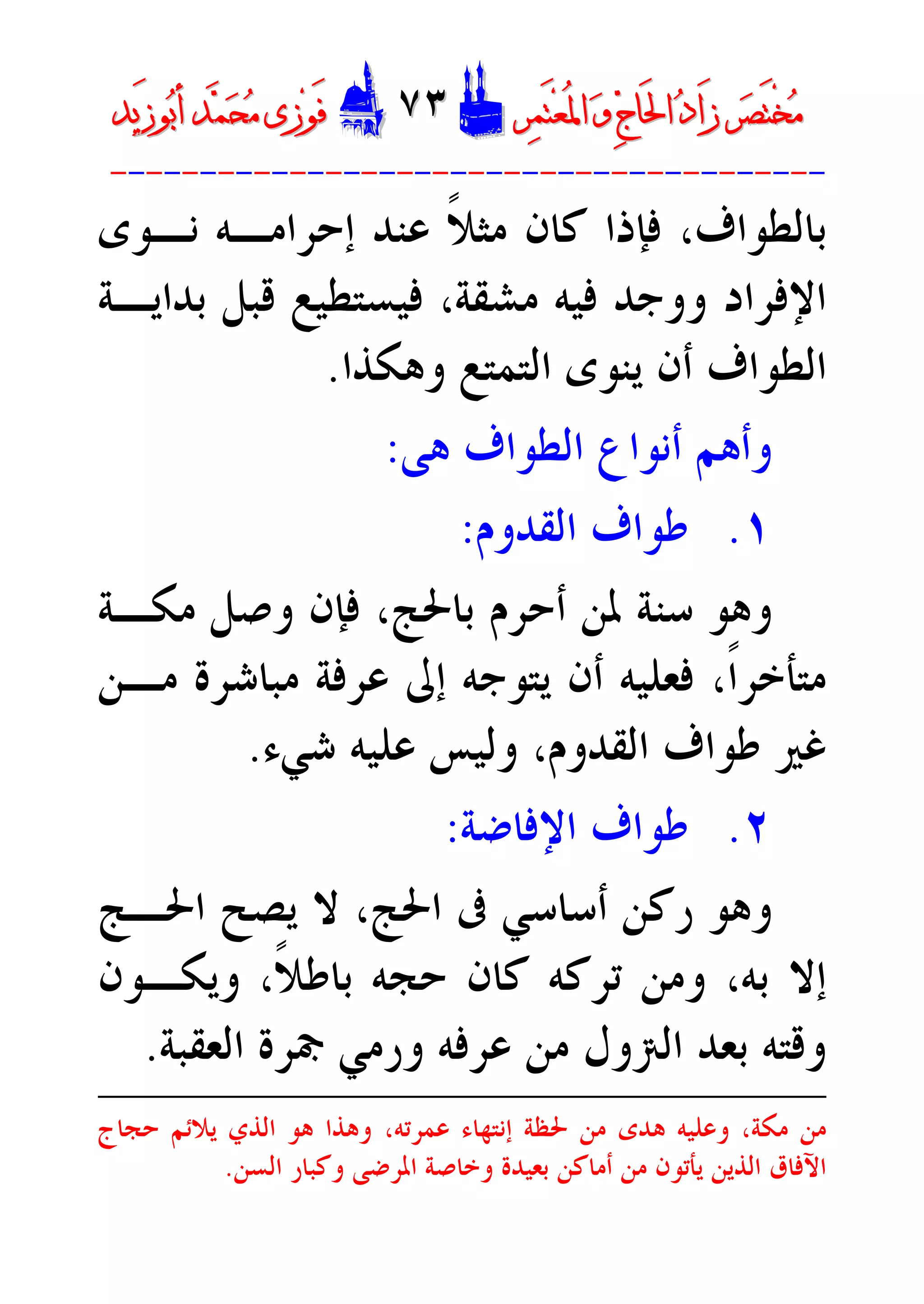 ‫ﺮ‬‫ﺼ‬َ‫ﺘ‬ْ‫ﺨ‬‫ﻣ‬‫ﺮ‬‫ﺼ‬َ‫ﺘ‬ْ‫ﺨ‬‫ﻣ‬‫ﺮ‬‫ﻤ‬َ‫ﺘ‬‫ﻌ‬ُ‫ﳌ‬‫ﺍ‬ ‫ﻭ‬ ‫ﺝ‬‫َﺎ‬‫ﳊ‬‫ﺍ‬ ‫ﺩ‬‫َﺍ‬‫ﺯ‬‫ﺮ‬‫ﻤ‬َ‫ﺘ‬‫ﻌ‬ُ‫ﳌ‬‫ﺍ‬ ‫ﻭ‬ ‫ﺝ‬‫َﺎ‬‫ﳊ‬‫ﺍ‬ ‫ﺩ‬‫َﺍ‬‫ﺯ‬DD٧٣٧٣EEَ‫ﻓ‬َ‫ﻓ‬‫ﻮ‬‫ﻮ‬‫ﻣ‬ ‫ﺯﻯ‬‫ﻣ‬ ‫ﺯﻯ‬‫ﺤ‬‫ﺤ‬‫ﻤ‬‫ﻤ‬‫ﺑ‬‫ﺃ‬ ‫ﺪ‬‫ﺑ‬‫ﺃ‬ ‫ﺪ‬َ‫ﺯ‬‫ﻮ‬َ‫ﺯ‬‫ﻮ‬‫ﻳﺪ‬‫ﻳﺪ‬
----------------------------------------
‫ﻧـﻮﻯ‬ ‫ﺇﺣﺮﺍﻣـﻪ‬ ‫ﻋﻨﺪ‬ ‫ﹰ‬‫ﻼ‬‫ﻣﺜ‬ ‫ﻛﺎﻥ‬ ‫ﻓﺈﺫﺍ‬ ،‫ﺑﺎﻟﻄﻮﺍﻑ‬
‫ﺑﺪﺍﻳـﺔ‬ ‫ﻗﺒﻞ‬ ‫ﻓﻴﺴﺘﻄﻴﻊ‬ ،‫ﻣﺸﻘﺔ‬ ‫ﻓﻴﻪ‬ ‫ﻭﻭﺟﺪ‬ ‫ﺍﻹﻓﺮﺍﺩ‬
‫ﻭﻫﻜﺬﺍ‬ ‫ﺍﻟﺘﻤﺘﻊ‬ ‫ﻳﻨﻮﻯ‬ ‫ﺃﻥ‬ ‫ﺍﻟﻄﻮﺍﻑ‬.
‫ﻫﻰ‬ ‫ﺍﻟﻄﻮﺍﻑ‬ ‫ﺃﻧﻮﺍﻉ‬ ‫ﻭﺃﻫﻢ‬:
١.‫ﺍﻟﻘﺪﻭﻡ‬ ‫ﻃﻮﺍﻑ‬:
‫ﺑﺎﳊ‬ ‫ﺃﺣﺮﻡ‬ ‫ﳌﻦ‬ ‫ﺳﻨﺔ‬ ‫ﻭﻫﻮ‬‫ﻣﻜـﺔ‬ ‫ﻭﺻﻞ‬ ‫ﻓﺈﻥ‬ ،‫ﺞ‬
‫ﻣـﻦ‬ ‫ﻣﺒﺎﺷﺮﺓ‬ ‫ﻋﺮﻓﺔ‬ ‫ﺇﱃ‬ ‫ﻳﺘﻮﺟﻪ‬ ‫ﺃﻥ‬ ‫ﻓﻌﻠﻴﻪ‬ ،‫ﹰ‬‫ﺍ‬‫ﻣﺘﺄﺧﺮ‬
‫ﺷﻲﺀ‬ ‫ﻋﻠﻴﻪ‬ ‫ﻭﻟﻴﺲ‬ ،‫ﺍﻟﻘﺪﻭﻡ‬ ‫ﻃﻮﺍﻑ‬ ‫ﻏﲑ‬.
٢.‫ﺍﻹﻓﺎﺿﺔ‬ ‫ﻃﻮﺍﻑ‬:
‫ﺍﳊـﺞ‬ ‫ﻳﺼﺢ‬ ‫ﻻ‬ ،‫ﺍﳊﺞ‬ ‫ﰱ‬ ‫ﺃﺳﺎﺳﻲ‬ ‫ﺭﻛﻦ‬ ‫ﻭﻫﻮ‬
‫ﹰ‬‫ﻼ‬‫ﺑﺎﻃ‬ ‫ﺣﺠﻪ‬ ‫ﻛﺎﻥ‬ ‫ﺗﺮﻛﻪ‬ ‫ﻭﻣﻦ‬ ،‫ﺑﻪ‬ ‫ﺇﻻ‬،‫ﻭﻳﻜـﻮﻥ‬
‫ﺑﻌﺪ‬ ‫ﻭﻗﺘﻪ‬‫ﺍﻟﻌﻘﺒﺔ‬ ‫ﲨﺮﺓ‬ ‫ﻭﺭﻣﻲ‬ ‫ﻋﺮﻓﻪ‬ ‫ﻣﻦ‬ ‫ﺍﻟﱰﻭﻝ‬.
‫ﻭﻋ‬ ،‫ﻣﻜﺔ‬ ‫ﻣﻦ‬‫ﺣﺠﺎﺝ‬ ‫ﻳﻼﺋﻢ‬ ‫ﺍﻟﺬﻱ‬ ‫ﻫﻮ‬ ‫ﻭﻫﺬﺍ‬ ،‫ﻋﻤﺮﺗﻪ‬ ‫ﺇﻧﺘﻬﺎﺀ‬ ‫ﳊﻈﺔ‬ ‫ﻣﻦ‬ ‫ﻫﺪﻯ‬ ‫ﻠﻴﻪ‬
‫ﺍﻟﺴﻦ‬ ‫ﻭﻛﺒﺎﺭ‬ ‫ﺍﳌﺮﺿﻰ‬ ‫ﻭﺧﺎﺻﺔ‬ ‫ﺑﻌﻴﺪﺓ‬ ‫ﺃﻣﺎﻛﻦ‬ ‫ﻣﻦ‬ ‫ﻳﺄﺗﻮﻥ‬ ‫ﺍﻟﺬﻳﻦ‬ ‫ﺍﻵﻓﺎﻕ‬.
 