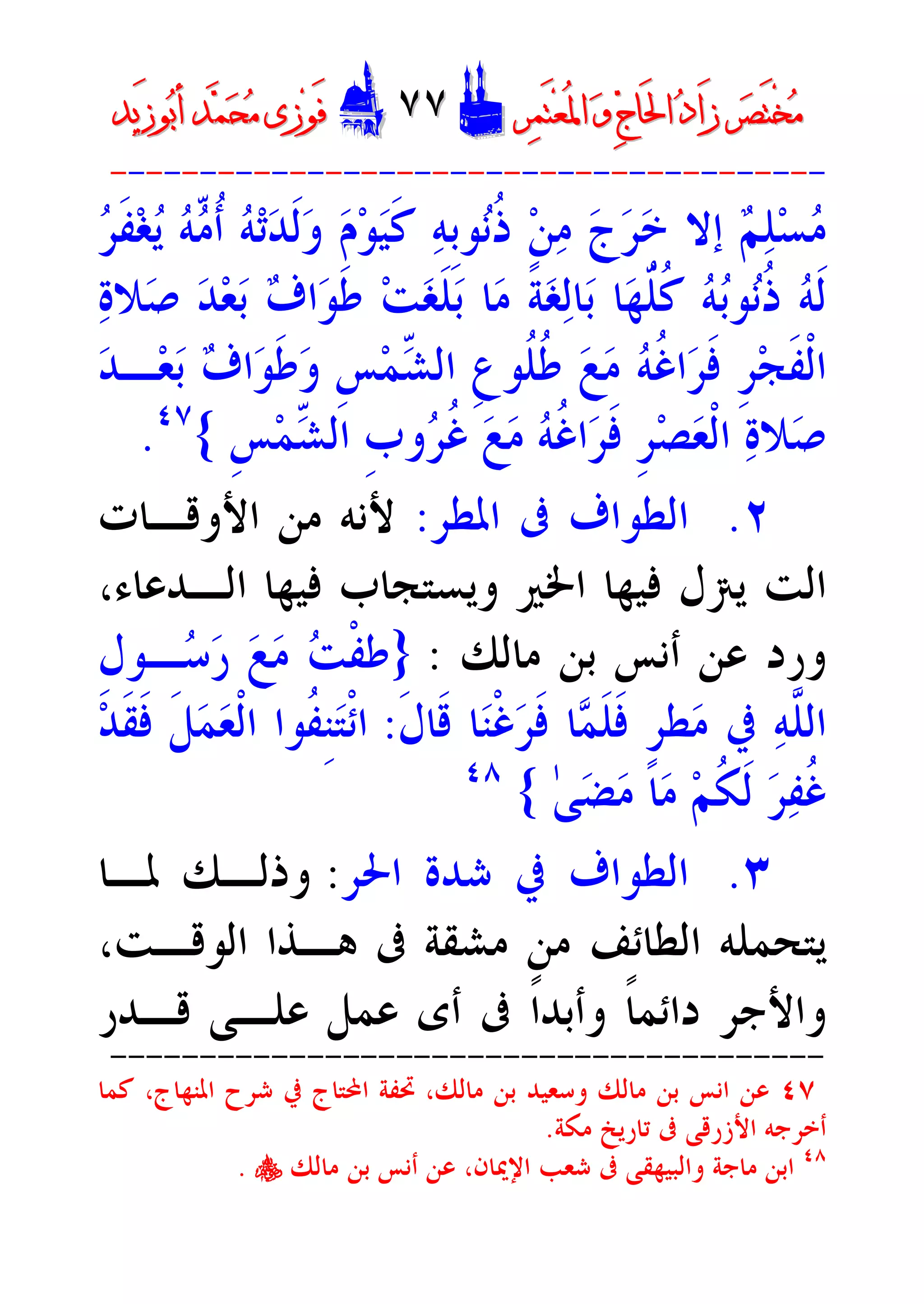 ‫ﺮ‬‫ﺼ‬َ‫ﺘ‬ْ‫ﺨ‬‫ﻣ‬‫ﺮ‬‫ﺼ‬َ‫ﺘ‬ْ‫ﺨ‬‫ﻣ‬‫ﺮ‬‫ﻤ‬َ‫ﺘ‬‫ﻌ‬ُ‫ﳌ‬‫ﺍ‬ ‫ﻭ‬ ‫ﺝ‬‫َﺎ‬‫ﳊ‬‫ﺍ‬ ‫ﺩ‬‫َﺍ‬‫ﺯ‬‫ﺮ‬‫ﻤ‬َ‫ﺘ‬‫ﻌ‬ُ‫ﳌ‬‫ﺍ‬ ‫ﻭ‬ ‫ﺝ‬‫َﺎ‬‫ﳊ‬‫ﺍ‬ ‫ﺩ‬‫َﺍ‬‫ﺯ‬DD٧٧٧٧EEَ‫ﻓ‬َ‫ﻓ‬‫ﻮ‬‫ﻮ‬‫ﻣ‬ ‫ﺯﻯ‬‫ﻣ‬ ‫ﺯﻯ‬‫ﺤ‬‫ﺤ‬‫ﻤ‬‫ﻤ‬‫ﺑ‬‫ﺃ‬ ‫ﺪ‬‫ﺑ‬‫ﺃ‬ ‫ﺪ‬َ‫ﺯ‬‫ﻮ‬َ‫ﺯ‬‫ﻮ‬‫ﻳﺪ‬‫ﻳﺪ‬
----------------------------------------
‫ﺮ‬‫ﹶ‬‫ﻔ‬‫ﻐ‬‫ﻳ‬ ‫ﻪ‬ّ‫ﻣ‬‫ﹸ‬‫ﺃ‬ ‫ﻪ‬‫ﺗ‬‫ﺪ‬‫ﹶ‬‫ﻟ‬‫ﻭ‬ ‫ﻡ‬‫ﻮ‬‫ﻴ‬‫ﹶ‬‫ﻛ‬ ‫ﻪ‬‫ﹺ‬‫ﺑ‬‫ﻮ‬‫ﻧ‬‫ﹸ‬‫ﺫ‬ ‫ﻦ‬‫ﻣ‬ ‫ﺝ‬‫ﺮ‬‫ﺧ‬ ‫ﺇﻻ‬ ‫ﻢ‬‫ﻠ‬‫ﺴ‬‫ﻣ‬
‫ﺓ‬‫ﻼ‬‫ﺻ‬ ‫ﺪ‬‫ﻌ‬‫ﺑ‬ ‫ﻑ‬‫ﺍ‬‫ﻮ‬‫ﹶ‬‫ﻃ‬ ‫ﺖ‬‫ﻐ‬‫ﹶ‬‫ﻠ‬‫ﺑ‬ ‫ﺎ‬‫ﻣ‬ ‫ﹰ‬‫ﺔ‬‫ﻐ‬‫ﻟ‬‫ﺎ‬‫ﺑ‬ ‫ﺎ‬‫ﻬ‬ّ‫ﹸ‬‫ﻠ‬‫ﹸ‬‫ﻛ‬ ‫ﻪ‬‫ﺑ‬‫ﻮ‬‫ﻧ‬‫ﹸ‬‫ﺫ‬ ‫ﻪ‬‫ﹶ‬‫ﻟ‬
‫ﻪ‬‫ﹸ‬‫ﻏ‬‫ﺍ‬‫ﺮ‬‫ﹶ‬‫ﻓ‬ ‫ﹺ‬‫ﺮ‬‫ﺠ‬‫ﹶ‬‫ﻔ‬‫ﹾ‬‫ﻟ‬‫ﺍ‬‫ﺪ‬‫ـ‬‫ﻌ‬‫ﺑ‬ ‫ﻑ‬‫ﺍ‬‫ﻮ‬‫ﹶ‬‫ﻃ‬‫ﻭ‬ ‫ﹺ‬‫ﺲ‬‫ﻤ‬ّ‫ﺸ‬‫ﺍﻟ‬ ‫ﹺ‬‫ﻉ‬‫ﹸﻮ‬‫ﻠ‬‫ﹸ‬‫ﻃ‬ ‫ﻊ‬‫ﻣ‬
‫ﹺ‬‫ﺲ‬‫ﻤ‬ّ‫ﺸ‬‫ﺍﻟ‬ ‫ﹺ‬‫ﺏ‬‫ﻭ‬‫ﺮ‬‫ﹸ‬‫ﻏ‬ ‫ﻊ‬‫ﻣ‬ ‫ﻪ‬‫ﹸ‬‫ﻏ‬‫ﺍ‬‫ﺮ‬‫ﹶ‬‫ﻓ‬ ‫ﹺ‬‫ﺮ‬‫ﺼ‬‫ﻌ‬‫ﹾ‬‫ﻟ‬‫ﺍ‬ ‫ﺓ‬‫ﻼ‬‫ﺻ‬{٤٧
.
٢.‫ﺍﳌﻄﺮ‬ ‫ﰱ‬ ‫ﺍﻟﻄﻮﺍﻑ‬:‫ﺍﻷﻭﻗـﺎﺕ‬ ‫ﻣﻦ‬ ‫ﻷﻧﻪ‬
،‫ﺍﻟـﺪﻋﺎﺀ‬ ‫ﻓﻴﻬﺎ‬ ‫ﻭﻳﺴﺘﺠﺎﺏ‬ ‫ﺍﳋﲑ‬ ‫ﻓﻴﻬﺎ‬ ‫ﻳﱰﻝ‬ ‫ﺍﻟﺖ‬
‫ﻣﺎﻟﻚ‬ ‫ﺑﻦ‬ ‫ﺃﻧﺲ‬ ‫ﻋﻦ‬ ‫ﻭﺭﺩ‬:}‫ﹺ‬‫ﻝ‬‫ـﻮ‬‫ﺳ‬‫ﺭ‬ ‫ﻊ‬‫ﻣ‬ ‫ﺖ‬‫ﹾ‬‫ﻔ‬‫ﻃ‬
‫ﹶ‬‫ﻝ‬‫ﹶﺎ‬‫ﻗ‬ ‫ﺎ‬‫ﻨ‬‫ﹾ‬‫ﻏ‬‫ﺮ‬‫ﹶ‬‫ﻓ‬ ‫ﺎ‬‫ﻤ‬‫ﹶ‬‫ﻠ‬‫ﹶ‬‫ﻓ‬ ‫ﹴ‬‫ﺮ‬‫ﻄ‬‫ﻣ‬ ‫ﰲ‬ ‫ﻪ‬‫ﱠ‬‫ﻠ‬‫ﺍﻟ‬:‫ﺘ‬‫ﹾ‬‫ﺋ‬‫ﺍ‬‫ﺪ‬‫ﹶ‬‫ﻘ‬‫ﹶ‬‫ﻓ‬ ‫ﹶ‬‫ﻞ‬‫ﻤ‬‫ﻌ‬‫ﹾ‬‫ﻟ‬‫ﺍ‬ ‫ﹸﻮﺍ‬‫ﻔ‬‫ﹺ‬‫ﻨ‬
ٰ‫ﻰ‬‫ﻀ‬‫ﻣ‬ ‫ﺎ‬‫ﻣ‬ ‫ﻢ‬‫ﹸ‬‫ﻜ‬‫ﹶ‬‫ﻟ‬ ‫ﺮ‬‫ﻔ‬‫ﹸ‬‫ﻏ‬{٤٨
٣.‫ﺍﳊﺮ‬ ‫ﺷﺪﺓ‬ ‫ﰲ‬ ‫ﺍﻟﻄﻮﺍﻑ‬:‫ﳌـﺎ‬ ‫ﻭﺫﻟـﻚ‬
،‫ﺍﻟﻮﻗـﺖ‬ ‫ﻫـﺬﺍ‬ ‫ﰱ‬ ‫ﻣﺸﻘﺔ‬ ‫ﻣﻦ‬ ‫ﺍﻟﻄﺎﺋﻒ‬ ‫ﻳﺘﺤﻤﻠﻪ‬
‫ﻗـﺪﺭ‬ ‫ﻋﻠـﻰ‬ ‫ﻋﻤﻞ‬ ‫ﺃﻯ‬ ‫ﰱ‬ ‫ﹰ‬‫ﺍ‬‫ﻭﺃﺑﺪ‬ ‫ﹰ‬‫ﺎ‬‫ﺩﺍﺋﻤ‬ ‫ﻭﺍﻷﺟﺮ‬
----------------------------------------
٤٧،‫ﻣﺎﻟﻚ‬ ‫ﺑﻦ‬ ‫ﻭﺳﻌﻴﺪ‬ ‫ﻣﺎﻟﻚ‬ ‫ﺑﻦ‬ ‫ﺍﻧﺲ‬ ‫ﻋﻦ‬‫ﺍﳌﻨﻬﺎﺝ‬ ‫ﺷﺮﺡ‬ ‫ﰲ‬ ‫ﺍﶈﺘﺎﺝ‬ ‫ﲢﻔﺔ‬‫ﻛﻤﺎ‬ ،
‫ﻣﻜﺔ‬ ‫ﺗﺎﺭﻳﺦ‬ ‫ﰱ‬ ‫ﺍﻷﺯﺭﻗﻰ‬ ‫ﺃﺧﺮﺟﻪ‬.
٤٨
‫ﻭﺍﻟﺒﻴﻬﻘﻰ‬ ‫ﻣﺎﺟﺔ‬ ‫ﺍﺑﻦ‬،‫ﺍﻹﳝﺎﻥ‬ ‫ﺷﻌﺐ‬ ‫ﰱ‬‫ﺃﻧﺲ‬ ‫ﻋﻦ‬‫ﻣﺎﻟﻚ‬ ‫ﺑﻦ‬y.
 