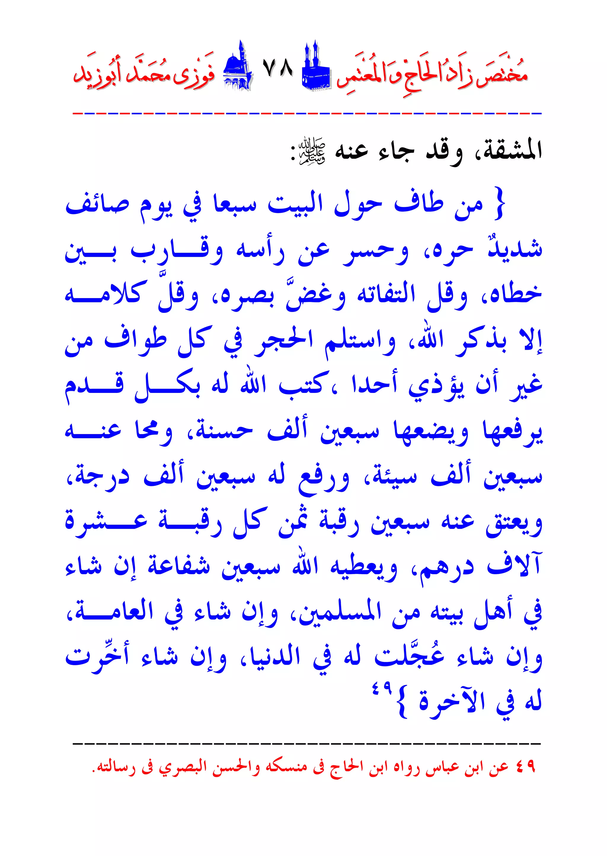 ‫ﺮ‬‫ﺼ‬َ‫ﺘ‬ْ‫ﺨ‬‫ﻣ‬‫ﺮ‬‫ﺼ‬َ‫ﺘ‬ْ‫ﺨ‬‫ﻣ‬‫ﺮ‬‫ﻤ‬َ‫ﺘ‬‫ﻌ‬ُ‫ﳌ‬‫ﺍ‬ ‫ﻭ‬ ‫ﺝ‬‫َﺎ‬‫ﳊ‬‫ﺍ‬ ‫ﺩ‬‫َﺍ‬‫ﺯ‬‫ﺮ‬‫ﻤ‬َ‫ﺘ‬‫ﻌ‬ُ‫ﳌ‬‫ﺍ‬ ‫ﻭ‬ ‫ﺝ‬‫َﺎ‬‫ﳊ‬‫ﺍ‬ ‫ﺩ‬‫َﺍ‬‫ﺯ‬DD٧٨٧٨EEَ‫ﻓ‬َ‫ﻓ‬‫ﻮ‬‫ﻮ‬‫ﻣ‬ ‫ﺯﻯ‬‫ﻣ‬ ‫ﺯﻯ‬‫ﺤ‬‫ﺤ‬‫ﻤ‬‫ﻤ‬‫ﺑ‬‫ﺃ‬ ‫ﺪ‬‫ﺑ‬‫ﺃ‬ ‫ﺪ‬َ‫ﺯ‬‫ﻮ‬َ‫ﺯ‬‫ﻮ‬‫ﻳﺪ‬‫ﻳﺪ‬
----------------------------------------
‫ﻭﻗﺪ‬ ،‫ﺍﳌﺸﻘﺔ‬‫ﺟﺎﺀ‬‫ﻋﻨﻪ‬r:
}‫ﺻﺎﺋﻒ‬ ‫ﻳﻮﻡ‬ ‫ﰲ‬ ‫ﺳﺒﻌﺎ‬ ‫ﺍﻟﺒﻴﺖ‬ ‫ﺣﻮﻝ‬ ‫ﻃﺎﻑ‬ ‫ﻣﻦ‬
‫ﺪ‬‫ﺷﺪﻳ‬‫ﺣﺮﻩ‬،‫ﺑـﲔ‬ ‫ﻭﻗـﺎﺭﺏ‬ ‫ﺭﺃﺳﻪ‬ ‫ﻋﻦ‬ ‫ﻭﺣﺴﺮ‬
‫ﺧﻄﺎﻩ‬،‫ﺾ‬‫ﻭﻏ‬ ‫ﺍﻟﺘﻔﺎﺗﻪ‬ ‫ﻭﻗﻞ‬‫ﺑﺼﺮﻩ‬،‫ﱠ‬‫ﻞ‬‫ﻭﻗ‬‫ﻛﻼﻣـﻪ‬
‫ﺍﷲ‬ ‫ﺑﺬﻛﺮ‬ ‫ﺇﻻ‬،‫ﻣﻦ‬ ‫ﻃﻮﺍﻑ‬ ‫ﻛﻞ‬ ‫ﰲ‬ ‫ﺍﳊﺠﺮ‬ ‫ﻭﺍﺳﺘﻠﻢ‬
‫ﺃﺣﺪﺍ‬ ‫ﻳﺆﺫﻱ‬ ‫ﺃﻥ‬ ‫ﻏﲑ‬،‫ﻗـﺪﻡ‬ ‫ﺑﻜـﻞ‬ ‫ﻟﻪ‬ ‫ﺍﷲ‬ ‫ﻛﺘﺐ‬
‫ﺣﺴﻨﺔ‬ ‫ﺃﻟﻒ‬ ‫ﺳﺒﻌﲔ‬ ‫ﻭﻳﻀﻌﻬﺎ‬ ‫ﻳﺮﻓﻌﻬﺎ‬،‫ﻋﻨـﻪ‬ ‫ﻭﳏﺎ‬
‫ﺳﻴﺌﺔ‬ ‫ﺃﻟﻒ‬ ‫ﺳﺒﻌﲔ‬،‫ﺩﺭﺟﺔ‬ ‫ﺃﻟﻒ‬ ‫ﺳﺒﻌﲔ‬ ‫ﻟﻪ‬ ‫ﻭﺭﻓﻊ‬،
‫ﺳﺒﻌﲔ‬ ‫ﻋﻨﻪ‬ ‫ﻭﻳﻌﺘﻖ‬‫ﻋـﺸﺮﺓ‬ ‫ﺭﻗﺒـﺔ‬ ‫ﻛﻞ‬ ‫ﲦﻦ‬ ‫ﺭﻗﺒﺔ‬
‫ﺩﺭﻫﻢ‬ ‫ﺁﻻﻑ‬،‫ﺍﷲ‬ ‫ﻭﻳﻌﻄﻴﻪ‬‫ﺷﺎﺀ‬ ‫ﺇﻥ‬ ‫ﺷﻔﺎﻋﺔ‬ ‫ﺳﺒﻌﲔ‬
‫ﺍﳌﺴﻠﻤﲔ‬ ‫ﻣﻦ‬ ‫ﺑﻴﺘﻪ‬ ‫ﺃﻫﻞ‬ ‫ﰲ‬،‫ﺍﻟﻌﺎﻣـﺔ‬ ‫ﰲ‬ ‫ﺷﺎﺀ‬ ‫ﻭﺇﻥ‬،
‫ﻋ‬ ‫ﺷﺎﺀ‬ ‫ﻭﺇﻥ‬‫ﺠ‬‫ﺍﻟﺪﻧﻴﺎ‬ ‫ﰲ‬ ‫ﻟﻪ‬ ‫ﻠﺖ‬،‫ﺧ‬‫ﺃ‬ ‫ﺷﺎﺀ‬ ‫ﻭﺇﻥ‬‫ﺮﺕ‬
‫ﺍﻵﺧﺮﺓ‬ ‫ﰲ‬ ‫ﻟﻪ‬{٤٩
----------------------------------------
٤٩‫ﺭﺳﺎﻟﺘﻪ‬ ‫ﰱ‬ ‫ﺍﻟﺒﺼﺮﻱ‬ ‫ﻭﺍﳊﺴﻦ‬ ‫ﻣﻨﺴﻜﻪ‬ ‫ﰱ‬ ‫ﺍﳊﺎﺝ‬ ‫ﺍﺑﻦ‬ ‫ﺭﻭﺍﻩ‬ ‫ﻋﺒﺎﺱ‬ ‫ﺍﺑﻦ‬ ‫ﻋﻦ‬.
 