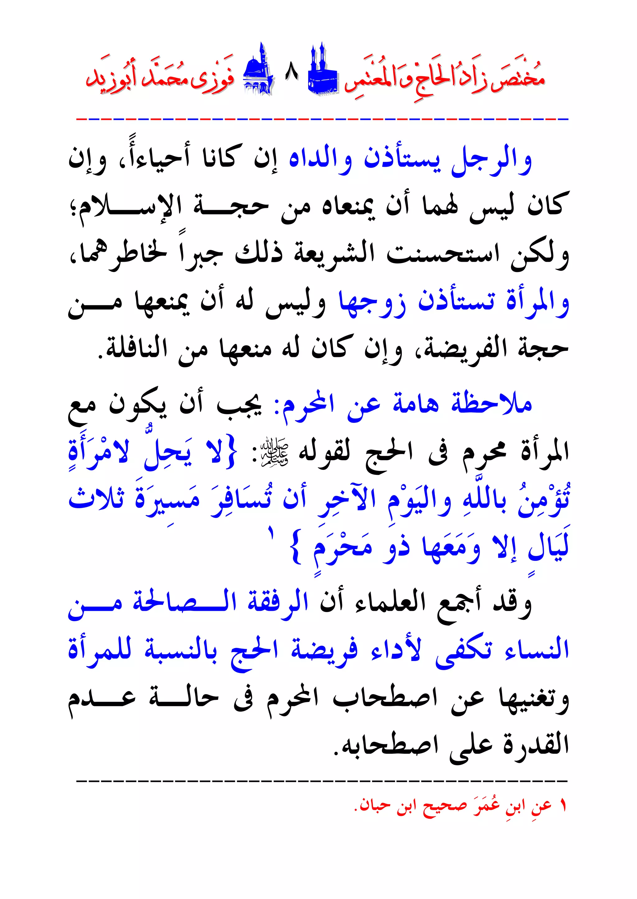 ‫ﺮ‬‫ﺼ‬َ‫ﺘ‬ْ‫ﺨ‬‫ﻣ‬‫ﺮ‬‫ﺼ‬َ‫ﺘ‬ْ‫ﺨ‬‫ﻣ‬‫ﺮ‬‫ﻤ‬َ‫ﺘ‬‫ﻌ‬ُ‫ﳌ‬‫ﺍ‬ ‫ﻭ‬ ‫ﺝ‬‫َﺎ‬‫ﳊ‬‫ﺍ‬ ‫ﺩ‬‫َﺍ‬‫ﺯ‬‫ﺮ‬‫ﻤ‬َ‫ﺘ‬‫ﻌ‬ُ‫ﳌ‬‫ﺍ‬ ‫ﻭ‬ ‫ﺝ‬‫َﺎ‬‫ﳊ‬‫ﺍ‬ ‫ﺩ‬‫َﺍ‬‫ﺯ‬DD٨٨EEَ‫ﻓ‬َ‫ﻓ‬‫ﻮ‬‫ﻮ‬‫ﻣ‬ ‫ﺯﻯ‬‫ﻣ‬ ‫ﺯﻯ‬‫ﺤ‬‫ﺤ‬‫ﻤ‬‫ﻤ‬‫ﺑ‬‫ﺃ‬ ‫ﺪ‬‫ﺑ‬‫ﺃ‬ ‫ﺪ‬َ‫ﺯ‬‫ﻮ‬َ‫ﺯ‬‫ﻮ‬‫ﻳﺪ‬‫ﻳﺪ‬
----------------------------------------
‫ﻭﺍﻟﺪﺍ‬ ‫ﻳﺴﺘﺄﺫﻥ‬ ‫ﻭﺍﻟﺮﺟﻞ‬‫ﻩ‬‫ﺃﺣﻴﺎﺀ‬ ‫ﻛﺎﻧﺎ‬ ‫ﺇﻥ‬،‫ﹰ‬‫ﺃ‬‫ﻭﺇﻥ‬
‫ﺣﺠـ‬ ‫ﻣﻦ‬ ‫ﳝﻨﻌﺎﻩ‬ ‫ﺃﻥ‬ ‫ﳍﻤﺎ‬ ‫ﻟﻴﺲ‬ ‫ﻛﺎﻥ‬‫ﺍﻹﺳـﻼﻡ‬ ‫ﺔ‬‫؛‬
‫ﻭ‬‫ﳋﺎﻃﺮﳘﺎ‬ ‫ﹰ‬‫ﺍ‬‫ﺟﱪ‬ ‫ﺫﻟﻚ‬ ‫ﺍﻟﺸﺮﻳﻌﺔ‬ ‫ﺍﺳﺘﺤﺴﻨﺖ‬ ‫ﻟﻜﻦ‬،
‫ﺯﻭﺟﻬﺎ‬ ‫ﺗﺴﺘﺄﺫﻥ‬ ‫ﻭﺍﳌﺮﺃﺓ‬‫ﻣـﻦ‬ ‫ﳝﻨﻌﻬﺎ‬ ‫ﺃﻥ‬ ‫ﻟﻪ‬ ‫ﻭﻟﻴﺲ‬
‫ﺣﺠ‬‫ﺔ‬‫ﻟﻪ‬ ‫ﻛﺎﻥ‬ ‫ﻭﺇﻥ‬ ،‫ﺍﻟﻔﺮﻳﻀﺔ‬‫ﺍﻟﻨﺎﻓﻠﺔ‬ ‫ﻣﻦ‬ ‫ﻣﻨﻌﻬﺎ‬.
‫ﻋﻦ‬ ‫ﻫﺎﻣﺔ‬ ‫ﻣﻼﺣﻈﺔ‬‫ﺍﶈﺮﻡ‬:‫ﻣﻊ‬ ‫ﻳﻜﻮﻥ‬ ‫ﺃﻥ‬ ‫ﳚﺐ‬
‫ﺍﳌﺮﺃﺓ‬‫ﳏﺮﻡ‬‫ﺍﳊﺞ‬ ‫ﰱ‬‫ﻟﻘﻮﻟ‬‫ﻪ‬r:}‫ﹶ‬‫ﺃ‬‫ﺮ‬‫ﻣ‬‫ﻻ‬ ‫ﱡ‬‫ﻞ‬‫ﺤ‬‫ﻳ‬ ‫ﻻ‬‫ﺓ‬
‫ﺛﻼﺙ‬ ‫ﹶ‬‫ﺓ‬‫ﲑ‬ِ‫ﺴ‬‫ﻣ‬ ‫ﺮ‬‫ﻓ‬‫ﺎ‬‫ﺴ‬‫ﺗ‬ ‫ﺃﻥ‬ ‫ﹺ‬‫ﺮ‬‫ﺧ‬‫ﺍﻵ‬ ‫ﹺ‬‫ﻡ‬‫ﻮ‬‫ﻴ‬‫ﻭﺍﻟ‬ ‫ﻪ‬‫ﱠ‬‫ﻠ‬‫ﺑﺎﻟ‬ ‫ﻦ‬‫ﻣ‬‫ﺆ‬‫ﺗ‬
‫ﹶ‬‫ﻟ‬‫ﹴ‬‫ﻡ‬‫ﺮ‬‫ﺤ‬‫ﻣ‬ ‫ﺫﻭ‬ ‫ﻬﺎ‬‫ﻌ‬‫ﻣ‬‫ﻭ‬ ‫ﺇﻻ‬ ‫ﹴ‬‫ﻝ‬‫ﺎ‬‫ﻴ‬{١
‫ﺃﻥ‬ ‫ﺍﻟﻌﻠﻤﺎﺀ‬ ‫ﺃﲨﻊ‬ ‫ﻭﻗﺪ‬‫ﻣـﻦ‬ ‫ﺍﻟـﺼﺎﳊﺔ‬ ‫ﺍﻟﺮﻓﻘﺔ‬
‫ﻟﻠﻤﺮﺃﺓ‬ ‫ﺑﺎﻟﻨﺴﺒﺔ‬ ‫ﺍﳊﺞ‬ ‫ﻓﺮﻳﻀﺔ‬ ‫ﻷﺩﺍﺀ‬ ‫ﺗﻜﻔﻰ‬ ‫ﺍﻟﻨﺴﺎﺀ‬
‫ﻋـﺪﻡ‬ ‫ﺣﺎﻟـﺔ‬ ‫ﰱ‬ ‫ﺍﶈﺮﻡ‬ ‫ﺍﺻﻄﺤﺎﺏ‬ ‫ﻋﻦ‬ ‫ﻭﺗﻐﻨﻴﻬﺎ‬
‫ﺍﺻﻄﺤﺎﺑﻪ‬ ‫ﻋﻠﻰ‬ ‫ﺍﻟﻘﺪﺭﺓ‬.
----------------------------------------
١‫ﺮ‬‫ﻤ‬‫ﻋ‬ ‫ﹺ‬‫ﻦ‬‫ﺍﺑ‬ ‫ﹺ‬‫ﻦ‬‫ﻋ‬‫ﺣﺒﺎﻥ‬ ‫ﺍﺑﻦ‬ ‫ﺻﺤﻴﺢ‬.
 