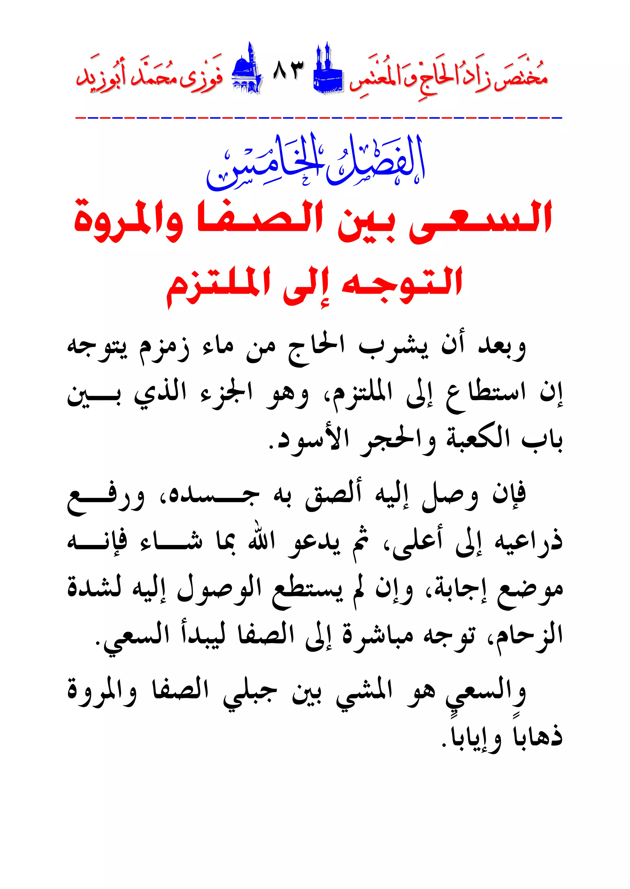 ‫ﺮ‬‫ﺼ‬َ‫ﺘ‬ْ‫ﺨ‬‫ﻣ‬‫ﺮ‬‫ﺼ‬َ‫ﺘ‬ْ‫ﺨ‬‫ﻣ‬‫ﺮ‬‫ﻤ‬َ‫ﺘ‬‫ﻌ‬ُ‫ﳌ‬‫ﺍ‬ ‫ﻭ‬ ‫ﺝ‬‫َﺎ‬‫ﳊ‬‫ﺍ‬ ‫ﺩ‬‫َﺍ‬‫ﺯ‬‫ﺮ‬‫ﻤ‬َ‫ﺘ‬‫ﻌ‬ُ‫ﳌ‬‫ﺍ‬ ‫ﻭ‬ ‫ﺝ‬‫َﺎ‬‫ﳊ‬‫ﺍ‬ ‫ﺩ‬‫َﺍ‬‫ﺯ‬DD٨٣٨٣EEَ‫ﻓ‬َ‫ﻓ‬‫ﻮ‬‫ﻮ‬‫ﻣ‬ ‫ﺯﻯ‬‫ﻣ‬ ‫ﺯﻯ‬‫ﺤ‬‫ﺤ‬‫ﻤ‬‫ﻤ‬‫ﺑ‬‫ﺃ‬ ‫ﺪ‬‫ﺑ‬‫ﺃ‬ ‫ﺪ‬َ‫ﺯ‬‫ﻮ‬َ‫ﺯ‬‫ﻮ‬‫ﻳﺪ‬‫ﻳﺪ‬
----------------------------------------

‫ﻭﺍﳌﺮﻭ‬ ‫ﺍﻟﺼﻔﺎ‬ ‫ﺑﲔ‬ ‫ﺍﻟﺴﻌﻰ‬‫ﺓ‬
‫ﺍﳌﻠﺘﺰﻡ‬ ‫ﺇﱃ‬ ‫ﺍﻟﺘﻮﺟﻪ‬
‫ﻳﺘﻮﺟﻪ‬ ‫ﺯﻣﺰﻡ‬ ‫ﻣﺎﺀ‬ ‫ﻣﻦ‬ ‫ﺍﳊﺎﺝ‬ ‫ﻳﺸﺮﺏ‬ ‫ﺃﻥ‬ ‫ﻭﺑﻌﺪ‬
‫ﺍﳌﻠﺘﺰﻡ‬ ‫ﺇﱃ‬ ‫ﺍﺳﺘﻄﺎﻉ‬ ‫ﺇﻥ‬،‫ﺑـﲔ‬ ‫ﺍﻟﺬﻱ‬ ‫ﺍﳉﺰﺀ‬ ‫ﻭﻫﻮ‬
‫ﺍﻷﺳﻮﺩ‬ ‫ﻭﺍﳊﺠﺮ‬ ‫ﺍﻟﻜﻌﺒﺔ‬ ‫ﺑﺎﺏ‬.
‫ﺃﻟ‬ ‫ﺇﻟﻴﻪ‬ ‫ﻭﺻﻞ‬ ‫ﻓﺈﻥ‬‫ﺼﻖ‬‫ﺟـﺴﺪ‬ ‫ﺑﻪ‬‫ﻭﺭﻓـﻊ‬ ،‫ﻩ‬
‫ﻓﺈﻧـﻪ‬ ‫ﺷـﺎﺀ‬ ‫ﲟﺎ‬ ‫ﺍﷲ‬ ‫ﻳﺪﻋﻮ‬ ‫ﰒ‬ ،‫ﺃﻋﻠﻰ‬ ‫ﺇﱃ‬ ‫ﺫﺭﺍﻋﻴﻪ‬
‫ﻳﺴﺘﻄﻊ‬ ‫ﱂ‬ ‫ﻭﺇﻥ‬ ،‫ﺇﺟﺎﺑﺔ‬ ‫ﻣﻮﺿﻊ‬‫ﺇﻟﻴﻪ‬ ‫ﺍﻟﻮﺻﻮﻝ‬‫ﻟﺸﺪﺓ‬
‫ﺗﻮﺟﻪ‬ ،‫ﺍﻟﺰﺣﺎﻡ‬‫ﺍﻟﺴﻌﻲ‬ ‫ﻟﻴﺒﺪﺃ‬ ‫ﺍﻟﺼﻔﺎ‬ ‫ﺇﱃ‬ ‫ﻣﺒﺎﺷﺮﺓ‬.
‫ﻭﺍﻟﺴﻌﻲ‬‫ﻭﺍﳌﺮﻭﺓ‬ ‫ﺍﻟﺼﻔﺎ‬ ‫ﺟﺒﻠﻲ‬ ‫ﺑﲔ‬ ‫ﺍﳌﺸﻲ‬ ‫ﻫﻮ‬
‫ﹰ‬‫ﺎ‬‫ﻭﺇﻳﺎﺑ‬ ‫ﹰ‬‫ﺎ‬‫ﺫﻫﺎﺑ‬.
 