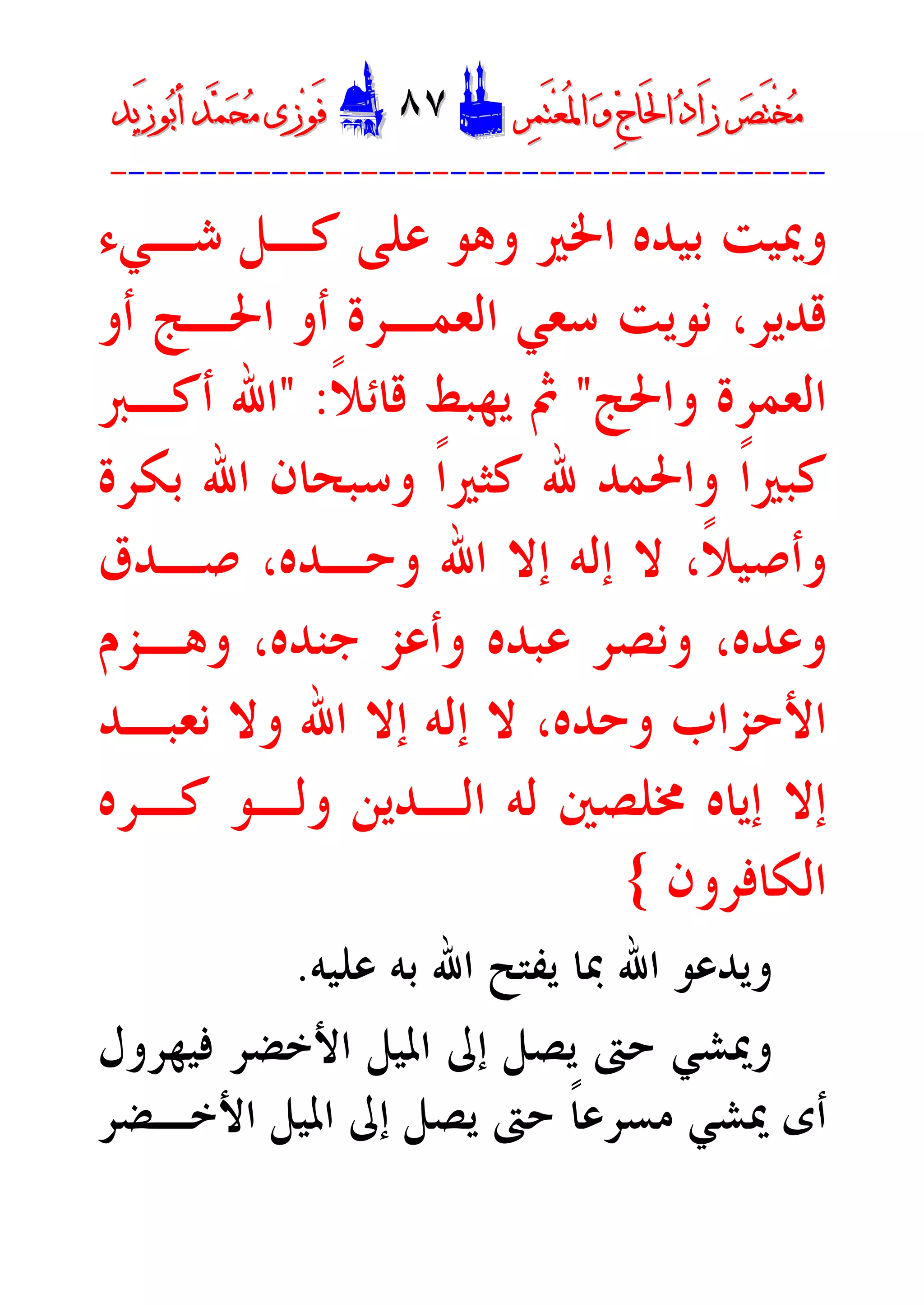 ‫ﺮ‬‫ﺼ‬َ‫ﺘ‬ْ‫ﺨ‬‫ﻣ‬‫ﺮ‬‫ﺼ‬َ‫ﺘ‬ْ‫ﺨ‬‫ﻣ‬‫ﺮ‬‫ﻤ‬َ‫ﺘ‬‫ﻌ‬ُ‫ﳌ‬‫ﺍ‬ ‫ﻭ‬ ‫ﺝ‬‫َﺎ‬‫ﳊ‬‫ﺍ‬ ‫ﺩ‬‫َﺍ‬‫ﺯ‬‫ﺮ‬‫ﻤ‬َ‫ﺘ‬‫ﻌ‬ُ‫ﳌ‬‫ﺍ‬ ‫ﻭ‬ ‫ﺝ‬‫َﺎ‬‫ﳊ‬‫ﺍ‬ ‫ﺩ‬‫َﺍ‬‫ﺯ‬DD٨٧٨٧EEَ‫ﻓ‬َ‫ﻓ‬‫ﻮ‬‫ﻮ‬‫ﻣ‬ ‫ﺯﻯ‬‫ﻣ‬ ‫ﺯﻯ‬‫ﺤ‬‫ﺤ‬‫ﻤ‬‫ﻤ‬‫ﺑ‬‫ﺃ‬ ‫ﺪ‬‫ﺑ‬‫ﺃ‬ ‫ﺪ‬َ‫ﺯ‬‫ﻮ‬َ‫ﺯ‬‫ﻮ‬‫ﻳﺪ‬‫ﻳﺪ‬
----------------------------------------
‫ﺷـﻲﺀ‬ ‫ﻛـﻞ‬ ‫ﻋﻠﻰ‬ ‫ﻭﻫﻮ‬ ‫ﺍﳋﲑ‬ ‫ﺑﻴﺪﻩ‬ ‫ﻭﳝﻴﺖ‬
‫ﺃﻭ‬ ‫ﺍﳊـﺞ‬ ‫ﺃﻭ‬ ‫ﺍﻟﻌﻤـﺮﺓ‬ ‫ﺳﻌﻲ‬ ‫ﻧﻮﻳﺖ‬ ،‫ﻗﺪﻳﺮ‬
‫ﻭﺍﳊﺞ‬ ‫ﺍﻟﻌﻤﺮﺓ‬"‫ﹰ‬‫ﻼ‬‫ﻗﺎﺋ‬ ‫ﻳﻬﺒﻂ‬ ‫ﰒ‬" :‫ﺃﻛـﱪ‬ ‫ﺍﷲ‬
‫ﷲ‬ ‫ﻭﺍﳊﻤﺪ‬ ‫ﹰ‬‫ﺍ‬‫ﻛﺒﲑ‬‫ﺑﻜﺮﺓ‬ ‫ﺍﷲ‬ ‫ﻭﺳﺒﺤﺎﻥ‬ ‫ﹰ‬‫ﺍ‬‫ﻛﺜﲑ‬
‫ﺻـﺪﻕ‬ ،‫ﻭﺣـﺪﻩ‬ ‫ﺍﷲ‬ ‫ﺇﻻ‬ ‫ﺇﻟﻪ‬ ‫ﻻ‬ ،‫ﹰ‬‫ﻼ‬‫ﻭﺃﺻﻴ‬
‫ﻭﻫـﺰﻡ‬ ،‫ﺟﻨﺪﻩ‬ ‫ﻭﺃﻋﺰ‬ ‫ﻋﺒﺪﻩ‬ ‫ﻭﻧﺼﺮ‬ ،‫ﻭﻋﺪﻩ‬
‫ﻧﻌﺒـﺪ‬ ‫ﻭﻻ‬ ‫ﺍﷲ‬ ‫ﺇﻻ‬ ‫ﺇﻟﻪ‬ ‫ﻻ‬ ،‫ﻭﺣﺪﻩ‬ ‫ﺍﻷﺣﺰﺍﺏ‬
‫ﳐ‬ ‫ﺇﻳﺎﻩ‬ ‫ﺇﻻ‬‫ﻛـﺮﻩ‬ ‫ﻭﻟـﻮ‬ ‫ﺍﻟـﺪﻳﻦ‬ ‫ﻟﻪ‬ ‫ﻠﺼﲔ‬
‫ﺍﻟﻜﺎﻓﺮﻭﻥ‬{
‫ﻋﻠﻴﻪ‬ ‫ﺑﻪ‬ ‫ﺍﷲ‬ ‫ﻳﻔﺘﺢ‬ ‫ﲟﺎ‬ ‫ﺍﷲ‬ ‫ﻭﻳﺪﻋﻮ‬.
‫ﻓﻴﻬﺮﻭﻝ‬ ‫ﺍﻷﺧﻀﺮ‬ ‫ﺍﳌﻴﻞ‬ ‫ﺇﱃ‬ ‫ﻳﺼﻞ‬ ‫ﺣﱴ‬ ‫ﻭﳝﺸﻲ‬
‫ﳝﺸﻲ‬ ‫ﺃﻯ‬‫ﺍﻷﺧـﻀﺮ‬ ‫ﺍﳌﻴﻞ‬ ‫ﺇﱃ‬ ‫ﻳﺼﻞ‬ ‫ﺣﱴ‬ ‫ﹰ‬‫ﺎ‬‫ﻣﺴﺮﻋ‬
 