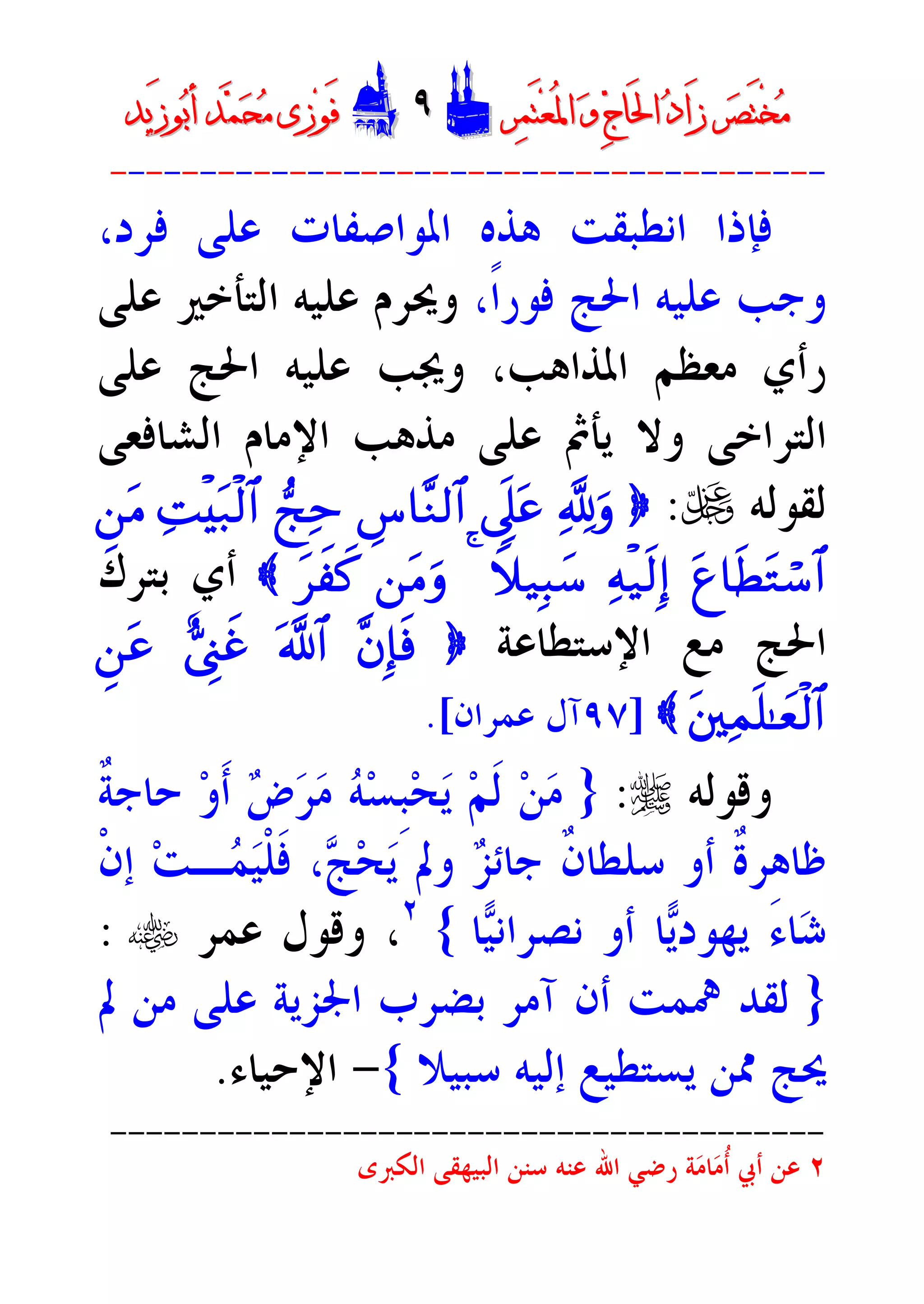‫ﺮ‬‫ﺼ‬َ‫ﺘ‬ْ‫ﺨ‬‫ﻣ‬‫ﺮ‬‫ﺼ‬َ‫ﺘ‬ْ‫ﺨ‬‫ﻣ‬‫ﺮ‬‫ﻤ‬َ‫ﺘ‬‫ﻌ‬ُ‫ﳌ‬‫ﺍ‬ ‫ﻭ‬ ‫ﺝ‬‫َﺎ‬‫ﳊ‬‫ﺍ‬ ‫ﺩ‬‫َﺍ‬‫ﺯ‬‫ﺮ‬‫ﻤ‬َ‫ﺘ‬‫ﻌ‬ُ‫ﳌ‬‫ﺍ‬ ‫ﻭ‬ ‫ﺝ‬‫َﺎ‬‫ﳊ‬‫ﺍ‬ ‫ﺩ‬‫َﺍ‬‫ﺯ‬DD٩٩EEَ‫ﻓ‬َ‫ﻓ‬‫ﻮ‬‫ﻮ‬‫ﻣ‬ ‫ﺯﻯ‬‫ﻣ‬ ‫ﺯﻯ‬‫ﺤ‬‫ﺤ‬‫ﻤ‬‫ﻤ‬‫ﺑ‬‫ﺃ‬ ‫ﺪ‬‫ﺑ‬‫ﺃ‬ ‫ﺪ‬َ‫ﺯ‬‫ﻮ‬َ‫ﺯ‬‫ﻮ‬‫ﻳﺪ‬‫ﻳﺪ‬
----------------------------------------
‫ﻫ‬ ‫ﺍﻧﻄﺒﻘﺖ‬ ‫ﻓﺈﺫﺍ‬،‫ﻓﺮﺩ‬ ‫ﻋﻠﻰ‬ ‫ﺍﳌﻮﺍﺻﻔﺎﺕ‬ ‫ﺬﻩ‬
،‫ﹰ‬‫ﺍ‬‫ﻓﻮﺭ‬ ‫ﺍﳊﺞ‬ ‫ﻋﻠﻴﻪ‬ ‫ﻭﺟﺐ‬‫ﻋﻠﻰ‬ ‫ﺍﻟﺘﺄﺧﲑ‬ ‫ﻋﻠﻴﻪ‬ ‫ﻭﳛﺮﻡ‬
‫ﻋﻠﻰ‬ ‫ﺍﳊﺞ‬ ‫ﻋﻠﻴﻪ‬ ‫ﻭﳚﺐ‬ ،‫ﺍﳌﺬﺍﻫﺐ‬ ‫ﻣﻌﻈﻢ‬ ‫ﺭﺃﻱ‬
‫ﺍﻟﺸﺎﻓﻌﻰ‬ ‫ﺍﻹﻣﺎﻡ‬ ‫ﻣﺬﻫﺐ‬ ‫ﻋﻠﻰ‬ ‫ﻳﺄﰒ‬ ‫ﻭﻻ‬ ‫ﺍﻟﺘﺮﺍﺧﻰ‬
‫ﻟﻘﻮﻟﻪ‬U:}¬!ur’n?tãÄ¨$¨Z9$#•kÏmÏMø•t7ø9$#Ç`tB
tí$sÜtGó™$#Ïmø‹s9Î)Wx‹Î6y™4`tBurt•xÿx.{‫ﺑﺘﺮﻙ‬ ‫ﺃﻱ‬
‫ﻣ‬ ‫ﺍﳊﺞ‬‫ﺍﻹﺳﺘﻄﺎﻋﺔ‬ ‫ﻊ‬}¨bÎ*sù©!$#;ÓÍ_xîÇ`tã
tûüÏJn=»yèø9$#{]٩٧‫ﻋﻤﺮﺍﻥ‬ ‫ﺁﻝ‬.[
‫ﻭﻗﻮﻟﻪ‬r:}‫ﹲ‬‫ﺔ‬‫ﺣﺎﺟ‬ ‫ﻭ‬‫ﹶ‬‫ﺃ‬ ‫ﺽ‬‫ﺮ‬‫ﻣ‬ ‫ﻪ‬‫ﺴ‬‫ﹺ‬‫ﺒ‬‫ﺤ‬‫ﻳ‬ ‫ﻢ‬‫ﹶ‬‫ﻟ‬ ‫ﻦ‬‫ﻣ‬
‫ﹾ‬‫ﻥ‬‫ﺇ‬ ‫ﺖ‬‫ـ‬‫ﻤ‬‫ﻴ‬‫ﹾ‬‫ﻠ‬‫ﹶ‬‫ﻓ‬ ،‫ﺞ‬‫ﺤ‬‫ﻳ‬ ‫ﻭﱂ‬ ‫ﺰ‬‫ﺟﺎﺋ‬ ‫ﹲ‬‫ﻥ‬‫ﺳﻠﻄﺎ‬ ‫ﺃﻭ‬ ‫ﹲ‬‫ﺓ‬‫ﻇﺎﻫﺮ‬
‫ﺎ‬‫ﻴ‬‫ﻧﺼﺮﺍﻧ‬ ‫ﺃﻭ‬ ‫ﺎ‬‫ﻳ‬‫ﻳﻬﻮﺩ‬ َ‫ﺀ‬‫ﺎ‬‫ﺷ‬{٢
‫ﻋﻤﺮ‬ ‫ﻭﻗﻮﻝ‬ ،t:
}‫ﺃﻥ‬ ‫ﳘﻤﺖ‬ ‫ﻟﻘﺪ‬‫ﺁﻣﺮ‬‫ﱂ‬ ‫ﻣﻦ‬ ‫ﻋﻠﻰ‬ ‫ﺍﳉﺰﻳﺔ‬ ‫ﺑﻀﺮﺏ‬
‫ﺳﺒ‬ ‫ﺇﻟﻴﻪ‬ ‫ﻳﺴﺘﻄﻴﻊ‬ ‫ﳑﻦ‬ ‫ﳛﺞ‬‫ﻴﻼ‬{-‫ﺍﻹﺣﻴﺎﺀ‬.
----------------------------------------
٢‫ﻋﻨﻪ‬ ‫ﺍﷲ‬ ‫ﺭﺿﻲ‬ ‫ﺔ‬‫ﻣ‬‫ﺎ‬‫ﻣ‬‫ﹸ‬‫ﺃ‬ ‫ﺃﰊ‬ ‫ﻋﻦ‬‫ﺍﻟﻜﱪﻯ‬ ‫ﺍﻟﺒﻴﻬﻘﻰ‬ ‫ﺳﻨﻦ‬
 