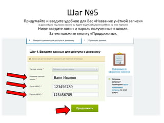 Шаг №5
Ваня Иванов
123456789
123456789
Придумайте и введите удобное для Вас «Название учётной записи»
(в дальнейшем под таким именем вы будете видеть себя/своего ребёнка на этом портале )
Ниже введите логин и пароль полученные в школе.
Затем нажмите кнопку «Продолжить».
 