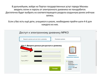 В дальнейшем, войдя на Портал государственных услуг города Москвы
вводить логин и пароль от электронного дневника не понадобится.
Достаточно будет выбрать из соответствующего раздела созданную ранее учётную
запись.
Если у Вас есть ещё дети, учащиеся в школе, необходимо пройти шаги 4-6 для
каждого из них.
 