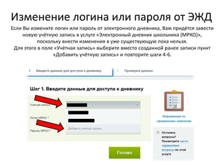 Изменение логина или пароля от ЭЖД
Если Вы измените логин или пароль от электронного дневника, Вам придётся завести
новую учётную запись в услуге «Электронный дневник школьника (МРКО)»,
поскольку внести изменения в уже существующую пока нельзя.
Для этого в поле «Учётная запись» выберите вместо созданной ранее записи пункт
«Добавить учётную запись» и повторите шаги 4-6.
 