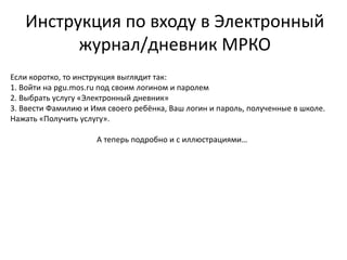 Инструкция по входу в Электронный
журнал/дневник МРКО
Если коротко, то инструкция выглядит так:
1. Войти на pgu.mos.ru под своим логином и паролем
2. Выбрать услугу «Электронный дневник»
3. Ввести Фамилию и Имя своего ребёнка, Ваш логин и пароль, полученные в школе.
Нажать «Получить услугу».
А теперь подробно и с иллюстрациями…
 
