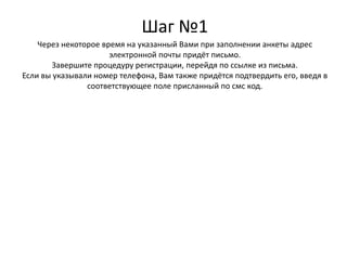 Шаг №1
Через некоторое время на указанный Вами при заполнении анкеты адрес
электронной почты придёт письмо.
Завершите процедуру регистрации, перейдя по ссылке из письма.
Если вы указывали номер телефона, Вам также придётся подтвердить его, введя в
соответствующее поле присланный по смс код.
 