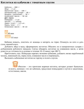 Котлетки	из	кабачков	с	томатным	соусом	
Кабачки	–	800	г
Яйца	–	2	шт.
Пшеничная	мука	–	100	г
Панировочные	сухари	–	80	г
Миндаль	(рубленый)	–	30	г
Оливковое	масло	–	50	мл
Для	соуса
Помидоры	–	2	шт.
Чеснок	–	1	зубчик
Лимон	(сок)	–	1/3	шт.
Перец	чили	–	2	г
Оливковое	масло	–	30	мл
40	мин
111	ккал
Кабачки	 помыть,	 очистить	 от	 кожицы	 и	 натереть	 на	 терке.	 Откинуть	 на	 сито	 и	 дать
стечь	лишней	влаге.
Добавить	яйца	и	муку,	сформировать	котлетки.	Обвалять	их	в	панировочных	сухарях	с
добавлением	 рубленого	 миндаля.	 Слегка	 обжарить	 котлетки	 на	 оливковом	 масле,	 а	 затем
довести	до	готовности	в	духовке	в	течение	10–12	минут	при	180	ºС.
Приготовить	соус.	Помидоры	нарезать	мелкими	кубиками,	добавить	мелко	нарубленный
чеснок,	лимонный	сок,	перец	чили,	оливковое	масло	и	перемешать.
Выложить	кабачковые	котлетки	на	тарелку	и	полить	соусом.
«Рисоли»	–	это	греческие	жареные	котлеты,	которые	делают	буквально
из	всего,	начиная	с	тех	же	кабачков,	продолжая	помидорами	и	нутом	и	заканчивая,
естественно,	мясом.
 