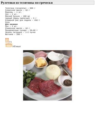 Рулетики	из	телятины	по-гречески	
Телятина	(эскалопы)	–	800	г
Сливочное	масло	–	10	г
Морковь	–	1	шт.
Лук	–	2	шт.
Мясной	бульон	–	200	мл
Черный	перец	(молотый)	–	5	г
Отварной	рис	для	подачи	–	450	г
Соль
Для	начинки
Лук	–	2	шт.
Сливочное	масло	–	10	г
Панировочные	сухари	–	50–60	г
Зелень	петрушки	–	1–2	пучка
Ветчина	–	160	г
1	ч
145	ккал
 