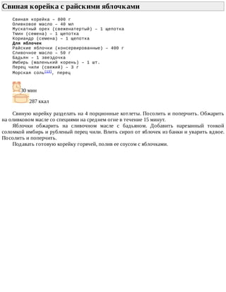 Свиная	корейка	с	райскими	яблочками	
Свиная	корейка	–	800	г
Оливковое	масло	–	40	мл
Мускатный	орех	(свеженатертый)	–	1	щепотка
Тмин	(семена)	–	1	щепотка
Кориандр	(семена)	–	1	щепотка
Для	яблочек
Райские	яблочки	(консервированные)	–	400	г
Сливочное	масло	–	50	г
Бадьян	–	1	звездочка
Имбирь	(маленький	корень)	–	1	шт.
Перец	чили	(свежий)	–	3	г
Морская	соль[13],	перец
30	мин
287	ккал
Свиную	корейку	разделать	на	4	порционные	котлеты.	Посолить	и	поперчить.	Обжарить
на	оливковом	масле	со	специями	на	среднем	огне	в	течение	15	минут.
Яблочки	 обжарить	 на	 сливочном	 масле	 с	 бадьяном.	 Добавить	 нарезанный	 тонкой
соломкой	имбирь	и	рубленый	перец	чили.	Влить	сироп	от	яблочек	из	банки	и	уварить	вдвое.
Посолить	и	поперчить.
Подавать	готовую	корейку	горячей,	полив	ее	соусом	с	яблочками.
 