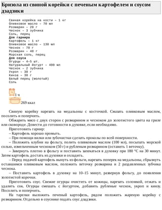 Бризола	из	свиной	корейки	с	печеным	картофелем	и	соусом
дзадзики	
Свиная	корейка	на	кости	–	1	кг
Оливковое	масло	–	70	мл
Розмарин	–	20	г
Чеснок	–	3	зубчика
Соль,	перец
Для	гарнира
Картофель	–	1	кг
Оливковое	масло	–	130	мл
Чеснок	–	70	г
Розмарин	–	40	г
Морская	соль,	перец
Для	соуса
Огурцы	–	4–5	шт.
Натуральный	йогурт	–	400	мл
Чеснок	–	2	зубчика
Укроп	–	30	г
Кинза	–	30	г
Белый	перец	(молотый)
Соль
1	ч
269	ккал
Свиную	 корейку	 нарезать	 на	 медальоны	 с	 косточкой.	 Смазать	 оливковым	 маслом,
посолить	и	поперчить.
Обжарить	мясо	с	двух	сторон	с	розмарином	и	чесноком	до	золотистого	цвета	на	гриле
или	сковороде.	Довести	до	готовности	в	духовке,	если	необходимо.
Приготовить	гарнир:
–	Картофель	хорошо	промыть.
–	При	помощи	вилки	или	зубочистки	сделать	проколы	по	всей	поверхности.
–	 Положить	 клубни	 на	 фольгу,	 полить	 оливковым	 маслом	 (100	 мл),	 посыпать	 морской
солью,	измельченным	чесноком	(50	г)	и	рубленым	розмарином	(оставить	1	веточку).
–	Завернуть	плотно	в	фольгу	и	поставить	запекаться	в	духовку	при	180	°C	на	30	минут.
Затем	картофель	достать	из	духовки	и	охладить.
–	Перед	подачей	картофель	вынуть	из	фольги,	нарезать	поперек	на	медальоны,	сбрызнуть
оставшимся	 оливковым	 маслом,	 положить	 веточку	 розмарина	 и	 2	 раздавленных	 зубчика
чеснока.
–	 Поставить	 картофель	 в	 духовку	 на	 10–15	 минут,	 развернув	 фольгу,	 до	 появления
золотистой	корочки.
Приготовить	 соус.	 Свежие	 огурцы	 очистить	 от	 кожицы,	 нарезать	 соломкой,	 отжать	 и
удалить	 сок.	 Огурцы	 смешать	 с	 йогуртом,	 добавить	 рубленые	 чеснок,	 укроп	 и	 кинзу.
Посолить	и	поперчить.
На	 тарелки	 выложить	 печеный	 картофель,	 рядом	 положить	 жареную	 корейку	 с
розмарином.	Отдельно	в	соуснике	подать	соус	дзадзики.
 