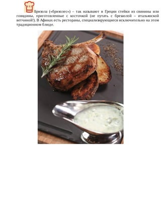 Бризола	 («бризолес»)	 –	 так	 называют	 в	 Греции	 стейки	 из	 свинины	 или
говядины,	 приготовленные	 с	 косточкой	 (не	 путать	 с	 брезаолой	 –	 итальянской
ветчиной!).	В	Афинах	есть	рестораны,	специализирующиеся	исключительно	на	этом
традиционном	блюде.
 