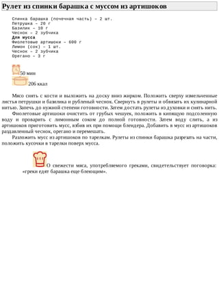Рулет	из	спинки	барашка	с	муссом	из	артишоков	
Спинка	барашка	(почечная	часть)	–	2	шт.
Петрушка	–	20	г
Базилик	–	10	г
Чеснок	–	2	зубчика
Для	мусса
Фиолетовые	артишоки	–	600	г
Лимон	(сок)	–	1	шт.
Чеснок	–	2	зубчика
Орегано	–	3	г
50	мин
206	ккал
Мясо	снять	с	кости	и	выложить	на	доску	вниз	жирком.	Положить	сверху	измельченные
листья	петрушки	и	базилика	и	рубленый	чеснок.	Свернуть	в	рулеты	и	обвязать	их	кулинарной
нитью.	Запечь	до	нужной	степени	готовности.	Затем	достать	рулеты	из	духовки	и	снять	нить.
Фиолетовые	артишоки	очистить	от	грубых	чешуек,	положить	в	кипящую	подсоленную
воду	 и	 проварить	 с	 лимонным	 соком	 до	 полной	 готовности.	 Затем	 воду	 слить,	 а	 из
артишоков	приготовить	мусс,	взбив	их	при	помощи	блендера.	Добавить	в	мусс	из	артишоков
раздавленный	чеснок,	орегано	и	перемешать.
Разложить	мусс	из	артишоков	по	тарелкам.	Рулеты	из	спинки	барашка	разрезать	на	части,
положить	кусочки	в	тарелки	поверх	мусса.
О	 свежести	 мяса,	 употребляемого	 греками,	 свидетельствует	 поговорка:
«греки	едят	барашка	еще	блеющим».
 