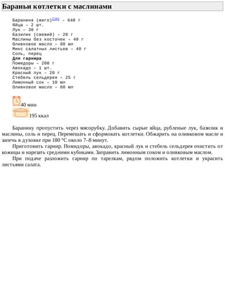 Бараньи	котлетки	с	маслинами	
Баранина	(жиго)[15]
	–	640	г
Яйца	–	2	шт.
Лук	–	30	г
Базилик	(свежий)	–	20	г
Маслины	без	косточек	–	40	г
Оливковое	масло	–	80	мл
Микс	салатных	листьев	–	40	г
Соль,	перец
Для	гарнира
Помидоры	–	200	г
Авокадо	–	1	шт.
Красный	лук	–	20	г
Стебель	сельдерея	–	25	г
Лимонный	сок	–	10	мл
Оливковое	масло	–	60	мл
40	мин
195	ккал
Баранину	 пропустить	 через	 мясорубку.	 Добавить	 сырые	 яйца,	 рубленые	 лук,	 базилик	 и
маслины,	соль	и	перец.	Перемешать	и	сформовать	котлетки.	Обжарить	на	оливковом	масле	и
запечь	в	духовке	при	180	°C	около	7–8	минут.
Приготовить	гарнир.	Помидоры,	авокадо,	красный	лук	и	стебель	сельдерея	очистить	от
кожицы	и	нарезать	средними	кубиками.	Заправить	лимонным	соком	и	оливковым	маслом.
При	 подаче	 разложить	 гарнир	 по	 тарелкам,	 рядом	 положить	 котлетки	 и	 украсить
листьями	салата.
 