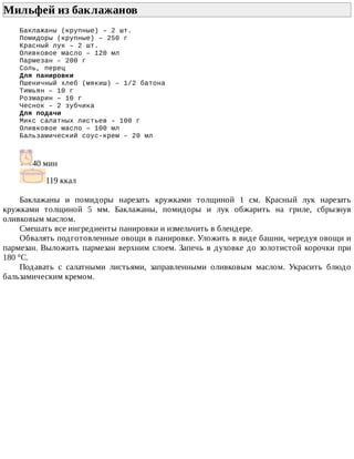 Мильфей	из	баклажанов	
Баклажаны	(крупные)	–	2	шт.
Помидоры	(крупные)	–	250	г
Красный	лук	–	2	шт.
Оливковое	масло	–	120	мл
Пармезан	–	200	г
Соль,	перец
Для	панировки
Пшеничный	хлеб	(мякиш)	–	1/2	батона
Тимьян	–	10	г
Розмарин	–	10	г
Чеснок	–	2	зубчика
Для	подачи
Микс	салатных	листьев	–	100	г
Оливковое	масло	–	100	мл
Бальзамический	соус-крем	–	20	мл
40	мин
119	ккал
Баклажаны	 и	 помидоры	 нарезать	 кружками	 толщиной	 1	 см.	 Красный	 лук	 нарезать
кружками	 толщиной	 5	 мм.	 Баклажаны,	 помидоры	 и	 лук	 обжарить	 на	 гриле,	 сбрызнув
оливковым	маслом.
Смешать	все	ингредиенты	панировки	и	измельчить	в	блендере.
Обвалять	подготовленные	овощи	в	панировке.	Уложить	в	виде	башни,	чередуя	овощи	и
пармезан.	Выложить	пармезан	верхним	слоем.	Запечь	в	духовке	до	золотистой	корочки	при
180	°C.
Подавать	 с	 салатными	 листьями,	 заправленными	 оливковым	 маслом.	 Украсить	 блюдо
бальзамическим	кремом.
 