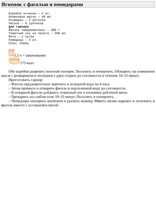 Ягненок	с	фасолью	и	помидорами	
Корейка	ягненка	–	2	шт.
Оливковое	масло	–	40	мл
Розмарин	–	2	веточки
Чеснок	–	6	зубчиков
Для	гарнира
Фасоль	«мавроматика»	–	300	г
Томатный	сок	из	пакета	–	200	мл
Мята	–	1	пучок
Помидоры	–	3	шт.
Соль,	перец
1,5	ч	+	замачивание
173	ккал
Обе	корейки	разрезать	пополам	поперек.	Посолить	и	поперчить.	Обжарить	на	оливковом
масле	с	розмарином	и	чесноком	с	двух	сторон	до	готовности	в	течение	10–15	минут.
Приготовить	гарнир:
–	Фасоль	предварительно	замочить	в	холодной	воде	на	4	часа.
–	Затем	промыть	и	отварить	фасоль	в	подсоленной	воде	до	готовности.
–	К	отварной	фасоли	добавить	томатный	сок	и	половину	рубленой	мяты.
–	Проварить	на	слабом	огне	10–15	минут.	Посолить	и	поперчить.
–	Помидоры	ошпарить	кипятком	и	удалить	кожицу.	Мякоть	мелко	нарезать	и	положить	в
фасоль	вместе	с	оставшейся	мятой.
 