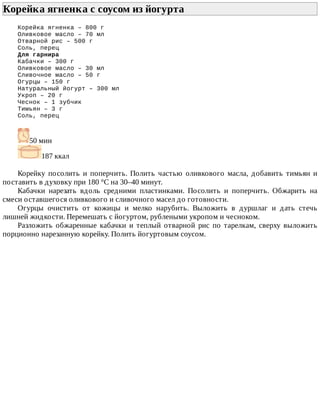 Корейка	ягненка	с	соусом	из	йогурта	
Корейка	ягненка	–	800	г
Оливковое	масло	–	70	мл
Отварной	рис	–	500	г
Соль,	перец
Для	гарнира
Кабачки	–	300	г
Оливковое	масло	–	30	мл
Сливочное	масло	–	50	г
Огурцы	–	150	г
Натуральный	йогурт	–	300	мл
Укроп	–	20	г
Чеснок	–	1	зубчик
Тимьян	–	3	г
Соль,	перец
50	мин
187	ккал
Корейку	 посолить	 и	 поперчить.	 Полить	 частью	 оливкового	 масла,	 добавить	 тимьян	 и
поставить	в	духовку	при	180	°C	на	30–40	минут.
Кабачки	 нарезать	 вдоль	 средними	 пластинками.	 Посолить	 и	 поперчить.	 Обжарить	 на
смеси	оставшегося	оливкового	и	сливочного	масел	до	готовности.
Огурцы	 очистить	 от	 кожицы	 и	 мелко	 нарубить.	 Выложить	 в	 дуршлаг	 и	 дать	 стечь
лишней	жидкости.	Перемешать	с	йогуртом,	рублеными	укропом	и	чесноком.
Разложить	 обжаренные	 кабачки	 и	 теплый	 отварной	 рис	 по	 тарелкам,	 сверху	 выложить
порционно	нарезанную	корейку.	Полить	йогуртовым	соусом.
 