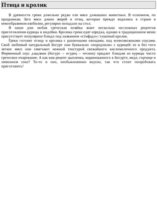 Птица	и	кролик	
В	 древности	 греки	 довольно	 редко	 ели	 мясо	 домашних	 животных.	 В	 основном,	 по
праздникам.	 Зато	 мясо	 диких	 зверей	 и	 птиц,	 которые	 прежде	 водились	 в	 стране	 в
невообразимом	изобилии,	регулярно	попадало	на	стол.
В	 наши	 дни	 любая	 греческая	 хозяйка	 знает	 несколько	 несложных	 рецептов
приготовления	курицы	и	индейки.	Кролика	греки	едят	изредка,	однако	в	традиционном	меню
присутствует	популярное	блюдо	под	названием	«стифадо»:	тушеный	кролик.
Греки	 готовят	 птицу	 и	 кролика	 с	 различными	 овощами,	 под	 всевозможными	 соусами.
Свой	 любимый	 натуральный	 йогурт	 они	 буквально	 «породнили»	 с	 курицей:	 ее	 и	 без	 того
легкое	 мясо	 они	 смягчают	 нежной	 текстурой	 свежайшего	 кисломолочного	 продукта.
Фирменный	 соус	 дзадзики	 (йогурт	 –	 огурец	 –	 чеснок)	 придает	 блюдам	 из	 курицы	 чисто
греческое	очарование.	А	как	вам	рецепт	цыпленка,	маринованного	в	йогурте,	меде,	горчице	и
лимонном	 соке?	 То-то	 и	 оно,	 необыкновенно	 вкусно,	 так	 что	 стоит	 попробовать
приготовить!
 