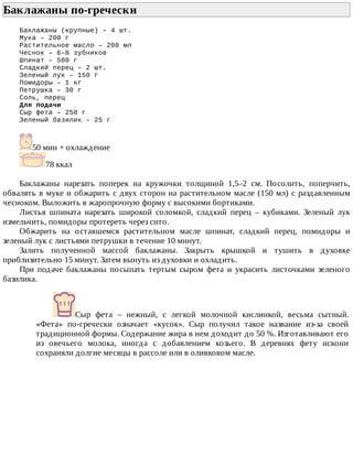 Баклажаны	по-гречески	
Баклажаны	(крупные)	–	4	шт.
Мука	–	200	г
Растительное	масло	–	200	мл
Чеснок	–	6–8	зубчиков
Шпинат	–	500	г
Сладкий	перец	–	2	шт.
Зеленый	лук	–	150	г
Помидоры	–	1	кг
Петрушка	–	30	г
Соль,	перец
Для	подачи
Сыр	фета	–	250	г
Зеленый	базилик	–	25	г
50	мин	+	охлаждение
78	ккал
Баклажаны	 нарезать	 поперек	 на	 кружочки	 толщиной	 1,5–2	 см.	 Посолить,	 поперчить,
обвалять	в	муке	и	обжарить	с	двух	сторон	на	растительном	масле	(150	мл)	с	раздавленным
чесноком.	Выложить	в	жаропрочную	форму	с	высокими	бортиками.
Листья	 шпината	 нарезать	 широкой	 соломкой,	 сладкий	 перец	 –	 кубиками.	 Зеленый	 лук
измельчить,	помидоры	протереть	через	сито.
Обжарить	 на	 оставшемся	 растительном	 масле	 шпинат,	 сладкий	 перец,	 помидоры	 и
зеленый	лук	с	листьями	петрушки	в	течение	10	минут.
Залить	 полученной	 массой	 баклажаны.	 Закрыть	 крышкой	 и	 тушить	 в	 духовке
приблизительно	15	минут.	Затем	вынуть	из	духовки	и	охладить.
При	 подаче	 баклажаны	 посыпать	 тертым	 сыром	 фета	 и	 украсить	 листочками	 зеленого
базилика.
Сыр	 фета	 –	 нежный,	 с	 легкой	 молочной	 кислинкой,	 весьма	 сытный.
«Фета»	 по-гречески	 означает	 «кусок».	 Сыр	 получил	 такое	 название	 из-за	 своей
традиционной	формы.	Содержание	жира	в	нем	доходит	до	50	%.	Изготавливают	его
из	 овечьего	 молока,	 иногда	 с	 добавлением	 козьего.	 В	 деревнях	 фету	 искони
сохраняли	долгие	месяцы	в	рассоле	или	в	оливковом	масле.
 