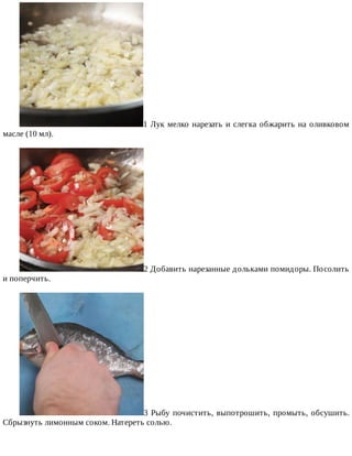 1	Лук	мелко	нарезать	и	слегка	обжарить	на	оливковом
масле	(10	мл).
2	Добавить	нарезанные	дольками	помидоры.	Посолить
и	поперчить.
3	Рыбу	почистить,	выпотрошить,	промыть,	обсушить.
Сбрызнуть	лимонным	соком.	Натереть	солью.
 