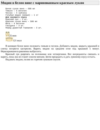 Мидии	в	белом	вине	с	маринованным	красным	луком	
Белое	сухое	вино	–	500	мл
Тимьян	–	5	веточек
Чеснок	–	4	зубчика
Голубые	мидии	(живые)	–	1	кг
Для	лукового	соуса
Красный	лук	–	3	шт.
Красное	сухое	вино	–	500	мл
Мята	–	4	веточки
Гвоздика	–	3	шт.
Перед	душистый	горошком	–	3	шт.
25	мин
121	ккал
В	кипящее	белое	вино	положить	тимьян	и	чеснок.	Добавить	мидии,	закрыть	крышкой	и
слегка	 потрясти	 кастрюлю.	 Варить	 мидии	 на	 среднем	 огне	 под	 крышкой	 5	 минут.
Нераскрывшиеся	раковины	выбросить.
Красный	 лук	 разрезать	 на	 половинки	 или	 четвертинки.	 Все	 ингредиенты	 смешать	 и
варить,	пока	лук	не	станет	совсем	мягким.	Затем	процедить	и	дать	луковому	соусу	остыть.
Подавать	мидии,	полив	их	горячим	луковым	соусом.
 