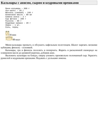 Кальмары	с	анисом,	сыром	и	кедровыми	орешками	
Мини-кальмары	–	600	г
Лук-шалот	–	20	г
Фенхель	(свежий)	–	240	г
Оливковое	масло	–	80	мл
Семена	аниса	–	2	г
Сыр	фетаки	–	200	г
Руккола	–	80	г
Кедровые	орешки	–	20	г
Лимон	–	1	шт.
Соль,	перец
18	мин
88	ккал
Мини-кальмары	промыть	и	обсушить	вафельным	полотенцем.	Шалот	нарезать	мелкими
кубиками,	фенхель	–	соломкой.
Кальмары,	 лук	 и	 фенхель	 посолить	 и	 поперчить.	 Жарить	 в	 раскаленной	 сковороде	 на
оливковом	масле	до	румяной	корочки,	добавив	анис.
Выложить	кальмары	на	блюдо,	сверху	уложить	произвольно	поломанный	сыр.	Украсить
рукколой	и	кедровыми	орешками.	Подавать	с	дольками	лимона.
 